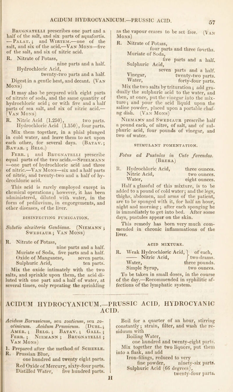 57 Brugnatelli prescribes one part and a lialf of the salt, and six parts of aquafortis. — Palat. ; and Wirtem.— one of the salt, and six of the acid.—Van Mons—five of the salt, and six of nitric acid. R. Nitrate of Potass, nine parts and a half. Hydrochloric Acid, twenty-two parts and a half. Digest in a gentle heat, and decant. (Van Mons) It may also be prepared with eight parts of nitrate of soda, and the same quantity of hydrochloric acid ; or with five and a half parts of sea salt, and six of nitric acid.— (Van Mons) R. Nitric Acid (1.250), two parts. Hydrochloric Acid (1.150), four parts. Mix them together, in a phial plunged in cold w'ater, and leave them to act upon each other, for several days. (Batav.; Bavar. ; Belg.) Ferr. ; and Brugnatelli prescribe equal parts of the two acids.—Spielmann •—one part of hydrochloric acid and three of nitric.—Van Mons—six and a half parts of nitric, and twenty-two and a half of hy- drochloric acid. This acid is rarely employed except in chemical operations; however, it has been administered, diluted Avith wrater, in the form of pediluvium, in engorgements, and other diseases, of the liver. DISINFECTING FUMIGATION. Solutio alexiteria Gaubiana. (Niemann ; Savediaur; Van Mons) R. Nitrate of Potass, nine parts and a half. Muriate of Soda, five parts and a half. Oxide of Manganese, se\’en parts. Sulphuric Acid, ten parts. Mix the oxide intimately with the two salts, and sprinkle upon them, the acid di- luted with one part and a half of water, at several times, only repeating the sprinkling as the vapour ceases to be set free. (Van Mons) R. Nitrate of Potass, four parts and three fourths. Muriate of Soda, five parts and a half. Sulphuric Acid, seven parts and a half. Vinegar, twenty-two parts. Water, forty-four parts. Mix the two salts by trituration ; add gra- dually the sulphuric acid to the water, and then, at once, put the vinegar into the mix- ture; and pour the acid liquid upon the saline powder, placed upon a portable chaf- ng dish. (Van Mons) Niemann and Savediaur prescribe half a pound each, of nitre, of salt, and of sul- phuric acid, four pounds of vinegar, and tivo of water. stimulant fomentation. Fotus ad Pustulas in Cute favendas. (Brera) R. Hydrochloric Acid, three ounces. Nitric Acid, tAvo ounces. Water, eight ounces. Half a glassful of this mixture, is to be added to a pound of cold water; and the legs, thighs, abdomen, and arms of the patient, are to be sponged Avith it, for half an hour, night and morning; after each sponging he is immediately to get into bed. After some days, pustules appear on the skin. This remedy has been very much com- mended in chronic inflammations of the liver. acid mixture. R. Weak Hydrochloric Acid, 1 of each, Nitric Acid, J tivo drams. Water, three pounds. Simple Syrup, two ounces. To be taken in small doses, in the course of the day.—Recommended in syphilitic af- fections of the lymphatic system. ACIDUM HYDROCYANICUM.—PRUSSIC ACID, HYDROCYANIC ACID. Acidum Borussicum, seu zooticum, seu zo- otinicum. Acidum Prussicum. (Dubl. ; Amer. ; Belg. ; Batav. ; Gall. ; Ferr. ; Niemann ; Brugnatelli ; Van Mons) 1. Prepared after the method of Scheele. R. Prussian Blue, one hundred and twenty eight parts. Red Oxide of Mercury, sixty-four parts. Distilled Water, five hundred parts. Boil for a quarter of an hour, stirring constantly; strain, filter, and Avash the re- siduum with Boiling Water, one hundred and twenty-eight parts. Mix together the two liquors, put them into a flask, and add Iron-filings, reduced to veiy fine poAvder, ninety-six parts. Sulphuric Acid (66 degrees), twenty-four parts, II