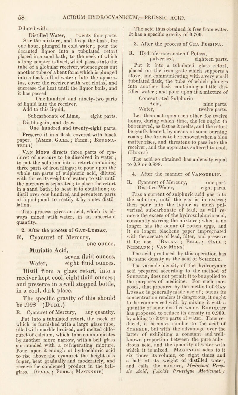 Diluted with Distilled Water, twenty-four parts. Stir the mixture, and keep the flask, for one hour, plunged in cold water ; pour the decanted liquor into a tubulated retort placed in a sand bath, to the neck of which a long adapter is fixed, which passes into the tube of a globular receiver, whence goes out another tube of a bent form which is plunged into a flask full of water ; lute the appara- tus, cover the receiver with wet cloths, and encrease the heat until the liquor boils, and it has passed One hundred and ninety-two parts of liquid into the receiver. Add to this liquid, Subcarbonate of Lime, eight parts. Distil again, and draw One hundred and twenty-eight parts. Preserve it in a flask covered with black paper. (Amek. Gall. ; Ferr. ; Brugna- telli) Van Mons directs three parts of cya- nuret of mercury to be dissolved in water; to put the solution into a retort containing three pai’ts of iron filings ; to pour upon the whole ten parts of sulphuric acid, diluted with thrice its weight of water; to stir until the mercury is separated; to place the retort in a sand bath ; to heat it to ebullition ; to distil over one hundred and seventeen parts of liquid; and to rectify it by a new distil- lation. This process gives an acid, which is al- ways mixed with water, in an uncertain quantity. 2. After the process of Gay-Lussac. R. Cyanuret of Mercury, one ounce. Muriatic Acid, seven fluid ounces. Water, eight fluid ounces. Distil from a glass retort, into a receiver kept cool, eight fluid ounces; and preserve in a well stopped bottle, in a cool, dark place. The specific gravity of this should be .998 (Dubl.) R. Cyanuret of Mercury, any quantity. Put into a tubulated retort, the neck of which is furnished with a large glass tube, filled with marble bruised, and melted chlo- ruret of calcium, which tube communicates by another more narrow, with a bell glass surrounded with a refrigerating mixture. Pour upon it enough of hydrochloric acid to rise above the cyanuret the height of a finger, heat gradually and moderately, and receive the condensed product in the bell- glass. (Gall. ; Ferr. ; Magendie) The acid thus obtained is free from water. It has a specific gravity of 0.700. 3. After the process of Gea Plssina. R. Hydroferrocyanate -of Potass, pulverised, eighteen parts. Put it into a tubulated glass retort, placed on the iron grate which supports a stove, and communicating with a very small tubulated flask, the tube of which plunges into another flask containing a little dis- tilled water ; and pour upon it a mixture of Concentrated Sulphuric Acid, nine parts. Water, twelve parts. Let them act upon each other for twelve hours, during which time, the ice ought to be renewed, as fast as it melts, and the retort be gently heated, by means of some burning coals ; the fire is to be removed when a blue matter rises, and threatens to pass into the receiver, and the apparatus suffered to cool. (Henri) The acid so obtained has a density equal to 0.9 or 0.898. 4. After the manner of Vanquelin. R. Cyanuret of Mercury, one part. Distilled Water, eight parts. Pass a current of sulphuric acid gas into the solution, until the gas is in excess ; then pour into the liquor as much pul- verised subcarbonate of lead, as will re- move the excess of the hydrosulphuric acid, constantly stirring the mixture ; when it no longer has the odour of rotten eggs, and it no longer blackens paper impregnated with the acetate of lead, filter, and preserve it for use. (Batav. ; Belg. ; Gall. ; Niemann ; Van Mons) The acid produced by this operation has the same density as the acid of Scheele. The variable density of the hydrocyanic acid prepared according to the method of Scheele, does not permit it to be applied to the purposes of medicine. For such pur- poses, that procured by the method of Gay Lussac is generally made use of; but as its concentration renders it dangerous, it ought to be commenced with by mixing it with a quantity of some distilled water. Robiquet has proposed to reduce its density to 0.900. by adding to it two parts of water. Thus re- duced, it becomes similar to the acid of Scheele, but with the advantage over the latter of exhibiting a constant and well- known proportion between the pure anhy- drous acid, and the quantity of water with which it is mixed. Magendie adds to it six times its volume, or eight times and a half of its weight of distilled water, and calls the mixture, Medicinal Prus- sic Acid, (Acide Prussique Medicinal.j