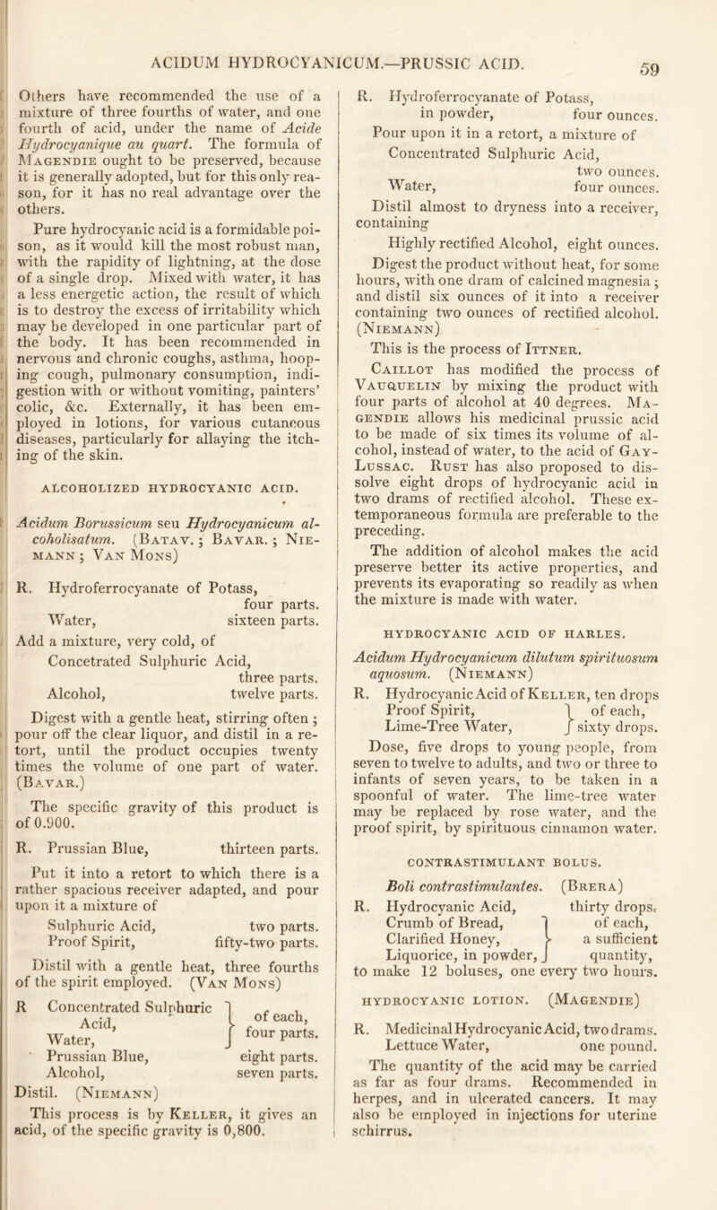 Others have recommended the use of a mixture of three fourths of water, and one fourth of acid, under the name of Acide Hydrocyanique au quart. The formula of Magendie ought to be preserved, because it is generally adopted, but for this only rea- son, for it has no real advantage over the others. Pure hydrocyanic acid is a formidable poi- son, as it would kill the most robust man, with the rapidity of lightning, at the dose of a single drop. Mixed with water, it has a less energetic action, the result of which is to destroy the excess of irritability which may be developed in one particular part of the body. It has been recommended in nervous and chronic coughs, asthma, hoop- ing cough, pulmonary consumption, indi- gestion with or without vomiting, painters’ colic, &c. Externally, it has been em- j ployed in lotions, for various cutaneous diseases, particularly for allaying the itch- ing of the skin. ALCOHOLIZED HYDROCYANIC ACID. j Acidum Borussicum seu Hydrocyanicum al- coholisatum. (Batav. ; Bavar. ; Nie- mann ; Van Mons) R. Hydroferrocyanate of Potass, four parts. Water, sixteen parts. Add a mixture, very cold, of Concetrated Sulphuric Acid, three parts. Alcohol, twelve parts. Digest with a gentle heat, stirring often ; pour off the clear liquor, and distil in a re- tort, until the product occupies twenty times the volume of one part of water. (Bavar.) The specific gravity of this product is of 0.900. R. Prussian Blue, thirteen parts. Put it into a retort to which there is a rather spacious receiver adapted, and pour upon it a mixture of Sulphuric Acid, two parts. Proof Spirit, fifty-two parts. Distil with a gentle heat, three fourths of the spirit employed. (Van Mons) R Concentrated Sulphuric Acid, Water, Prussian Blue, Alcohol, Distil. (Niemann) This process is by Keller, it gives ai acid, of the specific gravity is 0,800. of each, four parts. eight parts, seven parts. R. Hydroferrocyanate of Potass, in powder, four ounces. Pour upon it in a retort, a mixture of Concentrated Sulphuric Acid, two ounces. Water, four ounces. Distil almost to dryness into a receiver, containing Highly rectified Alcohol, eight ounces. Digest the product without heat, for some hours, with one dram of calcined magnesia ; and distil six ounces of it into a receiver containing two ounces of rectified alcohol. (Niemann) This is the process of Ittner. Caillot has modified the process of Vauquelin by mixing the product with four parts of alcohol at 40 degrees. Ma- gendie allows his medicinal prussic acid to be made of six times its volume of al- cohol, instead of water, to the acid of Gay- Lussac. Rust has also proposed to dis- solve eight drops of hydrocyanic acid in two drams of rectified alcohol. These ex- temporaneous formula are preferable to the preceding. The addition of alcohol makes the acid preserve better its active properties, and prevents its evaporating so readily as when the mixture is made with water. hydrocyanic acid of harles. Acidum Hydrocyanicum dilutum spirituosum aquosum. (Niemann) R. Hydrocyanic Acid of Keller, ten drops Proof Spirit, \ of each, Lime-Tree Water, J sixty drops. Dose, five drops to young people, from seven to twelve to adults, and two or three to infants of seven years, to be taken in a spoonful of water. The lime-tree water may be replaced by rose water, and the proof spirit, by spirituous cinnamon water. contrastimulant bolus. Boli contrastimulantes. R. Hydrocyanic Acid, Crumb of Bread, Clarified Honey, Liquorice, in powder, (Brera) thirty drops* of each, a sufficient quantity, to make 12 boluses, one every two hours. hydrocyanic lotion. (Magendie) R. Medicinal Hydrocyanic Acid, two drams. Lettuce Water, one pound. The quantity of the acid may be carried as far as four drams. Recommended in herpes, and in ulcerated cancers. It may also be employed in injections for uterine schirrus.