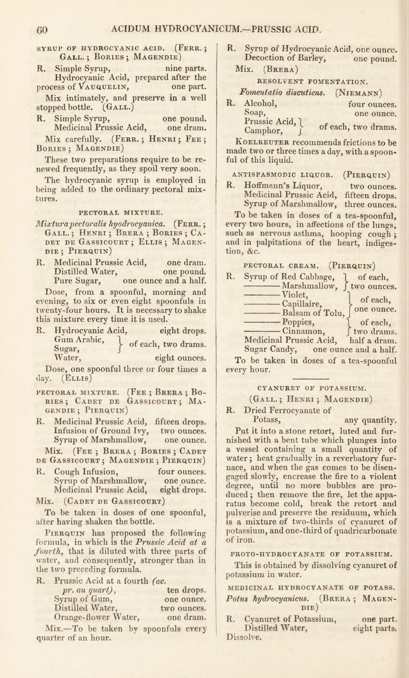 SYRUP OF HYDROCYANIC ACID. (FeRR. ; Gall. ; Bories ; Magendie) R. Simple Syrup, nine parts. Hydrocyanic Acid, prepared after the process of Vauquelin, one part. Mix intimately, and preserve in a well stopped bottle. (Gall.) R. Simple Syrup, one pound. Medicinal Prussic Acid, one dram. Mix carefully. (Ferr. ; Henri ; Fee ; Bories ; Magendie) These two preparations require to be re- newed frequently, as they spoil very soon. The hydrocyanic syrup is employed in being added to the ordinary pectoral mix- tures. PECTORAL MIXTURE. Mixturapectoralis hyodrocyanica. (Ferr. ; Gall. ; Henri ; Brera ; Bories ; Ca- det de Gassicourt ; Ellis; Magen- die ; Pierquin) R. Medicinal Prussic Acid, one dram. Distilled Water, one pound. Pure Sugar, one ounce and a half. Dose, from a spoonful, morning and evening, to six or even eight spoonfuls in twenty-four hours. It is necessary to shake this mixture every time it is used. R. Hydrocyanic Acid, eight drops. Gum Arabic, 1 c , c ’ >- of each, two drams. Sugar, J ’ Water, eight ounces. Dose, one spoonful three or four times a day. (Ellis) pectoral mixture. (Fee ; Brera ; Bo- ries ; Cadet de Gassicourt; Ma- gendie ; Pierquin) R. Medicinal Prussic Acid, fifteen drops. Infusion of Ground Ivy, two ounces. Syrup of Marshmallow, one ounce. Mix. (Fee ; Brera ; Bories ; Cadet de Gassicourt; Magendie; Pierquin) R. Cough Infusion, four ounces. Syrup of Marshmallow, one ounce. Medicinal Prussic Acid, eight drops. Mix. (Cadet de Gassicourt) To be taken in doses of one spoonful, after having shaken the bottle. Pierquin has proposed the following formula, in which is the Prussic Acid at a fourth, that is diluted with three parts of water, and consequently, stronger than in the two preceding formula. R. Prussic Acid at a fourth (ac. pr. au quart), ten drops. Syrup of Gum, one ounce. Distilled Water, two ounces. Orange-flower Water, one dram. Mix.—To be taken by spoonfuls every quarter of an hour. R. Syrup of Hydrocyanic Acid, one ounce. Decoction of Barley, one pound. Mix. (Brera) RESOLVENT FOMENTATION. R. Fomentatio discutiens. (Niemann) Alcohol, Soap, Prussic Acid, ^ Camphor, J four ounces, one ounce. of each, two drams. Koelreuter recommends frictions to be made two or three times a day, with a spoon- ful of this liquid. ANTISPASMODIC LIQUOR. (PlERQUIN) R. Hoffmann’s Liquor, two ounces. Medicinal Prussic Acid, fifteen drops. Syrup of Marshmallow, three ounces. To be taken in doses of a tea-spoonful, every two hours, in affections of the lungs, such as nervous asthma, hooping cough ; and in palpitations of the heart, indiges- tion, &c. R. PECTORAL CREAM. (PlERQUIN) Syrup of Red Cabbage, 1 of each, Marshmallow, / two ounces. Violet, Capillaire, Balsam of Tolu, Poppies, of each, one ounce. 1 of each, Cinnamon, J two drams. Medicinal Prussic Acid, half a dram. Sugar Candy, one ounce and a half. To be taken in doses of a tea-spoonful every hour. CYANURET OF POTASSIUM. (Gall.; Henri; Magendie) R. Dried Ferrocyanate of Potass, any quantity. Put it into a stone retort, luted and fur- nished with a bent tube which plunges into a vessel containing a small quantity of water; heat gradually in a reverbatory fur- nace, and when the gas comes to be disen- gaged slowly, encrease the fire to a violent degree, until no more bubbles are pro- duced ; then remove the fire, let the appa- ratus become cold, break the retort and pulverise and preserve the residuum, which is a mixture of two-thirds of cyanuret of potassium, and one-third of quadriearbonate of iron. proto-hydrocyanate of potassium. This is obtained by dissolving cyanuret of potassium in water. medicinal hydrocyanate of potass. Potus hydrocyanicus. (Brera ; Magen- die) R. Cyanuret of Potassium, one part. Distilled Water, eight parts. Dissolve.