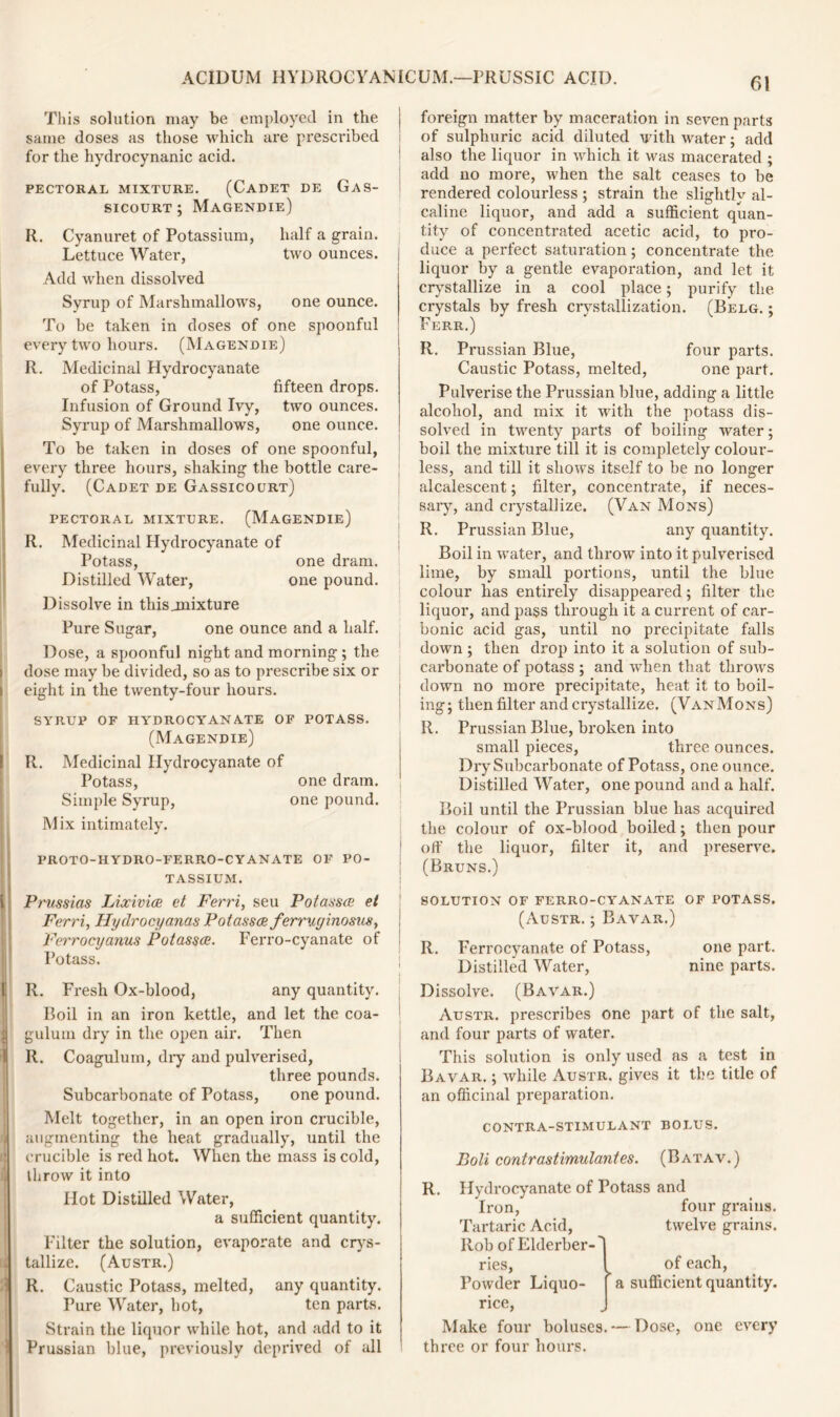 This solution may be employed in the same doses as those which are prescribed for the hydrocynanic acid. PECTORAL MIXTURE. (CADET DE GaS- sicourt ; Magendie) R. Cyanuret of Potassium, half a grain. Lettuce Water, two ounces. Add when dissolved Syrup of Marshmallows, one ounce. To be taken in doses of one spoonful every two hours. (Magendie) R. Medicinal Hydrocyanate of Potass, fifteen drops. Infusion of Ground Ivy, two ounces. Syrup of Marshmallows, one ounce. To be taken in doses of one spoonful, every three hours, shaking the bottle care- fully. (Cadet de Gassicourt) pectoral mixture. (Magendie) R. Medicinal Hydrocyanate of Potass, one dram. Distilled Water, one pound. Dissolve in thisjnixture Pure Sugar, one ounce and a half. Dose, a spoonful night and morning ; the dose may be divided, so as to prescribe six or eight in the twenty-four hours. SYRUP OF HYDROCYANATE OF POTASS. (Magendie) R. Medicinal Hydrocyanate of Potass, one dram. Simple Syrup, one pound. Mix intimately. proto-hydro-ferro-cyanate of po- tassium. Prussias Lixivics et Ferri, seu Potasses el Ferri, Hydrocyanas Potasses ferruginosus, Ferrocyanus Potasses. Ferro-cyanate of Potass. R. Fresh Ox-blood, any quantity. Boil in an iron kettle, and let the coa- gulum dry in the open air. Then II. Coagulum, dry and pulverised, three pounds. Subcarbonate of Potass, one pound. Melt together, in an open iron crucible, augmenting the heat gradually, until the crucible is red hot. When the mass is cold, throw it into Hot Distilled Water, a sufficient quantity. Filter the solution, evaporate and crys- tallize. (Austr.) R. Caustic Potass, melted, any quantity. Pure Water, hot, ten parts. Strain the liquor while hot, and add to it Prussian blue, previously deprived of all foreign matter by maceration in seven parts of sulphuric acid diluted with water; add also the liquor in which it was macerated ; add no more, when the salt ceases to be rendered colourless ; strain the slightly al- caline liquor, and add a sufficient quan- tity of concentrated acetic acid, to pro- duce a perfect saturation; concentrate the liquor by a gentle evaporation, and let it crystallize in a cool place; purify the crystals by fresh crystallization. (Belg. : Ferr.) R. Prussian Blue, four parts. Caustic Potass, melted, one part. Pulverise the Prussian blue, adding a little alcohol, and mix it with the potass dis- solved in twenty parts of boiling water; boil the mixture till it is completely colour- less, and till it shows itself to be no longer alcalescent; filter, concentrate, if neces- sary, and crystallize. (Van Mons) R. Prussian Blue, any quantity. Boil in water, and throw into it pulverised lime, by small portions, until the blue colour has entirely disappeared; filter the liquor, and pass through it a current of car- bonic acid gas, until no precipitate falls down ; then drop into it a solution of sub- carbonate of potass ; and when that throws down no more precipitate, heat it to boil- ing; then filter and crystallize. (Van Mons) R. Prussian Blue, broken into small pieces, three ounces. Dry Subcarbonate of Potass, one ounce. Distilled Water, one pound and a half. Boil until the Prussian blue has acquired the colour of ox-blood boiled; then pour off the liquor, filter it, and preserve. (Bruns.) SOLUTION OF FERRO-CYANATE OF POTASS. (Austr. ; Bavar.) R. Ferrocyanate of Potass, one part. Distilled Water, nine parts. Dissolve. (Bavar.) Austr. prescribes one part of the salt, and four parts of water. This solution is only used as a test in Bavar. ; while Austr. gives it the title of an officinal preparation. contra-stimulant bolus. Boli contrastimulantes. (Batav.) R. Hydrocyanate of Potass and Iron, four grains. Tartaric Acid, twelve grains. Rob of Elderber-' ries, ^ of each, Powder Liquo- [ a sufficient quantity, rice, Make four boluses. — Dose, one every three or four hours.