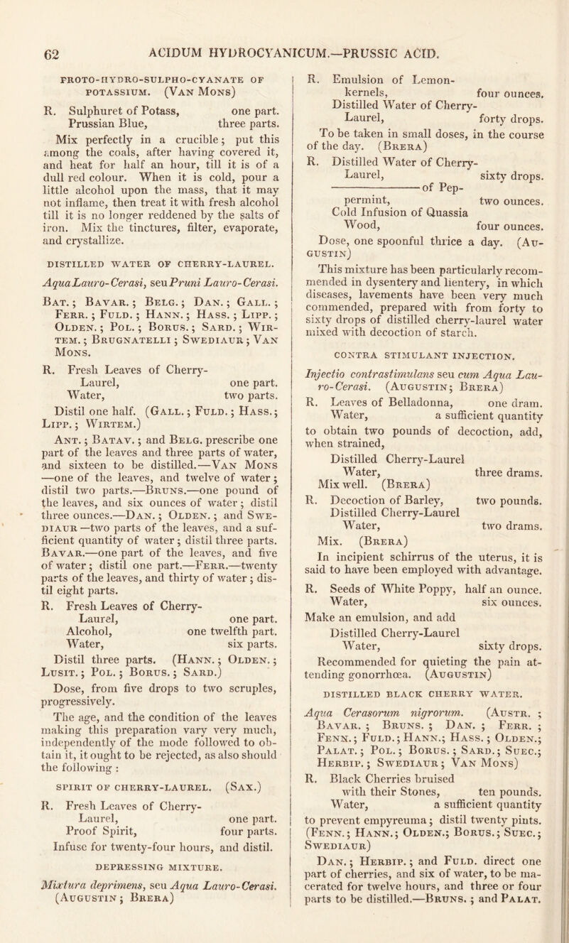 PROTO-HYDRQ-SULPHO-CYANATE OF potassium. (Van Mons) R, Sulphuret of Potass, one part. Prussian Blue, three parts. Mix perfectly in a crucible; put this among the coals, after having covered it, and heat for half an hour, till it is of a dull red colour. When it is cold, pour a little alcohol upon the mass, that it may not inflame, then treat it with fresh alcohol till it is no longer reddened by the salts of iron. Mix the tinctures, filter, evaporate, and crystallize. DISTILLED WATER OF CHERRY-LAUREL. Aqua Laura- Cerasi, seu Pruni Lauro-Cerasi. Bat. ; Bavar. ; Belg. ; Dan. ; Gall. ; Ferr. ; Fuld. ; Hann. ; Hass. ; Lipp. ; Olden.; Pol.; Borus. ; Sard.; Wir- tem. ; Brugnatelli ; Swediaur ; Van Mons. R. Fresh Leaves of Cherry- Laurel, one part. Water, two parts. Distil one half. (Gall. ; Fuld. ; Hass.; Lipp,; Wirtem.) Ant. ; Batav. ; and Belg. prescribe one part of the leaves and three parts of water, and sixteen to be distilled.—Van Mons —one of the leaves, and twelve of water; distil two parts.—Bruns.'—one pound of the leaves, and six ounces of water; distil three ounces.—Dan. ; Olden. ; and Swe- diaur—two parts of the leaves, and a suf- ficient quantity of water ; distil three parts. Bavar.—one part of the leaves, and five of water ; distil one part.—Ferr.—twenty parts of the leaves, and thirty of water ; dis- til eight parts. R. Fresh Leaves of Cherry- Laurel, one part. Alcohol, one twelfth part. Water, six parts. Distil three parts. (Hann. ; Olden, ; Lusit. ; Pol. ; Borus. ; Sard.) Dose, from five drops to two scruples, progressively. The age, and the condition of the leaves making this preparation vary very much, independently of the mode followed to ob- tain it, it ought to be rejected, as also should the following : SPIRIT OF CHERRY-LAUREL. (SAX.) R. Fresh Leaves of Cherry- Laurel, one part. Proof Spirit, four parts. Infuse for twenty-four hours, and distil. DEPRESSING MIXTURE. Miviura deprimens, seu Aqua Lauro-Cerasi. (Augustin; Brera) R. Emulsion of Lemon- kernels, four ounces. Distilled Water of Cherry- Laurel, forty drops. To be taken in small doses, in the course of the day. (Brera) R. Distilled Water of Cherry- Laurel, sixty drops. of Pep- permint, two ounces. Cold Infusion of Quassia Wood, four ounces. Dose, one spoonful thrice a day. (Au- gustin) This mixture has been particularly recom- mended in dysentery and lientery, in which diseases, lavements have been very much commended, prepared with from forty to sixty drops of distilled cherry-laurel water mixed with decoction of starch. CONTRA STIMULANT INJECTION. Injectio contrastimulans seu cum Aqua Lau- ro-Cerasi. (Augustin; Brera) R. Leaves of Belladonna, one dram. Water, a sufficient quantity to obtain two pounds of decoction, add, when strained, Distilled Cherry-Laurel Water, three drams. Mix well. (Brera) R. Decoction of Barley, two pounds. Distilled Cherry-Laurel Water, two drams. Mix. (Brera) In incipient schirrus of the uterus, it is said to have been employed with advantage. R. Seeds of White Poppy, half an ounce. Water, six ounces. Make an emulsion, and add Distilled Cherry-Laurel Water, sixty drops. Recommended for quieting the pain at- tending gonorrhoea. (Augustin) DISTILLED BLACK CHERRY WATER. Aqua Cerasorum nigrorum. (Austr. ; Bavar. ; Bruns. ; Dan. ; Ferr. ; Fenn.; Fuld.; Hann.; Hass. ; Olden.; Palat. ; Pol.; Borus.; Sard.; Suec.; Herbip. ; Swediaur; Van Mons) R. Black Cherries bruised with their Stones, ten pounds. Water, a sufficient quantity to prevent empyreuma; distil twenty pints. (Fenn.; Hann.; Olden.; Borus.; Suec.; Swediaur) Dan. ; Herbip. ; and Fuld. direct one part of cherries, and six of water, to be ma- cerated for twelve hours, and three or four parts to be distilled.—Bruns. ; and Palat.