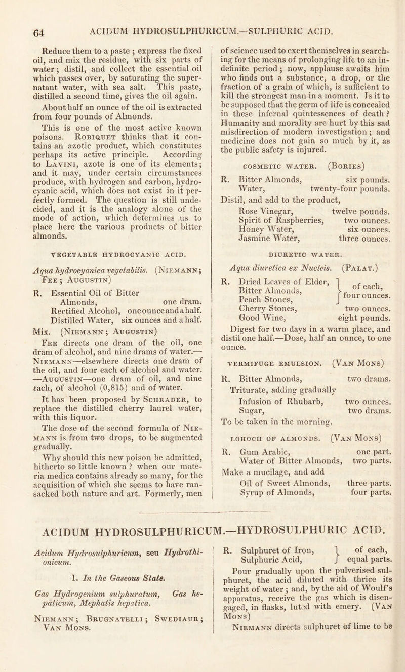 Reduce them to a paste ; express the fixed oil, and mix the residue, with six parts of | water; distil, and collect the essential oil which passes over, by saturating- the super- natant water, with sea salt. This paste, distilled a second time, gives the oil again. About half an ounce of the oil is extracted from four pounds of Almonds. This is one of the most active known poisons. Robiquet thinks that it con- tains an azotic product, which constitutes perhaps its active principle. According to Lavini, azote is one of its elements; and it may, under certain circumstances produce, with hydrogen and carbon, hydro- cyanic acid, which does not exist in it per- fectly formed. The question is still unde- cided, and it is the analogy alone of the mode of action, which determines us to place here the various products of bitter almonds. VEGETABLE HYDROCYANIC ACID. of science used to exert themselves in search- ing for the means of prolonging life to an in- definite period ; now, applause awaits him who finds out a substance, a drop, or the fraction of a grain of which, is sufficient to kill the strongest man in a moment. Is it to be supposed that the germ of life is concealed in these infernal quintessences of death ? Humanity and morality7 are hurt by this sad misdirection of modern investigation; and medicine does not gain so much by it, as the public safety is injured. COSMETIC WTATER. (BORIES) R. Ritter Almonds, six pounds. Water, twenty-four pounds. Distil, and add to the product, Rose Vinegar, twelve pounds. Spirit of Raspberries, two ounces. Honey Water, six ounces. Jasmine Water, three ounces. DIURETIC WATER. Aqua hydrocyanica vegetabilis. (Niemann; Fee ; Augustin) R. Essential Oil of Bitter Almonds, one dram. Rectified Alcohol, one ounce and ahalf. Distilled Water, six ounces and a half. Mix. (Niemann; Augustin) Fee directs one dram of the oil, one dram of alcohol, and nine drams of water.—■ Niemann—elsewhere directs one dram of the oil, and four each of alcohol and water. —Augustin—one dram of oil, and nine tacli, of alcohol (0,815) and of water. It has been proposed by Schrader, to replace the distilled cherry laurel water, with this liquor. The dose of the second formula of Nie- mann is from two drops, to be augmented gradually. Why should this new poison be admitted, hitherto so little known ? when our mate- ria medica contains already so many, for the acquisition of which she seems to have ran- sacked both nature and art. Formerly, men Aqua diuretica ex Nucleis. (Palat.) R. Dried Leaves of Elder, Bitter Almonds, Peach Stones, Cherry Stones, Good Wine, Digest for two days in a warm place, and distil one half.—Dose, half an ounce, to one ounce. of each, four ounces. two ounces, eight pounds. vermifuge emulsion. (Van Mons) R. Bitter Almonds, two drams. Triturate, adding gradually Infusion of Rhubarb, two ounces. Sugar, two drams. To be taken in the morning. LOHOCH OF ALMONDS. (VAN Mons) R. Gum Arabic, one part. Water of Bitter Almonds, two parts. Make a mucilage, and add Oil of Sweet Almonds, three parts. Syrup of Almonds, four parts. AC! DI M HYDROSULPHURICUM.—HYDROSULPHURIC ACID. Acidum Hydrosulphuricum, seu Hydrothi- onicum. 1. In the Gaseous State. Gas Hydrogenium sulphuratum, Gas he- paticum, Mephatis hepatica. Niemann; Brugnatelli ; Swediaur ; Van Mons. R. Sulpliuret of Iron, 1 of each, Sulphuric Acid, J equal parts. Pour gradually upon the pulverised sul- phuret, the acid diluted with thrice its weight of ivater ; and, by the aid of Woulf’s apparatus, receive the gas which is disen- gaged, in flasks, luted with emery. (V an Mons) Niemann directs sulphuret of lime to be