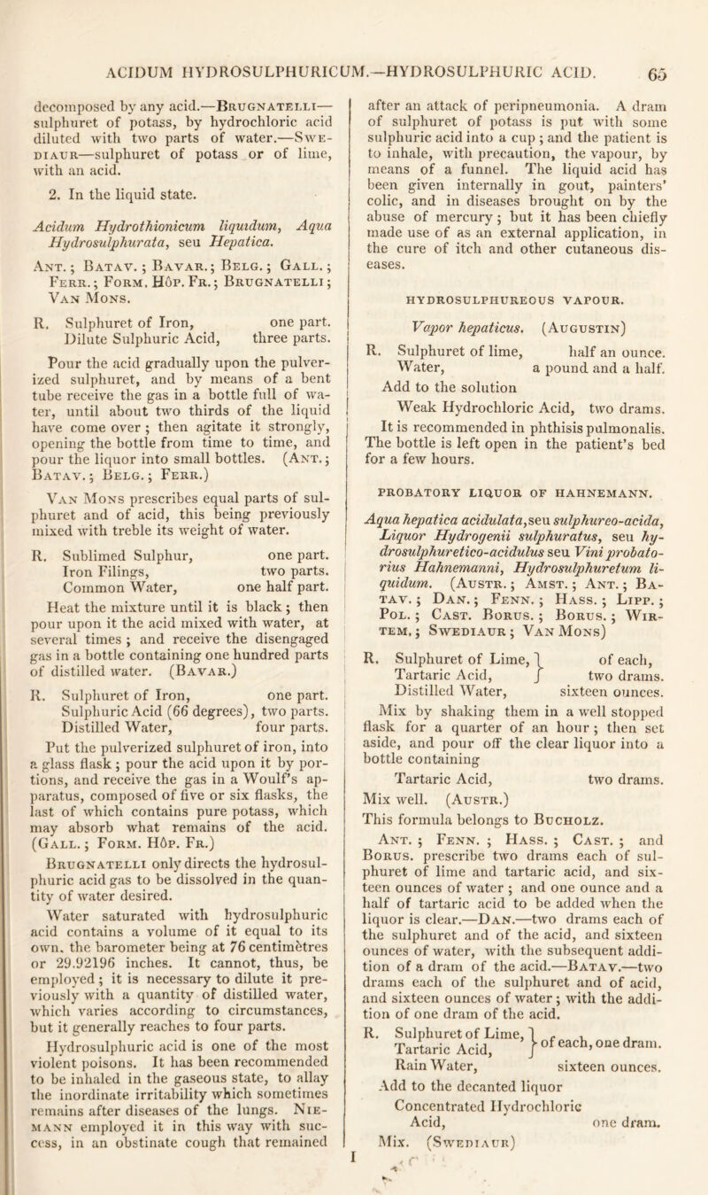 decomposed by any acid.—Brugnatelli— sulphuret of potass, by hydrochloric acid diluted with two parts of water.—Swe- diaur—sulphuret of potass or of lime, with an acid. 2. In the liquid state. Acidum Hydrothionicum Uqindum, Aqua Hydro sulphur at a, seu Hepatica. Ant.; Batav. ; Bavar. ; Belg. ; Gall.; Ferr.; Form. Hop.Fr.; Brugnatelli; Van Mons. R. Sulphuret of Iron, one part. Dilute Sulphuric Acid, three parts. Pour the acid gradually upon the pulver- ized sulphuret, and by means of a bent tube receive the gas in a bottle full of wa- ter, until about two thirds of the liquid have come over ; then agitate it strongly, opening the bottle from time to time, and pour the liquor into small bottles. (Ant.; Batav. ; Belg. ; Ferr.) Van Mons prescribes equal parts of sul- phuret and of acid, this being previously mixed with treble its weight of water. R. Sublimed Sulphur, one part. Iron Filings, two parts. Common Water, one half part. Heat the mixture until it is black; then pour upon it the acid mixed with water, at several times ; and receive the disengaged gas in a bottle containing one hundred parts of distilled water. (Bavar.) R. Sulphuret of Iron, one part. Sulphuric Acid (66 degrees), two parts. Distilled Water, four parts. Put the pulverized sulphuret of iron, into a glass flask ; pour the acid upon it by por- tions, and receive the gas in a Woulf’s ap- paratus, composed of five or six flasks, the last of which contains pure potass, which may absorb what remains of the acid. (Gall.; Form. H6p. Fr.) Brugnatelli only directs the hydrosul- phuric acid gas to be dissolved in the quan- tity of water desired. Water saturated with hydrosulphuric acid contains a volume of it equal to its own. the barometer being at 76 centimetres or 29.92196 inches. It cannot, thus, be employed ; it is necessary to dilute it pre- viously with a quantity of distilled water, which varies according to circumstances, but it generally reaches to four parts. Hydrosulphuric acid is one of the most violent poisons. It has been recommended to be inhaled in the gaseous state, to allay the inordinate irritability which sometimes remains after diseases of the lungs. Nie- mann employed it in this way with suc- cess, in an obstinate cough that remained after an attack of peripneumonia. A dram of sulphuret of potass is put with some sulphuric acid into a cup ; and the patient is to inhale, with precaution, the vapour, by means of a funnel. The liquid acid has been given internally in gout, painters’ colic, and in diseases brought on by the abuse of mercury; but it has been chiefly made use of as an external application, in the cure of itch and other cutaneous dis- eases. hydrosulphureous vapour. Vapor hepaticus. (Augustin) R. Sulphuret of lime, half an ounce. Water, a pound and a half. Add to the solution Weak Hydrochloric Acid, two drams. It is recommended in phthisis pulmonalis. The bottle is left open in the patient’s bed for a few hours. PROBATORY LIQUOR OF HAHNEMANN. Aqua hepatica acidulata,seu sulphureo-acida, Liquor Hydrogenii sulphuratus, seu hy- drosulphuretico-acidulus seu Vini probato- rius Hahnemanni, Hydrosulphuretum li- quidum. (Austr. ; Amst. ; Ant. ; Ba- tav. ; Dan. ; Fenn. ; Hass. ; Lipp. ; Pol. ; Cast. Borus. ; Borus. ; Wir- tem, ; Swediaur ; Van Mons) R. Sulphuret of Lime, \ of each, Tartaric Acid, J two drams. Distilled Water, sixteen ounces. Mix by shaking them in a well stopped flask for a quarter of an hour ; then set aside, and pour off the clear liquor into a bottle containing Tartaric Acid, two drams. Mix well. (Austr.) This formula belongs to Bucholz. Ant. ; Fenn. ; Hass. ; Cast. ; and Borus. prescribe two drams each of sul- phuret of lime and tartaric acid, and six- teen ounces of water ; and one ounce and a half of tartaric acid to be added when the liquor is clear.—Dan.—two drams each of the sulphuret and of the acid, and sixteen ounces of water, with the subsequent addi- tion of a dram of the acid.—Batav.—two drams each of the sulphuret and of acid, and sixteen ounces of water; with the addi- tion of one dram of the acid. R. Sulphuret of Lime, I - , , Tartaric Add, / of each>one dram- RainWater, sixteen ounces. Add to the decanted liquor Concentrated Hydrochloric Acid, one dram. Mix. (Swediaur) , r' * i