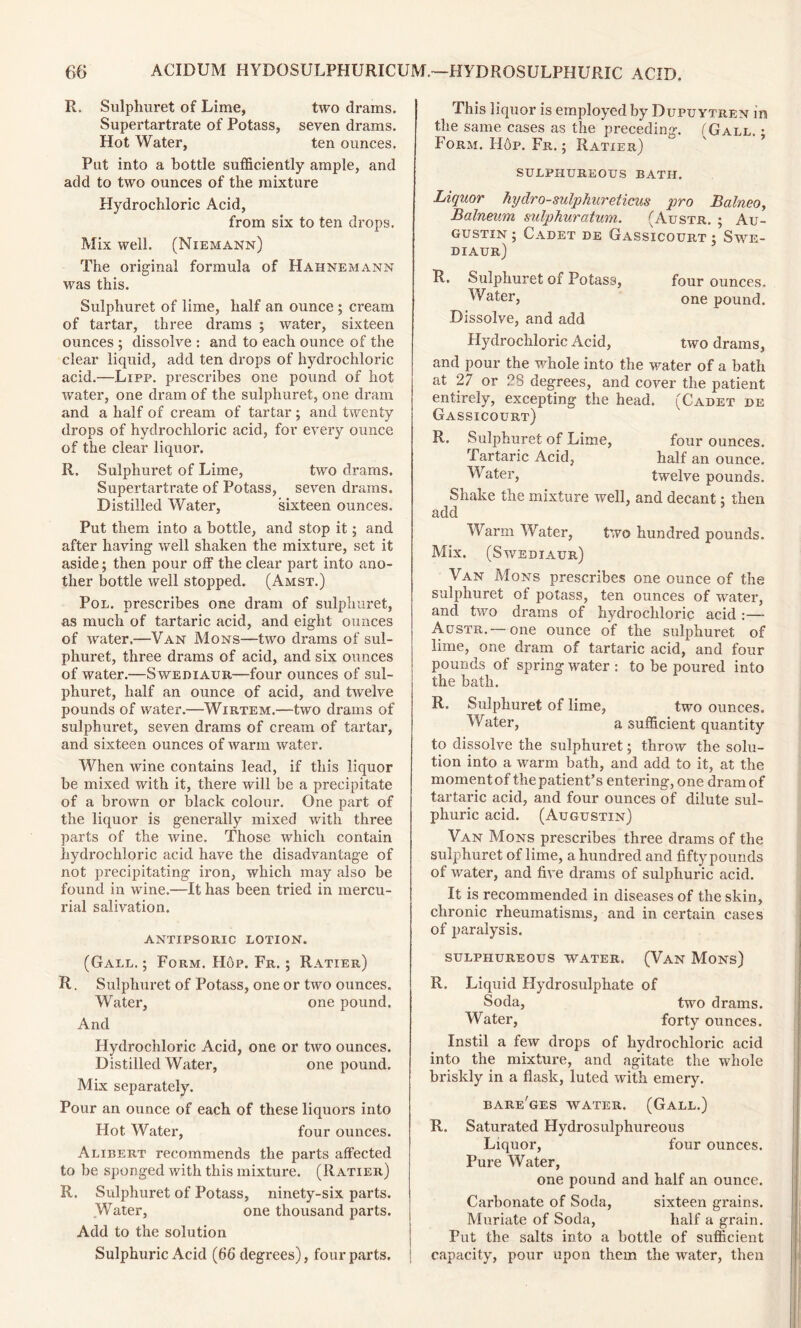 R. Sulphuret of Lime, two drams. Supertartrate of Potass, seven drams. Hot Water, ten ounces. Put into a bottle sufficiently ample, and add to two ounces of the mixture Plydrochloric Acid, from six to ten drops. Mix well. (Niemann) The original formula of Hahnemann was this. Sulphuret of lime, half an ounce ; cream of tartar, three drams ; water, sixteen ounces ; dissolve : and to each ounce of the clear liquid, add ten drops of hydrochloric acid.—Lipp. prescribes one pound of hot water, one dram of the sulphuret, one dram and a half of cream of tartar; and twenty drops of hydrochloric acid, for every ounce of the clear liquor. R. Sulphuret of Lime, two drams. Supertartrate of Potass, seven drams. Distilled Water, sixteen ounces. Put them into a bottle, and stop it; and after having well shaken the mixture, set it aside; then pour off the clear part into ano- ther bottle well stopped. (Amst.) Pol. prescribes one dram of sulphuret, as much of tartaric acid, and eight ounces of water.—Van Mons—two drams of sul- phuret, three drams of acid, and six ounces of water.—Swediaur—four ounces of sul- phuret, half an ounce of acid, and twelve pounds of water.—Wirtem.—two drams of sulphuret, seven drams of cream of tartar, and sixteen ounces of warm water. When wine contains lead, if this liquor be mixed with it, there will be a precipitate of a brown or black colour. One part of the liquor is generally mixed with three parts of the wine. Those which contain hydrochloric acid have the disadvantage of not precipitating iron, which may also be found in wine.—It has been tried in mercu- rial salivation. ANTIPSORIC LOTION. (Gall. ; Form. Hop. Fr. ; Ratier) R. Sulphuret of Potass, one or two ounces. Water, one pound. And Hydrochloric Acid, one or two ounces. Distilled Water, one pound. Mix separately. Pour an ounce of each of these liquors into Plot Water, four ounces. Alibert recommends the parts affected to be sponged with this mixture. (Ratier) R. Sulphuret of Potass, ninety-six parts. Water, one thousand parts. Add to the solution Sulphuric Acid (66 degrees), four parts. This liquor is employed by Dupu ytren in the same cases as the preceding. (Gall. ; Form. Hop. Fr. ; Ratier) SULPHUREOUS BATH. Liquor hydro-sulphureticus pro Balneo, Balneum sulphuratum. (Austr. ; Au- gustin ; Cadet de Gassicourt $ Swe- diaur) R, Sulphuret of Potass, four ounces. Water, one pound. Dissolve, and add Hydrochloric Acid, two drams, and pour the whole into the water of a bath at 27 or 28 degrees, and cover the patient entirely, excepting the head. (Cadet de Gassicourt) R. Sulphuret of Lime, four ounces. Tartaric Acid, half an ounce. Water, twelve pounds. Shake the mixture well, and decant: then add Warm Water, two hundred pounds. Mix. (Swediaur) Van Mons prescribes one ounce of the sulphuret of potass, ten ounces of water, and two drains of hydrochloric acid :— Austr.—one ounce of the sulphuret of lime, one dram of tartaric acid, and four pounds of spring water : to be poured into the bath. R. Sulphuret of lime, two ounces. Water, a sufficient quantity to dissolve the sulphuret; throw the solu- tion into a warm bath, and add to it, at the moment of the patient’s entering, one dram of tartaric acid, and four ounces of dilute sul- phuric acid. (Augustin) Van Mons prescribes three drams of the sulphuret of lime, a hundred and fifty pounds of water, and five drams of sulphuric acid. It is recommended in diseases of the skin, chronic rheumatisms, and in certain cases of paralysis. sulphureous water. (Van Mons) R. Liquid Hydrosulphate of Soda, two drams. Water, forty ounces. Instil a few drops of hydrochloric acid into the mixture, and agitate the whole briskly in a flask, luted with emery. bare'ges water. (Gall.) R. Saturated Hydrosulphureous Liquor, four ounces. Pure Water, one pound and half an ounce. Carbonate of Soda, sixteen grains. Muriate of Soda, half a grain. Put the salts into a bottle of sufficient capacity, pour upon them the water, then