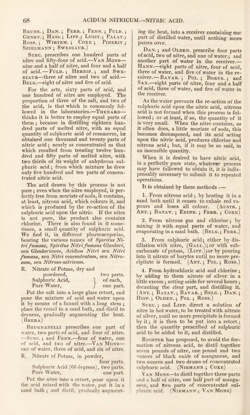 Bruns. ; Dan. ; Ferr. ; Fenn. ; Fuld. ; Genev.; Hass.; Lipp.; Lusit.; Palat.; Ross. ; Wirtem. ; Coxe ; Piderit ; Spielmann ; Swediaur.) Suec. prescribes one hundred parts of nitre and fifty-four of acid.—Van Mons— nine and a half of nitre, and four and a half of acid. — Fuld. ; Herbip. ; and Swe- diaur—three of nitre and two of acid.™ Belg.—eight of nitre and five of acid. For the arts, sixty parts of acid, and one hundred of nitre are employed. The proportion of three of the salt, and two of the acid, is that which is commonly fol- lowed in the laboratories.—Thenard— thinks it is better to employ equal parts of them ; because in distilling eighteen hun- dred parts of melted nitre, with an equal quantity of sulphuric acid of commerce, he obtained one thousand and twenty parts of nitric acid; nearly as concentrated as that which resulted from treating twelve hun- di’ed and fifty parts of melted nitre, with two thirds of its weight of anhydrous sul- phuric acid ; from which mixture he drew only five hundred and ten parts of concen- trated nitric acid. The acid drawn by this process is not pure ; even when the nitre employed, is per- fectly free from muriate of soda, it contains, at least, nitrous acid, which colours it, and which is produced by the re-action of the sulphuric acid upon the nitric. If the nitre is not pure, the product also contains chlorine. There is also found in it some- times, a small quantity of sulphuric acid. We find it, in different pharmacopoeias, bearing the various names of Spiritus Ni- tri fumans, Spiritus Nitri fumans Glauberi, seu Glauberianus, Acidum Nitri seu Nitri fumans, seu Nitri concentratum, seu Nitro- sum, seu Nitroso-nitricum. R. Nitrate of Potass, dry and powdered, two parts. Sulphuric Acid, \ of each, Pure Water, J one part. Put the salt into a large glass retort, and pour the mixture of acid and water upon it by means of a funnel with a long stem ; place the vessel in a sand bath, and distil to dryness, gradually augmenting the heat. (Brera) Brugnatelli prescribes one part of water, two parts of acid, and four of nitre. —Suec. ; and Fenn.—four of water, one of acid, and two of nitre.—Van Mons— one of water, three of acid, and six of nitre. R. Nitrate of Potass, in powder, four parts. Sulphuric Acid (66 degrees), two parts. Pare Water, one part. Put the nitre into a retort, pour upon it the acid mixed with the water, put it in a sand bath; and distil, gradually augment- ing the heat, into a receiver containing one part of distilled water, until nothing more passes over. Dan. ; and Olden, prescribe four parts of acid, two of nitre, and one of water; and another part of water in the receiver.— Hann.—eight parts of nitre, four of acid, three of water, and five of water in the re- ceiver.— Bavar. ; Pol.; Borus. ; and Sax.—eight parts of nitre, four and a half of acid, three of water, and five of water in the receiver. As the water prevents the re-action of the sulphuric acid upon the nitric acid, nitrous acid is not formed when this process is fol- lowed ; or at least, if so, the quantity of it is very small. When the nitre contains, as it often does, a little muriate of soda, this becomes decomposed, and its acid acting upon the nitric acid, produces chlorine and nitrous acid; but, if it may be so said, in an insensible quantity. When it is desired to have nitric acid, in a perfectly pure state, whatever process may have followed to obtain it, it is indis- pensably necessary to submit it to repeated operations. It is obtained by these methods :— 1. From nitrous acid ; by heating it in a sand bath until it ceases to exhale red va- pours and loses all colour. (Austr. ; Ant. ; Batav. ; Edinb. ; Ferr. ; Coxe) 2. From nitrous gas and chlorine; by mixing it with equal parts of water, and evaporating in a sand bath. (Belg. ; Ferr.) 3. From sulphuric acid; either by dis- tillation with nitre, (Gall.); or with sub- carbonate of potass, (Lipp.) ;or by pouring into it nitrate of barytes until no more pre- cipitate is formed. (Ant. ; Pol. ; Ross.) 4. From hydrochloric acid and chlorine ; by adding to them nitrate of silver in a little excess ; setting aside for several hours ; decanting the clear part, and distilling it. (Ant.; Batav.; Bavar.; Belg.; Dan.; Hisp. ; Olden. ; Pol. ; Ross.) Suec. ; and Lipp. direct a solution of nitre in hot water, to be treated with nitrate of silver, until no more precipitate is formed by it; it is then to be put into a retort; then the quantity prescribed of sulphuric acid to be added to it, and distilled. Richter has proposed, to avoid the for- mation of nitrous acid, to distil together seven pounds of nitre, one pound and two ounces of black oxide of manganese, and two ounces and two drams of concentrated sulphuric acid. (Niemann ; Coxe) Van Mons—to distil together three parts and a half of nitre, one half part of manga- nese, and two parts of concentrated sul- phuric acid. (Niemann ; Van Mons)