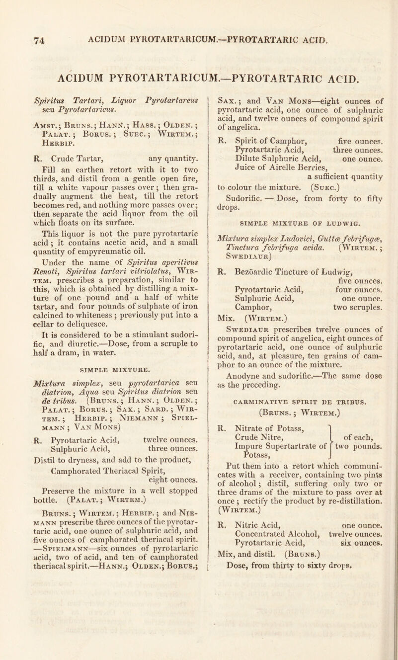 ACIDUM PYROTARTARICUM.—PYROTARTARIC ACID. Spiritus Tartari, Liquor Pyrotartareus seu Pyrotartaricus. Amst.; Bruns.; HanN.; Hass.; Olden.; Palat. ; Borus. ; Suec. ; Wirtem.; Herbip. R. Crude Tartar, any quantity. Fill an earthen retort with it to two thirds, and distil from a gentle open fire, till a white vapour passes over; then gra- dually augment the heat, till the retort becomes red, and nothing more passes over; then separate the acid liquor from the oil which floats on its surface. This liquor is not the pure pyrotartaric acid ; it contains acetic acid, and a small quantity of empyreumatic oil. Under the name of Spiritus aperitivus Renoti, Spiritus tartari vitriolatus, Wir- tem. prescribes a preparation, similar to this, which is obtained by distilling a mix- ture of one pound and a half of white tartar, and four pounds of sulphate of iron calcined to whiteness ; previously put into a cellar to deliquesce. It is considered to be a stimulant sudori- fic, and diuretic.—Dose, from a scruple to half a dram, in water. SIMPLE MIXTURE. Mixtura simplex, seu pyrotartarica seu diatrion, Aqua seu Spiritus diatrion seu de tribus. (Bruns.; Hann. ; Olden.; Palat.; Borus.; Sax.; Sard. ; Wir- tem. ; Herbip. ; Niemann ; Spiel- mann ; Van Mons) R. Pyrotartaric Acid, twelve ounces. Sulphuric Acid, three ounces. Distil to dryness, and add to the product, Camphorated Theriacal Spirit, eight ounces. Preserve the mixture in a well stopped bottle. (Palat. ; Wirtem.) Bruns. ; Wirtem. ; Herbip. ; and Nie- mann prescribe three ounces of the pyrotar- taric acid, one ounce of sulphuric acid, and five ounces of camphorated theriacal spirit. —Spielmann—six ounces of pyrotartaric acid, two of acid, and ten of camphorated theriacal spirit.—Hann.; Olden.; Borus.; Sax. ; and Van Mons—eight ounces of pyrotartaric acid, one ounce of sulphuric acid, and twelve ounces of compound spirit of angelica. R. Spirit of Camphor, five ounces. Pyrotartaric Acid, three ounces. Dilute Sulphuric Acid, one ounce. Juice of Airelle Berries, a sufficient quantity to colour the mixture. (Suec.) Sudorific. — Dose, from forty to fifty drops. SIMPLE MIXTURE OF LUDWIG. Mixtura simplex Ludovici, Guttce febrifuges, Tinctura febrifuga acida. (Wirtem. ; Swediaur) R. Bezoardic Tincture of Ludwig, five ounces. Pyrotartaric Acid, four ounces. Sulphuric Acid, one ounce. Camphor, two scruples. Mix. (Wirtem.) Swediaur prescribes twelve ounces of compound spirit of angelica, eight ounces of pyrotartaric acid, one ounce of sulphuric acid, and, at pleasure, ten grains of cam- phor to an ounce of the mixture. Anodyne and sudorific.—The same dose as the preceding. carminative spirit de tribus. (Bruns. ; Wirtem.) R. Nitrate of Potass, Crude Nitre, I of each, Impure Supertartrate of [ two pounds. Potass, Put them into a retort which communi- cates with a receiver, containing two pints of alcohol; distil, suffering only two or three drams of the mixture to pass over at once ; rectify the product by re-distillation. (Wirtem.) R. Nitric Acid, one ounce. Concentrated Alcohol, twelve ounces. Pyrotartaric Acid, six ounces. Mix, and distil. (Bruns.) Dose, from thirty to sixty drops.