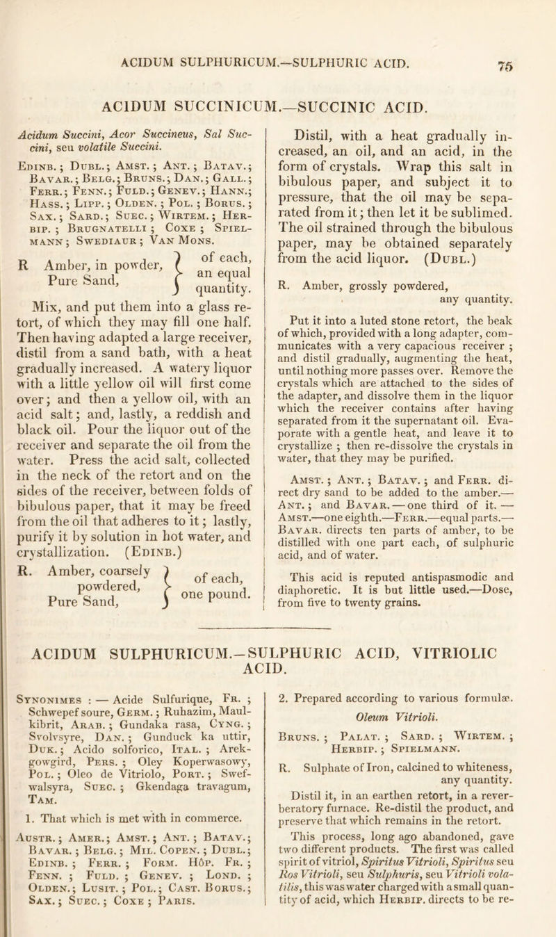 76 ACIDUM SUCCINICUM.—SUCCINIC ACID. R Acidum Succini, Acor Succineus, Sal Suc- cini, seu volatile Succini. Edinb. ; Dubl. ; Amst. ; Ant.; Batav.; Bavar.; Belg.; Bruns.; Dan.; Gall.; Ferr. ; Fenn.; Fuld.; Genev.; Hann.; Hass. ; Lipp. ; Olden. ; Pol. ; Borus. ; Sax.; Sard.; Suec. ; Wirtem. ; Her- bip. ; Brugnatelli ; Coxe ; Spiel- mann; Swediaur ; Van Mons. a i • i 1 of each. Amber, m powder, f , Pure oanci, 1 J quantity. Mix, and put them into a glass re- tort, of which they may fill one half. Then having adapted a large receiver, distil from a sand bath, with a heat gradually increased. A watery liquor with a little yellow oil will first come over; and then a yellow oil, with an acid salt; and, lastly, a reddish and black oil. Pour the liquor out of the receiver and separate the oil from the water. Press the acid salt, collected in the neck of the retort and on the sides of the receiver, between folds of bibulous paper, that it may be freed from the oil that adheres to it; lastly, purify it by solution in hot water, and crystallization. (Edinb.) R. Amber, coarsely powdered, Pure Sand, of each, one pound. Distil, with a heat gradually in- creased, an oil, and an acid, in the form of crystals. Wrap this salt in bibulous paper, and subject it to pressure, that the oil may be sepa- rated from it; then let it be sublimed. The oil strained through the bibulous paper, may be obtained separately from the acid liquor. (Dubl.) R. Amber, grossly powdered, any quantity. Put it into a luted stone retort, the beak of which, provided with a long adapter, com- municates with a very capacious receiver ; and distil gradually, augmenting the heat, until nothing more passes over. Remove the crystals which are attached to the sides of the adapter, and dissolve them in the liquor which the receiver contains after having separated from it the supernatant oil. Eva- porate with a gentle heat, and leave it to crystallize ; then re-dissolve the crystals in water, that they may he purified. Amst. ; Ant. ; Batav. ; and Ferr. di- rect dry sand to be added to the amber.— Ant.; and Bavar. — one third of it.— Amst.—one eighth.—Ferr.—equal parts.—• Bavar. directs ten parts of amber, to be distilled with one part each, of sulphuric acid, and of water. This acid is reputed antispasmodic and diaphoretic. It is but little used.—Dose, from five to twenty grains. ACIDUM SULPHURICUM.-SULPHURIC ACID, VITRIOLIC ACID. Synonimes : — Acide Sulfurique, Fr. ; Schwepef soure, Germ. ; Ruhazim, Maul- kibrit, Arab. ; Gundaka rasa, Cyng. ; Svolvsyre, Dan. ; Gunduck ka uttir, Duk. ; Acido solforico, Ital. ; Arek- gowgird, Pers. ; Oley Koperwasowy, Pol. ; Oleo de Vitriolo, Port. ; Swef- walsyra, Suec. ; Gkendaga travagum, Tam. 1. That which is met with in commerce. Austr. ; Amer. ; Amst.; Ant.; Batav.; Bavar. ; Belg. ; Mil. Copen. ; Dubl.; Edinb. ; Ferr. ; Form. H6p. Fr. ; Fenn. ; Fuld. ; Genev. ; Lond. ; Olden.; Lusit. ; Pol.; Cast. Borus.; Sax.; Suec.; Coxe; Paris. 2. Prepared according to various formula1:. Oleum Vitrioli. Bruns. ; Palat. ; Sard. ; Wirtem. ; Herbip. ; Spielmann. R. Sulphate of Iron, calcined to whiteness, any quantity. Distil it, in an earthen retort, in a rever- beratory furnace. Re-distil the product, and preserve that which remains in the retort. This process, long ago abandoned, gave two different products. The first was called spirit of vitriol, Spiritus Vitrioli, Spiritus seu Ros Vitrioli, seu Sulphuris, seu Vitrioli vola- tile, this was water charged with a small quan- tity of acid, which Herbip. directs to be re-