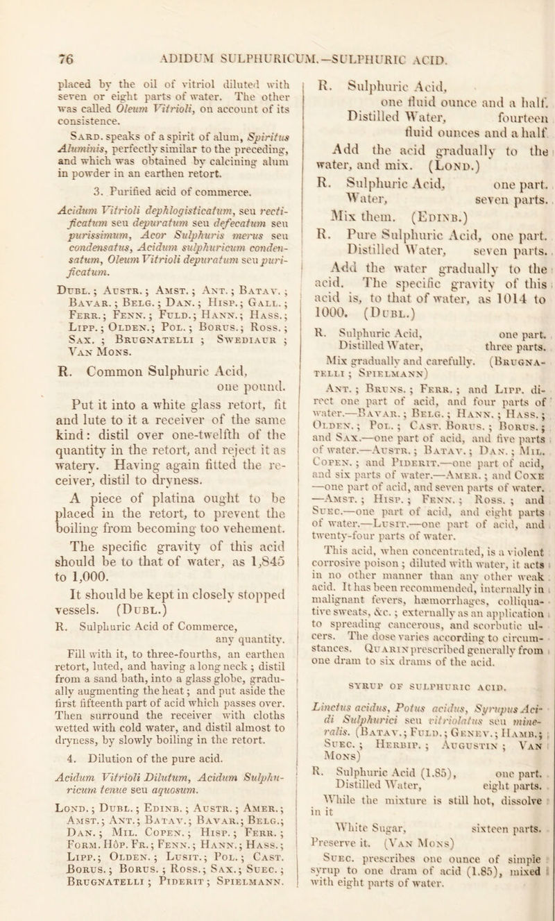 placed by the oil of vitriol diluted with seven or eight parts of water. The other was called Oleum Vitrioli, on account of its consistence. Sard, speaks of a spirit of alum, Spiritus Aluminis, perfectly similar to the preceding, and which was obtained by calcining alum in powder in an earthen retort. 3. Purified acid of commerce. Acidum Vitrioli dephlogisf leaf inn, seu recti- fication sen depuration seu defecation seu purissmmm, Acor Sulphuris menus seu comiensatus, Acid ion sulpliuricion conden- sation, Oleum Vitrioli depuration seu puri- fication. Duel. ; Austr. ; Amst. ; Ant. ; Batay. ; Batar. ; Belg. ; Dan. ; Hisp.; Gall. ; Ferr.; Fenn. ; Fuld.; Hann.; Hass.; Lipp. ; Olden. ; Pol.; Borus.; Ross.; Sax. ; Brugnatelli ; Swediaur ; Van Mons. R. Common Sulphuric Acid, one pound. Put it into a white glass retort, lit and lute to it a receiver of the same kind: distil over one-twelfth of the quantity in the retort, and reject it as watery. Having again fitted the re- ceiver, distil to dryness. A piece of platina ought to be placed in the retort, to prevent the boiling from becoming too vehement. The specific gravity of this acid should be to that of water, as 1,845 to 1,000. It should be kept in closely stopped vessels. (Dubl.) R. Sulphuric Acid of Commerce, any quantity. Fill with it, to three-fourths, an earthen retort, luted, and having a long neck ; distil from a sand bath, into a glass globe, gradu- ally augmenting the heat; and put aside the first fifteenth part of acid which passes over. Then surround the receiver with cloths wetted with cold water, and distil almost to dryness, by slowly boiling in the retort. 4. Dilution of the pure acid. Aciclum Vitrioli Dilutum, Acidum Sulp/ni- ricuni tenue seu aquosnm. Lond. ; Dubl. ; Edinb. ; Austr. ; Amer. ; Amst.; Ant.; Batay,; Bavar.; Belg.; Dan. ; Mil. Copen. ; Hisp. ; Ferr. ; Form. II6p. Fr. ; Fenn. ; Hann.; Hass. ; Lipp.; Olden.; Lusit.; Pol.; Cast. Borus.; Borus.; Ross.; Sax.; Suec. ; Brugnatelli; Piderit; Spielmann. R. Sulphuric Acid, one fluid ounce and a half. Distilled W a ter, fourteen fluid ounces and a half Add the acid gradually to the water, and mix. (Lond.) R. Sulphuric Acid, one part. W ater, seven parts. Mix them. (Edinb.) R. Pure Sulphuric Acid, one part. Distilled Water, seven parts.. Add the water gradually to the acid. The specific gravity of this acid is, to that of water, as 1014 to 1000. (Dubl.) R. Sulphuric Acid, one part. Distilled M ater, three parts. Mix gradually and carefully. (Brugna- telli ; Spielmann) Ant. ; Bruns. ; Fkrr. ; and Lirr. di- rect one part of acid, and four parts of ,• water.—Bavar.; Belg.; Hann.; Hass.; Olden.; Pol.; Cast. Borus. ; Borus.; and Sax.—one part of acid, and five parts of water.—Austr.; Batay.; Dan. ; Mil. Copen.; and Piderit.—one part of acid, and six parts of water.—Amer. ; and Coxe —one part of acid, and seven parts of water. —Amst. ; Hisp. ; Fenn. ; Ross. ; and Suec.—one part of acid, and eight parts of water.—Lusit.—one. part, of acid, and twenty-four parts of water. This acid, when concentrated, is a violent corrosive poison ; diluted with water, it acts in no other manner than any other weak acid. It has been recommended’, internally in malignant fevers, haemorrhages, colliqua- tive sweats, iNc.; externally as an application to spreading cancerous, and scorbutic ul- cers. The dose varies according to circum- stances. Quarin prescribed generally from one dram to six drams of the acid. SYRUP OP SULPHURIC ACID. Linctus acidus, Pot us acidtis, SyrupusAci- di Sulphurici seu citriolatus seu mine- ral is. (Batay.; Fuld. ; Gknkv.; 11 amh.; Suec. ; Herbif. ; Augustin ; Van Mons) R. Sulphuric Acid (1.S5), one part. Distilled Water, eight parts. M bile the mixture is still hot, dissolve in it White Sugar, sixteen parts. Preserve it. (Van Mons) Suec. prescribes one ounce of simple syrup to one dram of acid (1.85), mixed with eight parts of water.