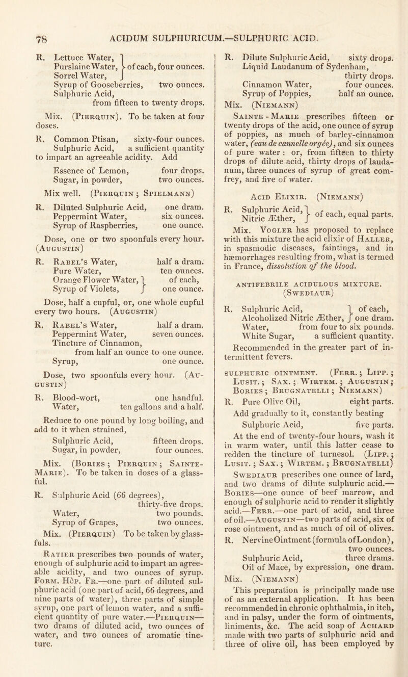 R. Lettuce Water, Purslaine Water, }>• of each, four ounces. Sorrel Water, Syrup of Gooseberries, two ounces. Sulphuric Acid, from fifteen to twenty drops. Mix. (Pierquin). To be taken at four doses. R. Common Ptisan, sixty-four ounces. Sulphuric Acid, a sufficient quantity to impart an agreeable acidity. Add Essence of Lemon, four drops. Sugar, in powder, two ounces. Mix well. (Pierquin ; Spielmann) R. Diluted Sulphuric Acid, one dram. Peppermint Water, six ounces. Syrup of Raspberries, one ounce. Dose, one or two spoonfuls every hour. (Augustin) R. Rabel’s Water, Pure Water, Orange Flower Water, Syrup of Violets, half a dram, ten ounces. of each, one ounce. Dose, half a cupful, or, one whole cupful every two hours. (Augustin) R. Rabeb’s Water, half a dram. Peppermint Water, seven ounces. Tincture of Cinnamon, from half an ounce to one ounce. Syrup, one ounce. Dose, two spoonfuls every hour. (Au- gustin) R. Blood-wort, one handful. Water, ten gallons and a half. Reduce to one pound by long boiling, and add to it when strained, Sulphuric Acid, fifteen drops. Sugar, in powder, four ounces. Mix. (Bories ; Pierquin ; Sainte- Marie). To be taken in doses of a glass- ful. R. Sulphuric Acid (66 degrees), thirty-five drops. Water, two pounds. Syrup of Grapes, two ounces. Mix. (Pierquin) To be taken by glass- fuls. Ratier prescribes two pounds of water, enough of sulphuric acid to impart an agree- able acidity, and two ounces of syrup. Form. H6p. Fr.—one part of diluted sul- phuric acid (one part of acid, 66 degrees, and nine parts of water), three parts of simple syrup, one part of lemon water, and a suffi- cient quantity of pure water.—Pierquin— two drams of diluted acid, two ounces of water, and two ounces of aromatic tinc- ture. R. Dilute Sulphuric Acid, sixty drops. Liquid Laudanum of Sydenham, thirty drops. Cinnamon Water, four ounces. Syrup of Poppies, half an ounce. Mix. (Niemann) Sainte - Marie prescribes fifteen or twenty drops of the acid, one ounce of syrup of poppies, as much of bai’ley-cinnamon water, (?au de cannelle or gee), and six ounces of pure water : or, from fifteen to thirty drops of dilute acid, thirty drops of lauda- num, three ounces of syrup of great com- frey, and five of water. R. -id, T J (Niemann) of each, equal parts. proposed to replace with this mixture the acid elixir of Haller, in spasmodic diseases, faintings, and in haemorrhages resulting from, what is termed in France, dissolution of the blood. Mix. Acid Elixir. Sulphuric Acid, Nitric iEther, Vogler has antifebrile acidulous mixture. (Swediaur) R. Sulphuric Acid, \ of each, Alcoholized Nitric iEther, j one dram. Water, from four to six pounds. White Sugar, a sufficient quantity. Recommended in the greater part of in- termittent fevers. sulphuric ointment. (Ferr. ; Lipp. ; Lusit. ; Sax.; Wirtem. ; Augustin; Bories ; Brugnatelli ; Niemann) R. Pure Olive Oil, eight parts. Add gradually to it, constantly beating Sulphuric Acid, five parts. At the end of twenty-four hours, wash it in warm water, until this latter cease to redden the tincture of turnesol. (Lipp. ; Lusit. ; Sax. ; Wirtem. ; Brugnatelli) Swediaur prescribes one ounce of lard, and two drams of dilute sulphuric acid.-— Bories—one ounce of beef marrow, and enough of sulphuric acid to render it slightly acid.—Ferr.—one part of acid, and three of oil.—Augustin—two parts of acid, six of rose ointment, and as much of oil of olives. R. Nervine Ointment (formula of London), two ounces. Sulphuric Acid, three drams. Oil of Mace, by expression, one dram. Mix. (Niemann) This preparation is principally made use of as an external application. It has been recommended in chronic ophthalmia, in itch, and in palsy, under the form of ointments, liniments, &c. The acid soap of Achard made with two parts of sulphuric acid and three of olive oil, has been employed by