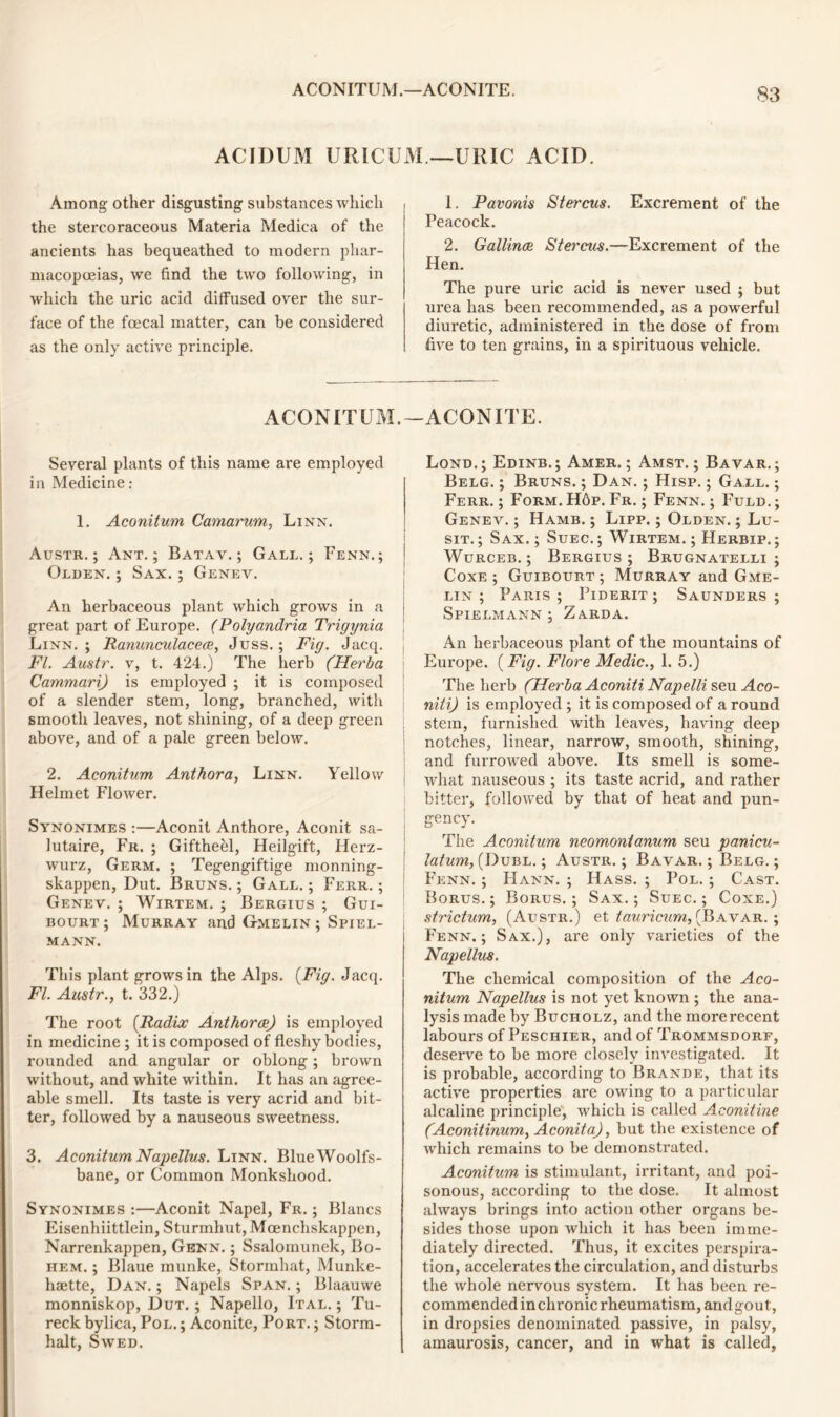 ACIDUM URICUM.—URIC ACID. Among other disgusting substances which the stercoraceous Materia Medica of the ancients has bequeathed to modern phar- macopoeias, we find the two following, in which the uric acid diffused over the sur- face of the foecal matter, can be considered as the only active principle. 1. Pavonis Stercus. Excrement of the Peacock. 2. Gallince Stercus.—Excrement of the Hen. The pure uric acid is never used ; but urea has been recommended, as a powerful diuretic, administered in the dose of from five to ten grains, in a spirituous vehicle. ACONITUM.-ACONITE. Several plants of this name are employed in Medicine: 1. Aconitum Camarum, Linn. Austr.; Ant.; Batav. ; Gall.; Fenn. ; Olden. ; Sax. ; Genev. An herbaceous plant which grows in a great part of Europe. (Polyandria Trigynia Linn.; Ranunculacece, Juss.; Fig. Jacq. Fl. Austr. v, t. 424.) The herb (Herba Cammari) is employed ; it is composed of a slender stem, long, branched, with smooth leaves, not shining, of a deep green above, and of a pale green below. 2. Aconitum Anthora, Linn. Yellow Helmet Flower. Synonimes :—Aconit Anthore, Aconit sa- lutaire, Fr. ; Giftheel, Heilgift, Herz- wurz, Germ. ; Tegengiftige monning- skappen, Dut. Bruns.; Gall.; Ferr. ; Genev. ; Wirtem. ; Bergius ; Gui- bourt ; Murray and G-melin ; Spiel- MANN. This plant grows in the Alps. {Fig. Jacq. Fl. Austr., t. 332.) The root (Radix Anthorae) is employed in medicine ; it is composed of fleshy bodies, rounded and angular or oblong; brown without, and white within. It has an agree- able smell. Its taste is very acrid and bit- ter, followed by a nauseous sweetness. 3. Aconitum Napellus. Linn. BlueWoolfs- bane, or Common Monkshood. Synonimes :—Aconit Napel, Fr. ; Blancs Eisenhiittlein, Sturmhut, Moenchskappen, Narrenkappen, Genn. ; Ssalomunek, Bo- hem. ; Blaue munke, Stormhat, Munke- haette, Dan. ; Napels Span. ; Blaauwe monniskop, Dut.; Napello, Ital. ; Tu- reck bylica, Pol. ; Aconite, Port. ; Storm- halt, Swed. Lond. ; Edinb. ; Amer. ; Amst. ; Bavar. ; Belg. ; Bruns. ; Dan. ; Hisp. ; Gall. ; Ferr. ; Form. H6p. Fr. ; Fenn. ; Fuld. ; Genev. ; Hamb. ; Lipp. ; Olden. ; Lu- sit. ; Sax. ; Suec.; Wirtem. ; Herbip. ; Wurceb. ; Bergius ; Brugnatelli ; Coxe ; Guibourt; Murray and Gme- lin ; Paris ; Piderit ; Saunders ; Spielmann ; Zarda. An herbaceous plant of the mountains of Europe. {Fig. Flore Medic., 1. 5.) The herb (Herba Aconiti Napelli seu Aco- niti) is employed ; it is composed of a round stem, furnished with leaves, having deep notches, linear, narrow, smooth, shining, and furrowed above. Its smell is some- what nauseous ; its taste acrid, and rather bitter, followed by that of heat and pun- gency. The Aconitum neomontanum seu panicu- latum, (Dubl. ; Austr. ; Bavar. ; Belg. ; Fenn. ; Hann. ; Hass. ; Pol. ; Cast. Borus. ; Borus. ; Sax.; Suec.; Coxe.) strictum, (Austr.) et tauricum, (Bavar. ; l Fenn.; Sax.), are only varieties of the Napellus. The chemical composition of the Aco- nitum Napellus is not yet known ; the ana- lysis made by Bucholz, and the more recent labours of Peschier, and of Trommsdorf, deserve to be more closely investigated. It is pi'obable, according to Brande, that its active properties are owing to a particular alcaline principle, which is called Aconitine (Aconitinum, Aconit a), but the existence of which remains to be demonstrated. Aconitum is stimulant, irritant, and poi- sonous, according to the dose. It almost always brings into action other organs be- sides those upon which it has been imme- diately directed. Thus, it excites perspira- tion, accelerates the circulation, and disturbs the whole nervous system. It has been re- commended in chronic rheumatism, andgout, in dropsies denominated passive, in palsy, amaurosis, cancer, and in what is called,