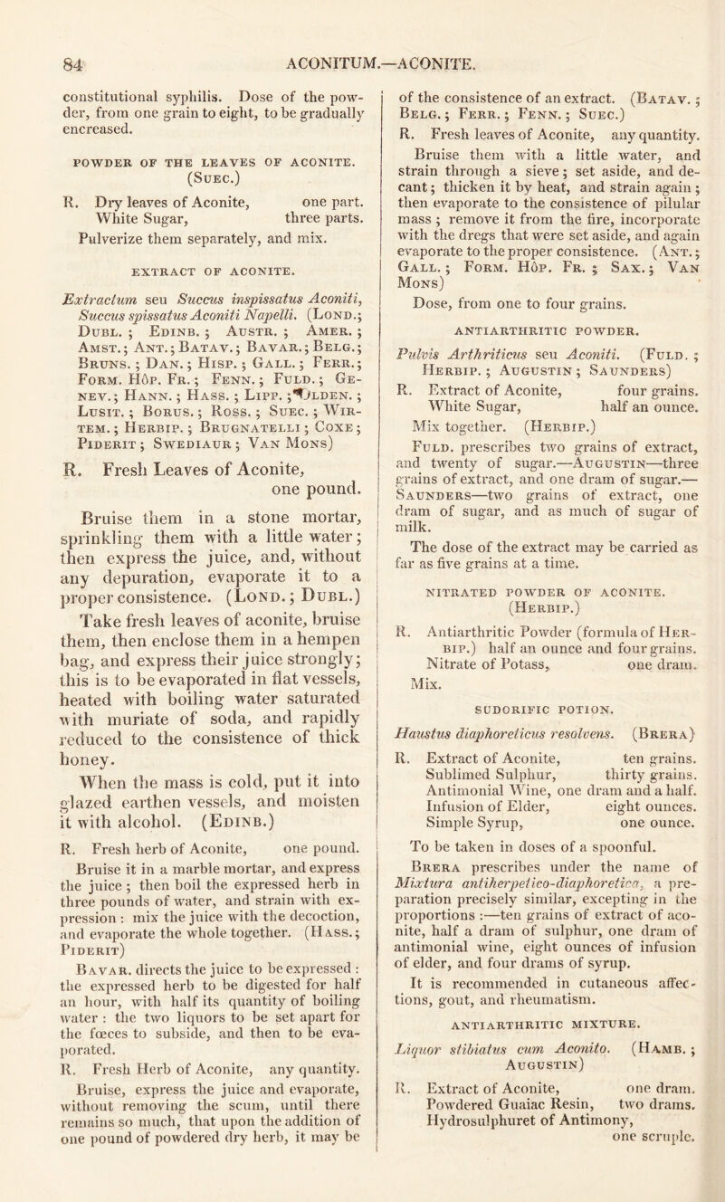 constitutional syphilis. Dose of the pow- der, from one grain to eight, to he gradually encreased. POWDER OF THE LEAVES OF ACONITE. (SUEC.) R. Dry leaves of Aconite, one part. White Sugar, three parts. Pulverize them separately, and mix. EXTRACT OF ACONITE. Extracium sen Succus inspissatus Aconiti, Succus spissatus Aconiti Napelli. (Lond.; Duel. ; Edinb. ; Austr. ; Amer. ; Amst. ; Ant. ;Batav. ; Bavar. ; Belg.; Bruns. ; Dan. ; Hisp. 5 Gall. ; Ferr. ; Form. H6p. Fr. ; Fenn. ; Fuld. ; Ge- nev.; Hann. ; Hass. ; Lipp. ;^Jlden. ; Lusit. ; Borus. ; Ross.; Suec. ; Wir- TEM. ; HeRBIP. ; BrUGNATELLI ; CoXE ; Piderit ; Swediaur ; Van Mons) R. Fresh Leaves of Aconite, one pound. Bruise them in a stone mortar, sprinkling them with a little water; j then express the juice, and, without any depuration, evaporate it to a propel'consistence. (Lond.; Duel.) Take fresh leaves of aconite, bruise them, then enclose them in a hempen bag, and express their juice strongly; this is to be evaporated in flat vessels, heated with boiling water saturated with muriate of soda, and rapidly reduced to the consistence of thick honey. When the mass is cold, put it into glazed earthen vessels, and moisten it with alcohol. (Edinb.) R. Fresh herb of Aconite, one pound. Bruise it in a marble mortar, and express the juice ; then boil the expressed herb in three pounds of water, and strain with ex- pression : mix the juice with the decoction, and evaporate the whole together. (Hass.; Piderit) Bavar. directs the juice to be expressed : the expressed herb to be digested for half an hour, with half its quantity of boiling water : the two liquors to be set apart for the foeces to subside, and then to be eva- porated. R. Fresh Herb of Aconite, any quantity. Bruise, express the juice and evaporate, without removing the scum, until there remains so much, that upon the addition of one pound of powdered dry herb, it may be of the consistence of an extract. (Batav. ; Belg. ; Ferr. ; Fenn. ; Suec.) R. Fresh leaves of Aconite, any quantity. Bruise them with a little water, and strain through a sieve ; set aside, and de- cant ; thicken it by heat, and strain again ; then evaporate to the consistence of pilular mass ; remove it from the fire, incorporate with the dregs that were set aside, and again evaporate to the proper consistence, (Ant. ; Gall.; Form. Hop. Fr, ; Sax.; Van Mons) Dose, from one to four grains. ANTI ARTHRITIC POWDER. Pulvis Arthriticus seu Aconiti. (Fuld. ; Herbip. ; Augustin; Saunders) R. Extract of Aconite, four grains. White Sugar, half an ounce. Mix together. (Herbip.) Fuld. prescribes two grains of extract, and twenty of sugar.—Augustin—three grains of extract, and one dram of sugar.—- Saunders—two grains of extract, one dram of sugar, and as much of sugar of milk. The dose of the extract may be carried as far as five grains at a time. nitrated powder of aconite. (Herbip.) R. Antiarthritic Powder (formula of Her- bip.) half an ounce and four grains. Nitrate of Potass, one dram. Mix. sudorific potion. Haustus diaphoreticus resolvents. (Brera) R. Extract of Aconite, ten grains. Sublimed Sulphur, thirty grains. Antimonial Wine, one dram and a half. Infusion of Elder, eight ounces. Simple Syrup, one ounce. To be taken in doses of a spoonful. Brera prescribes under the name of Mixtura antiherpeiico-diaphoretica, a pre- paration precisely similar, excepting in the proportions :—ten grains of extract of aco- nite, half a dram of sulphur, one dram of antimonial wine, eight ounces of infusion of elder, and four drams of syrup. It is recommended in cutaneous affec- tions, gout, and rheumatism. ANTIARTHRITIC MIXTURE. Liquor stibiatus cum Aconito. (Hamb. ; Augustin) R. Extract of Aconite, one dram. Powdered Guaiac Resin, two drams, Hydrosulphuret of Antimony, one scruple.