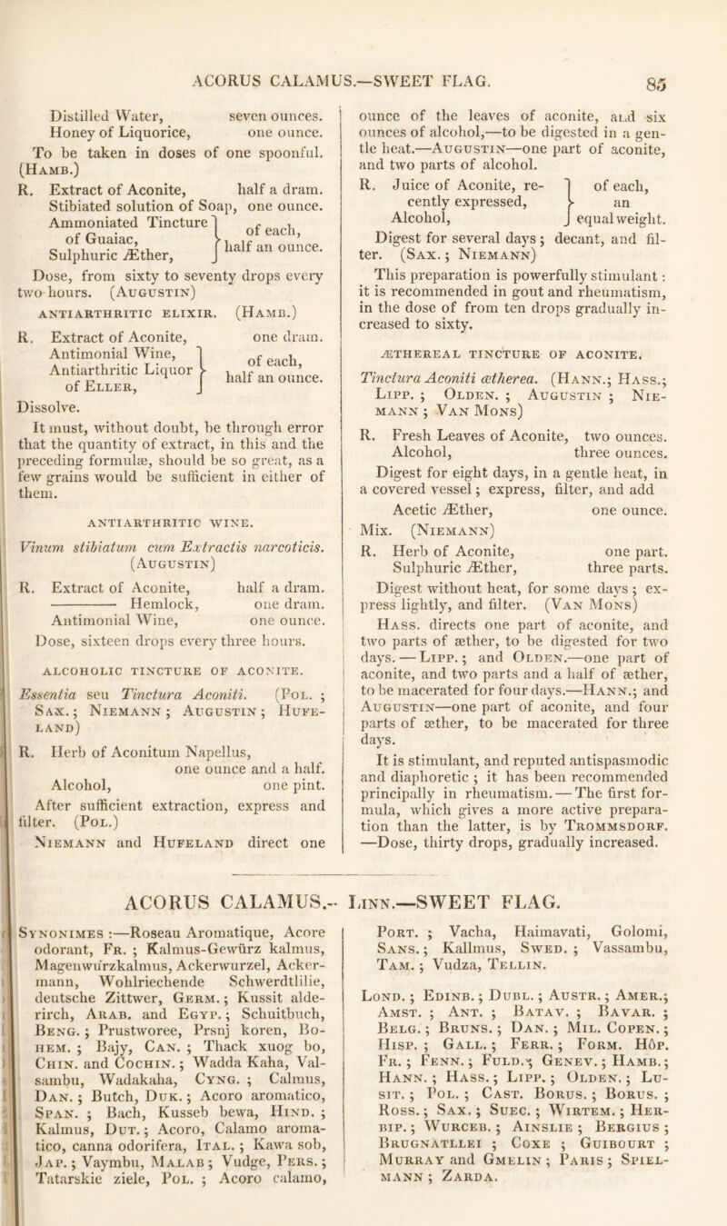 Distilled Water, seven ounces. Honey of Liquorice, one ounce. To be taken in doses of one spoonful. (Hamb.) R. Extract of Aconite, half a dram. Stibiated solution of Soap, one ounce. Ammoniated Tincture of Guaiac, Sulphuric .Ether, Dose, from sixty to seventy drops every two hours. (Augustin) ANTI ARTHRITIC ELIXIR. of each, half an ounce. R. (Hamb.) one dram. of each, half an ounce. Extract of Aconite, Antimonial Wine, Antiarthritic Liquor of Eller, Dissolve. It must, without doubt, be through error that the quantity of extract, in this and the preceding formulae, should be so great, as a few grains would be sufficient in either of them. ANTIARTHRITIC WINE. Vinum stibiatum cum Extractis narcoticis. (Augustin) R. Extract of Aconite, half a dram. Hemlock, one dram. Antimonial Wine, one ounce. Dose, sixteen drops every three hours. ALCOHOLIC TINCTURE OF ACONITE. Essentia seu Tinctura Aconiti. (Pol. ; Sax.; Niemann; Augustin; Hufe- land) R. Herb of Aconituin Napellus, one ounce and a half. Alcohol, one pint. After sufficient extraction, express and Filter. (Pol.) Niemann and Hufeland direct one ACORUS CALAMUS.- Synonimes :—Roseau Aromatique, Acore odorant, Fr. ; Kalmus-Gewurz kalmus, Magenwu'rzkalmus, Ackerwurzel, Acker- mann, Wohlriechende Schwerdtlilie, deutsche Zittwer, Germ. ; Kussit alde- rirch, Arab, and Egyp. ; Schuitbuch, Beng. ; Prustworee, Prsnj koren, Bo- il em. ; Bajy, Can. ; Thack xuog bo, Chin, and Cochin. ; Wadda Kaha, Val- sambu, Wadakaha, Cyng. ; Calmus, Dan. ; Butch, Duk. ; Acoro aromatico, Span. ; Bach, Kusseb bewa, Hind. ; Kalmus, Dut. ; Acoro, Calamo aroma- tico, canna odorifera, Ital. ; Kawa sob, Jap.; Vaymbu, Malab; Vudge, Pers. ; Tatarskie ziele, Pol. ; Acoro calamo, ounce of the leaves of aconite, and six ounces of alcohol,—to be digested in a gen- tle heat.—Augustin—one part of aconite, and two parts of alcohol. R. of each, an equal weight. Juice of Aconite, re- cently expressed, Alcohol, Digest for several days; decant, and fil- ter. (Sax.; Niemann) This preparation is powerfully stimulant: it is recommended in gout and rheumatism, in the dose of from ten drops gradually in- creased to sixty. ^ETHEREAL TINCTURE OF ACONITE. Tinctura Aconiti cetherea. (Hann.; Hass.; Lipp. ; Olden. ; Augustin ; Nie- mann ; Van Mons) R. Fresh Leaves of Aconite, two ounces. Alcohol, three ounces. Digest for eight days, in a gentle heat, in a covered vessel; express, filter, and add Acetic Ether, one ounce. Mix. (Niemann) R. Herb of Aconite, one part. Sulphuric ./Ether, three parts. Digest without heat, for some days ; ex- press lightly, and filter. (Van Mons) Hass, directs one part of aconite, and two parts of aether, to be digested for two days. — Lipp.; and Olden.—one part of aconite, and two parts and a half of aether, to be macerated for four days.—IIann.; and Augustin—one part of aconite, and four parts of aether, to be macerated for three days. It is stimulant, and reputed antispasmodic and diaphoretic ; it has been recommended principally in rheumatism. — The first for- mula, which gives a more active prepara- tion than the latter, is by Trommsdorf. —Dose, thirty drops, gradually increased. Linn.—SWEET FLAG. Port. ; Vacha, Haimavati, Golomi, Sans. ; Kallmus, Swed. ; Vassambu, Tam. ; Vudza, Tellin. Lond. ; Edinb. ; Duel. ; Austr. ; Amer.; Amst. ; Ant. ; Batav. ; Bavar. ; Belg. ; Bruns. ; Dan. ; Mil. Copen. ; Hisp. ; Gall. ; Ferr. ; Form. H6p. Fr. ; Fenn. ; Fuld.* Genev. ; Hamb. ; Hann. ; Hass. ; Lipp. ; Olden. ; Lu- sit. ; Pol. ; Cast. Borus. ; Borus. ; Ross.; Sax.; Suec. ; Wirtem. ; Her- bip. ; Wurceb. ; Ainslie ; Bergius ; Brugnatllei ; Coxe ; Guibourt ; Murray and Gmelin ; Paris; Spiel- mann ; Zarda.