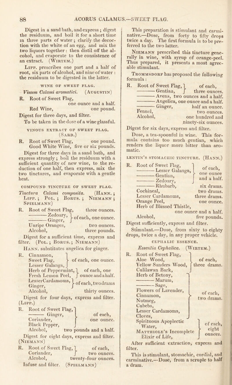 Digest in a sand bath, and express ; digest the residuum, and boil it for a short time in three parts of water ; clarify the decoc- tion with the white of an egg, and mix the two liquors together : then distil off the al- cohol, and evaporate to the consistence of an extract. (Wirtem.) Lipp. prescribes one part and a half of root, six parts of alcohol, and nine of water : the residuum to be digested in the latter. WINE OF SWEET FLAG. Vinum Calami aromatici. (Augustin) R. Root of Sweet Flag, one ounce and a half. Red Wine, one pound. Digest for three days, and filter. To be taken in the dose of a wine glassful. VINOUS EXTRACT OF SWEET FLAG. (Sard.) R. Root of Sweet Flag, one pound. Good White Wine, five or six pounds. Digest for three days in a sand bath, and express strongly ; boil the residuum with a sufficient quantity of new wine, to the re- duction of one half, then express, mix the two tinctures, and evaporate with a gentle heat. COMPOUND TINCTURE OF SWEET FLAG. Tinctura Calami composita. (Hann. ; Lipp. ; Pol. ; Borus. ; Niemann ; Spielmann) R. Root of Sweet Flag, Zedoary, 1 r 1 >- of each, Ginger, J ’ three ounces, one ounce. Unripe Oranges, two ounces. Alcohol, three pounds. Digest for a sufficient time, express and filter. (Pol. ; Borus. ; Niemann) IIann. substitutes angelica for ginger. R. Cinnamon, Sweet Flag, > of each, one ounce. Lesser Galanga, J Herb of Peppermint, 1 of each, one Fresh Lemon Peel, J ounce and a half. LesserCardamoms, 1 e a t ^. r or eacli % two drams Ginger, J Alcohol, thirty ounces. Digest for four days, express and filter. (Lipp.) R. Root of Sweet Flag,' Ginger, ^ of each, Coriander, f one ounce. Black Pepper, Alcohol, two pounds and a half. Digest for eight days, express and filter. (Niemann) R. Root of Sweet Flag, 1 of each, Coriander, J two ounces. Alcohol, twenty-four ounces. Infuse and filter. (Spielmann) This preparation is stimulant and carmi- native.—Dose, from forty to fifty drops twice a day. The first formula is to be pre- ferred to the two latter. Niemann prescribed this tincture gene- rally in wine, with syrup of orange-peel. Thus prepared, it presents a most agree- able stimulant. Trommsdorf has proposed the following formula : R. Root of Sweet Flag, \ of each, — Gentian, j three ounces. Avens, two ounces and a half. Angelica, one ounce and a half. — Ginger, half an ounce. Fennel, two ounces. Alcohol, one hundred and ninety-six ounces. Digest for six days, express and filter. Dose, a tea-spoonful in wine. This for- mula contains too much gentian, which renders the liquor more bitter than aro- matic. lentin’s stomachic tincture. (Hann.) R. Root of Sweet Flag, Lesser Galanga, Gentian, ■ Zedoary, Rhubarb, of each, one ounce and a half. six drams, two drams, three drams, one ounce. Cochineal, Lesser Cardamoms, Orange Peel, Herb of Blessed Thistle, one ounce and a half. Alcohol, five pounds. Digest sufficiently, express and filter. Stimulant.—Dose, from sixty to eighty drops, twice a day, in any proper vehicle. cephalic essence. Essentia Cephalica. (Wirtem.) R. Root of Sweet Flag, Aloe Wood, Yellow Sanders Wood, Culilawan Bark, Herb of Betony, Marum, Sage, Flowers of Lavender, of each, three drams. of each, two drams. Cinnamon, p Nutmeg, Cubebs, Lesser Cardamoms, Cloves, Spirituous Apoplectic Water, Matthiole’s Incomplete Elixir of Life, After sufficient extraction, express and filter. This is stimulant, stomachic, cordial, and carminative.—Dose, from a scruple to half a dram. of each, eight ounces.