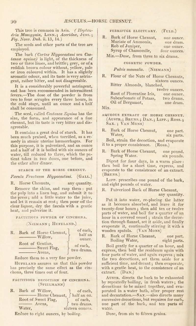This tree is common in Asia. (Ileptan- dria Monogynia, Linn.; Aceridece, Juss.; Fig. Nouv. Duh. ii. 13, 14.) The seeds and other parts of the tree are employed. The hark (Cortex Hippocastani seu Cas- tanece equince) is light, of the thickness of two or three limes, and brittle; grey, or of a reddish brown colour without, yellow, pale or iron coloured within. It has a slightly aromatic odour, and its taste is very astrin- gent, rather bitter, and not disagreeable. It is a considerably powerful astringent, and has been recommended in intermittent fevers.—The dose of the powder is from two to four scruples every three hours, in the cold stage, until an ounce and a half shall be consumed. The seed, called Castanea Equina has the size, the form, and appearance of a fine chesnut, but its taste is very bitter and dis- agreeable. It contains a great deal of starch. It has been much praised, when torrified, as a re- medy in atonic uterine haemorrhages. For this purpose, it is pulverized, and an ounce and a half of it is boiled with six ounces of water, till reduced to three, which the pa- tient takes in two doses, one before, and the other after dinner. STARCH OF THE HORSE CHESNUT. Fcecula Fructuum Hippocastani. (Gall.) R. Horse Chesnuts, any quantity. ' Remove the skins, and rasp them : put the pulp into a linen bag, and submit it to the press ; add a little water to the juice, and let it remain at rest; then pour off the clear liquor, dry the fajcula with a gentle heat, and pulverize it. FACTITIOUS POWDER OF CINCHONA. (Niemann ; Hufeland.) R. Bark of Horse Chesnut, W ill o w, Root of Gentian, Sweet Flag, ^ Avens, of each, half an ounce. of each, two drams. Reduce them to a very fine powder. Hufeland assures us that this powder has precisely the same effect as the cin- chona, three times out of four. FACTITIOUS DECOCTION OF CINCHONA. (Spielmann) R. Bark of Willow, I of each, Horse Chesnut, J half an oz. Root of Sweet Flag, 1 of each, Avens, / two drams. Water, sixteen ounces. Reduce to eight ounces, by boiling. FEBRIFUGE ELECTUARY. (FuLD.) R. Bark of Horse Chesnut, Muriate of Ammonia, Rob of Juniper, Syrup of Chamomile, Mix.—Dose, from three to six drains. one ounce, one dram, one ounce, four ounces. COSMETIC POWDER. Pulvis manualis. (Niemann) R. Flour of the Nuts of Horse Chesnuts, sixteen ounces. Bitter Almonds, blanched, twelve ounces. Root of Florentine Iris, one ounce. Subcarbonate of Potass, two drams. Oil of Bergamot, one dram. Mix. AQUEOUS EXTRACT OF HORSE CHESNUT. (Austr.; Bruns.; Dan.; Lipp.; Ross.; Sax. ; Van Mons) R. Bark of Horse Chesnut, one part. Water, six parts. Boil, strain the decoction, and evaporate it to a proper consistence. (Ross.) R. Bark of Horse Chesnut, one pound. Spring Water. six pounds. Digest for four days, in a warm place : then boil for a short time, express, and evaporate to the consistence of an extract. (Bruns.) Lipp. prescribes one pound of the bark, and eight pounds of water. R. Pulverized Bark of Horse Chesnut. any quantity. Put it into water, re-placing the latter as it becomes absorbed, and leave it for twenty-four hours ; then add ten or twelve parts of water, and boil for a quarter of an hour in a covered vessel ; strain the decoc- tion through flannel, set it aside, and finally evaporate it, continually stirring it with a wooden spatula. (Van Mons) R. Bark of Horse Chesnut, one part. Boiling Water, eight parts. Boil gently for a quarter of an hour, and express, then boil the residuum again with four parts of water, and again express ; mix the two decoctions, set them aside for a sufficient time, and decant; then evaporate, with a gentle heat, to the consistence of an extract. (Dan.) Austr. directs the bark to be exhausted by repeatedly boiling, in fresh waters ; the decoctions to be mixed together, and eva- porated in a water bath, after proper rest and decantation.—Sax.—also directs many successive decoctions, but requires for each, one part of the bark, and ten parts of water. Dose, from six to fifteen grains.