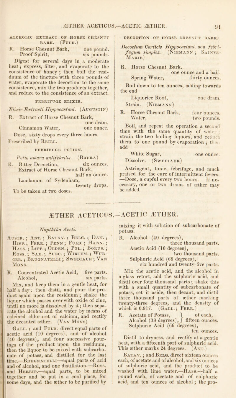 ALCHOLIC EXTRACT OF HORSE CHESNUT BARK. (FULD.) R. Horse Chesnut Bark, one pound. Proof Spirit, six pounds. Digest for several days in a moderate heat; express, filter, and evaporate to the consistence of honey ; then boil the resi- duum of the tincture ivith three pounds of water, evaporate the decoction to the same consistence, mix the two products together, and reduce to the consistence of an extract. FEBRIFUGE ELIXIR. jElixir Extract! Hippocastani. (Augustin) R. Extract of Horse Chesnut Bark, one dram. Cinnamon Water, one ounce. Dose, sixty drops every three hours. Prescribed by Reill. FEBRIFUGE POTION. Potio amara antifebrilis. (Brera) R. Bitter Decoction, six ounces. Extract of Horse Chesnut Bark, half an ounce. Laudanum of Sydenham, twenty drops. To be taken at two doses. /ETHER ACETICUS. Napththa Aceti. Austr. ; Ant. ; Batav. ; Belg. ; Dan. ; Hisp.; Ferr. ; Fenn ; Fuld.; Hann. ; Hass. ; Lipp. ; Olden. ; Pol.; Borus. ; Ross.; Sax. ; Suec. ; Wirtem. ; Wur- ceb. ; Brugnatelli ; Swediaur ; Van Mons. R. Concentrated Acetic Acid, five parts. Alcohol, six parts. Mix, and keep them in a gentle heat, for half a day : then distil, and pour the pro- duct again upon the residuum ; shake the liquor which passes over with oxide of zinc, i until no more is dissolved by it; then sepa- 1 rate the alcohol and the water by means of calcined chloruret of calcium, and rectify the decanted aether. (Van Mons) Gall. ; and Fuld. direct equal parts of ( acetic acid (10 degrees), and of alcohol (40 degrees), and four successive pour- ings of the product upon the residuum, then the liquor to be mixed with subcarbo- nate of potass, and distilled for the last time.—Brugnatelli—equal parts of acid j and of alcohol, and one distillation.—Ross, and Herbip.—equal parts, to be mixed together and be put in a cool place, for ■ some days, and the aether to be purified by DECOCTION OF HORSE CHESNUT BARK. Decoctum Corticis Hippocastani seu febri- fugurn simplex. (Niemann ; Sajnte- Marie) R. Horse Chesnut Bark, one ounce and a half. Spring Water, thirty ounces. Boil down to ten ounces, adding towards the end Liquorice Root, one dram. Strain. (Niemann) R. Horse Chesnut Bark, four ounces. Water, two pounds. Boil, and repeat the operation a second time with the same quantity of water strain the two boiling liquors, and rec ' :e them to one pound by evaporation ; then add White Sugar, one ounce. Dissolve. (Swediaur) Astringent, tonic, febrifuge, and much praised for the cure of intermittent fevers. —Dose, a cupful every two hours. If ne- cessary, one or two drams of sether may be added. -ACETIC /ETHER. mixing it with solution of subcarbonate of potass. R. Alcohol (40 degrees), three thousand parts. Acetic Acid (10 degrees), two thousand parts. Sulphuric Acid (66 degrees), six hundred and twenty-five parts. Mix the acetic acid, and the alcohol in a glass retort, add the sulphuric acid, and distil over four thousand parts ; shake this with a small quantity of subcarbonate of potass, set it aside, then decant, and distil three thousand parts of aether marking twenty-three degrees, and the density of which is 0.917. (Gall.; Ferr.) R. Acetate of Potass, 1 of each, Alcohol (38 degrees), J fifteen ounces. Sulphuric Acid (66 degrees), ten ounces. Distil to dryness, and rectify at a gentle heat, with a fifteenth part of sulphuric acid. This aether marks 24 degrees. (Ant.) Batav. ; and Belg. direct sixteen ounces each, of acetate and of alcohol, and six ounces of sulphuric acid, and the product to be washed with lime water.—Hass.—half a pound each, of acetate and of sulphuric acid, and ten ounces of alcohol; the pro-