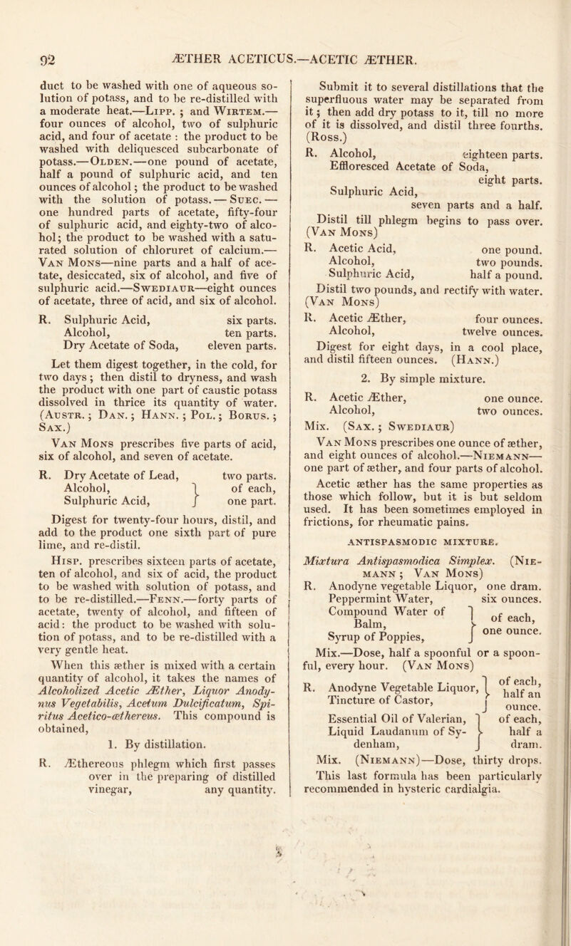 duct to be washed with one of aqueous so- lution of potass, and to he re-distilled with a moderate heat.—Lipp. ; and Wirtem.— four ounces of alcohol, two of sulphuric acid, and four of acetate : the product to be washed with deliquesced subcarbonate of potass.—Olden.—one pound of acetate, half a pound of sulphuric acid, and ten ounces of alcohol; the product to be washed with the solution of potass. — Suec. — one hundred parts of acetate, fifty-four of sulphuric acid, and eighty-two of alco- hol ; the product to be washed with a satu- rated solution of chloruret of calcium.— Van Mons—nine parts and a half of ace- tate, desiccated, six of alcohol, and five of sulphuric acid.—Swediaur—eight ounces of acetate, three of acid, and six of alcohol. R. Sulphuric Acid, six parts. Alcohol, ten parts. Dry Acetate of Soda, eleven parts. Let them digest together, in the cold, for two days; then distil to dryness, and wash the product with one part of caustic potass dissolved in thrice its quantity of water. (Aestr. ; Dan.; Hann. ; Pol. ; Borus. ; Sax.) Van Mons prescribes five parts of acid, six of alcohol, and seven of acetate. R. Dry Acetate of Lead, two parts. Alcohol, 1 of each, Sulphuric Acid, J one part. Digest for twenty-four hours, distil, and add to the product one sixth part of pure lime, and re-distil. Hisp. prescribes sixteen parts of acetate, ten of alcohol, and six of acid, the product to be washed with solution of potass, and to be re-distilled.—Fenn.—forty parts of acetate, twenty of alcohol, and fifteen of acid: the product to be washed with solu- tion of potass, and to be re-distilled with a very gentle heat. When this sether is mixed with a certain quantity of alcohol, it takes the names of Alcoholized Acetic JEther, Liquor Anody- nus Vegetabilis, Aceturn Dulcificatum, Spi- ritus Acetico-cethereus. This compound is obtained, 1. By distillation. R. /Ethereous phlegm which first passes over in the preparing of distilled vinegar, any quantity. Submit it to several distillations that the superfluous water may be separated from it; then add dry potass to it, till no more of it is dissolved, and distil three fourths. (Ross.) R. Alcohol, eighteen parts. Effloresced Acetate of Soda, eight parts. Sulphuric Acid, seven parts and a half. Distil till phlegm begins to pass over. (Van Mons) R. Acetic Acid, one pound. Alcohol, two pounds. Sulphuric Acid, half a pound. Distil two pounds, and rectify with water. (Van Mons) R. Acetic /Ether, four ounces. Alcohol, twelve ounces. Digest for eight days, in a cool place, and distil fifteen ounces. (Hann.) 2. By simple mixture. R. Acetic ./Ether, one ounce. Alcohol, two ounces. Mix. (Sax. ; Swediaur) Van Mons prescribes one ounce of aether, and eight ounces of alcohol.—Niemann— one part of aether, and four parts of alcohol. Acetic aether has the same properties as those which follow, but it is but seldom used. It has been sometimes employed in frictions, for rheumatic pains. ANTISPASMODIC MIXTURE. Mixtura Antispasmodica Simplex. (Nie- mann ; Van Mons) R. Anodyne vegetable Liquor, one dram. Peppermint Water, six ounces. Compound Water of c c A j one ounce. Syrup of Poppies, J Mix.—Dose, half a spoonful or a spoon- ful, every hour. (Van Mons) R. Anodyne Vegetable Liquor, Tincture of Castor, Essential Oil of Valerian, Liquid Laudanum of Sy- ^ denham, of each, half an ounce, of each, half a dram. Mix. (Niemann)—Dose, thirty drops. This last formula has been particularly recommended in hysteric cardialgia.