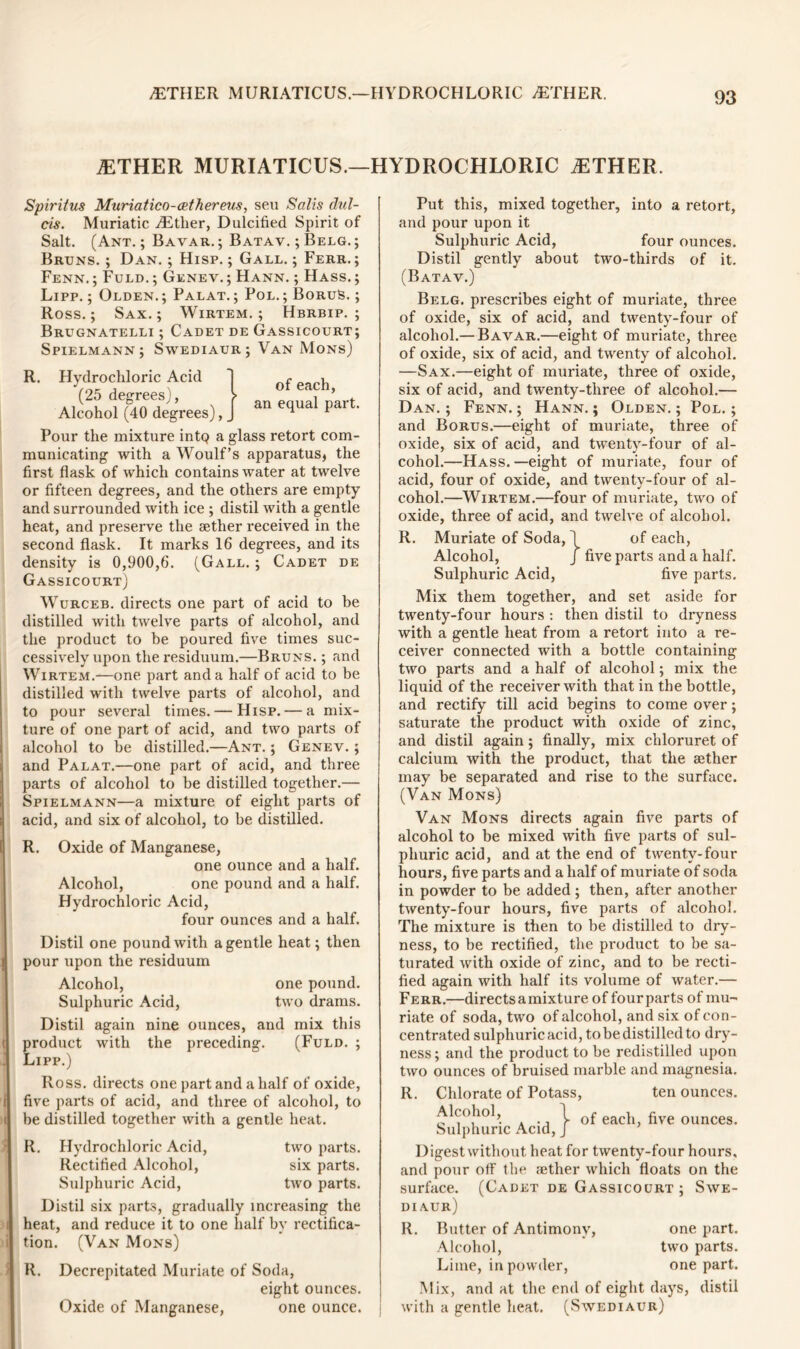 .ETHER MURIATICUS.—HYDROCHLORIC vETHER. .ETHER MURIATICUS.—HYDROCHLORIC .ETHER. Spiritus Muriatico-cethereus, sen Salts dul- cis. Muriatic .Ether, Dulcified Spirit of Salt. (Ant. ; Bavar. ; Batav. ; Belg. ; Bruns. ; Dan. ; Hisp. ; Gall. ; Ferr. ; Fenn. ; Fuld. ; Genev. ; Hann. ; Hass. ; Lipp. ; Olden. ; Palat. ; Pol. ; BoruS. ; Ross.; Sax.; Wirtem. ; Hbrbip. ; Brugnatelli ; Cadet de Gassicourt; Spielmann; Swediaur; Van Mons) R. Hydrochloric Acid ] ofeachj Alcohol^O degrees), J an equal part' Pour the mixture intQ a glass retort com- municating with a Woulf’s apparatus* the first flask of which contains water at twelve or fifteen degrees, and the others are empty and surrounded with ice ; distil with a gentle heat, and preserve the aether received in the second flask. It marks 16 degrees, and its density is 0,900,6. (Gall. ; Cadet de Gassicourt) Wurceb. directs one part of acid to be distilled with twelve parts of alcohol, and the product to be poured five times suc- cessively upon the residuum.—Bruns. ; and Wirtem.—one part and a half of acid to be distilled with twelve parts of alcohol, and to pour several times. — Hisp. — a mix- ture of one part of acid, and two parts of alcohol to be distilled.—Ant. ; Genev. ; and Palat.—one part of acid, and three parts of alcohol to be distilled together.— Spielmann—a mixture of eight parts of acid, and six of alcohol, to be distilled. R. Oxide of Manganese, one ounce and a half. Alcohol, one pound and a half. Hydrochloric Acid, four ounces and a half. Distil one pound with a gentle heat; then pour upon the residuum Alcohol, one pound. Sulphuric Acid, two drams. Distil again nine ounces, and mix this product with the preceding. (Fuld. ; Lipp.) Ross, directs one part and a half of oxide, five parts of acid, and three of alcohol, to be distilled together with a gentle heat. R. Hydrochloric Acid, two parts. Rectified Alcohol, six parts. Sulphuric Acid, two parts. Distil six parts, gradually increasing the heat, and reduce it to one half by rectifica- tion. (Van Mons) R. Decrepitated Muriate of Soda, eight ounces. Oxide of Manganese, one ounce. Put this, mixed together, into a retort, and pour upon it Sulphuric Acid, four ounces. Distil gently about two-thirds of it. (Batav.) Belg. prescribes eight of muriate, three of oxide, six of acid, and twenty-four of alcohol.— Bavar.—eight of muriate, three of oxide, six of acid, and twenty of alcohol. —Sax.—eight of muriate, three of oxide, six of acid, and twenty-three of alcohol.— Dan. ; Fenn. ; Hann. ; Olden. ; Pol. ; and Borus.—eight of muriate, three of oxide, six of acid, and twenty-four of al- cohol.—Hass, —eight of muriate, four of acid, four of oxide, and twenty-four of al- cohol.—Wirtem.—four of muriate, two of oxide, three of acid, and twelve of alcohol. R. Muriate of Soda, 1 of each, Alcohol, J five parts and a half. Sulphuric Acid, five parts. Mix them together, and set aside for twenty-four hours : then distil to dryness with a gentle heat from a retort into a re- ceiver connected with a bottle containing two parts and a half of alcohol; mix the liquid of the receiver with that in the bottle, and rectify till acid begins to come over; saturate the product with oxide of zinc, and distil again ; finally, mix chloruret of calcium with the product, that the aether may be separated and rise to the surface. (Van Mons) Van Mons directs again five parts of alcohol to be mixed with five parts of sul- phuric acid, and at the end of twenty-four hours, five parts and a half of muriate of soda in powder to be added; then, after another twenty-four hours, five parts of alcohol. The mixture is then to be distilled to dry- ness, to be rectified, the product to be sa- turated with oxide of zinc, and to be recti- fied again with half its volume of water.— Ferr.—directs a mixture of fourparts of mu- riate of soda, two of alcohol, and six of con- centrated sulphuric acid, to be distilled to dry- ness ; and the product to be redistilled upon two ounces of bruised marble and magnesia. R. Chlorate of Potass, ten ounces. Alcohol, 1 of each, five ounces. Sulphuric Acid, J Digest without heat for twenty-four hours, and pour off the aether which floats on the surface. (Cadet de Gassicourt ; Swe- diaur) R. Butter of Antimony, one part. Alcohol, two parts. Lime, in powder, one part. Mix, and at the end of eight days, distil with a gentle heat. (Swediaur)