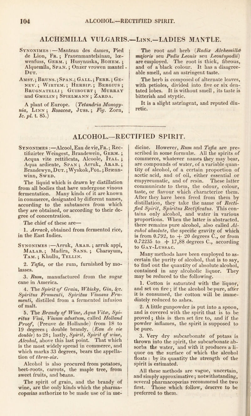 ALCHEMILLA VULGARIS.—Linn.-LADIES MANTLE. Synonimes :—Manteau des dames, Pied de Lion, Fr. ; Frauenmantelsinau, lce- wenfuss, Germ. ; Husynuska, Bohem. ; Alquemila, Span. ; Onzer vrowen mantel - Dut. Amst. ; Bruns. ; Span.; Gall. ; Ferr. ; Ge- nev. ; Wirtem. ; Herbip. ; Bergius ; Brugnatelli ; Guibourt ; Murray and Gmelin; Spielmann ; Zarda. A plant of Europe. (Tetandria Monogy- nia, Linn; Rosacea, Juss.; Fig. Zorn, Ic.pl. t. 85.) The root and herb (Radix Alcliemiildb majoris seu Pedis Leonis seu Leontopodii) are employed. The root is thick, fibrous, and of a black colour. It has a disagree- able smell, and an astringent taste. The herb is composed of alternate leaves, with petioles, divided into five or six den- tated lobes. It is without smell, its taste is bitterish and styptic. It is a slight astringent, and reputed diu- retic. ALCOHOL.—RECTIFIED SPIRIT. Synonimes Alcool,Eau devie,FR.; Rec- tifizirter Weingest, Brandewein, Germ. ; Acqua vite rettificata, Alcoole, Ital. ; Aqua ardiente, Span ; Arruk, Arab. ; Brandewyn, Dut. ; Wyskok,PoL.; Braenn- winn, Swed. The liquid which is drawn by distillation from all bodies that have undergone vinous fermentation. Many kinds of it are known in commerce, designated by different names, according to the substances from which they are obtained, or according to their de- gree of concentration. The chief of these are— 1. Arrack, obtained from fermented rice, in the East Indies. Synonimes :—Arruk, Arab. ; arruk appi, Malab. ; Madira, Sans.; Charayum, Tam. ; Khullu, Tellin. 2. Tafia, or the rum, furnished by mo- lasses. 3. Rum, manufactured from the sugar cane in America. 4. The Spirit of Grain, Whisky, Gin, &fc. Spiritus Frumenti, Spiritus Vinosus Fru- menii, distilled from a fermented infusion of malt. 5. The Brandy of Wine, Aqua Vita, Spi- ritus Vini, Vinum adustum, called Holland Proof, (Preuve de Hollande) from 18 to 19 degrees ; double brandy, (Eau de vie double) to 28; lastly, Spirit, Spirit of wine, Alcohol, above this last point. That which is the most widely spread in commerce, and which marks 33 degrees, bears the appella- tion of three-six. Alcohol is also procured from potatoes, beet-roots, carrots, the maple tree, from sweet fruits, and beans. The spirit of grain, and the brandy of wine, are the only kinds which the pharma- copoeias authorize to be made use of in me- dicine. However, Rum and Tafia are pre* scribed in some formulae. All the spirits of commerce, whatever names they may bear, are compounds of water, of a variable quan- tity of alcohol, of a certain proportion of acetic acid, and of oil, either essential or empyreumatic, and of resin. These latter communicate to them, the odour, colour, taste, or flavour which characterize them. After they have been freed from them by distillation, they take the name of Recti- fied Spirit, Spiritus Rectificatus. This con- tains only alcohol, and water in various proportions. When the latter is abstracted, there remains pure alcohol, also called Al- cohol absolute, the specific gravity of which is from 0.792, to -}■ 20 degrees C., or from 0.72235 to -j- 17,88 degrees C., according to Gay-Lussac. Many methods have been employed to as- certain the purity of alcohol, that is to say, to find out the quantity of absolute alcohol, contained in any alcoholic liquor. They may be reduced to the following. 1. Cotton is saturated with the liquor, and set on fire ; if the alcohol be pure, after it is consumed, the cotton will be imme- diately reduced to ashes. 2. A little gunpowder is put into a spoon, and is covered with the spirit that is to be proved; this is then set fire to, and if the powder inflames, the spirit is supposed to be pure. 3. Very dry subcai’bonate of potass is thrown into the spirit, the subcarbonate ab- sorbs the water, and with it produces a li- quor on the surface of which the alcohol floats : by its quantity the strength of the spirit is estimated. All these methods are vague, uncertain, and simply approximative; notwithstanding, several pharmacopoeias recommend the two first. Those which follow, deserve to be preferred to them.