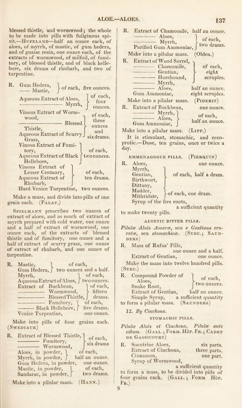 blessed thistle, and wormwood; the whole to be made into pills with fuliginous spi- rit.—Hufeland—half an ounce each, of aloes, of myrrh, of mastic, of gum hedera, and of guaiac resin, one ounce each, of the extracts of wormwood, of milfoil, of fumi- tory, of blessed thistle, and of black helle- bore, six drains of rhubarb, and two of turpentine. R. Gum Hedera, 1 r , Mastic, }ofeach> Aqueous Extract of Aloes, Myrrh, five ounces. of each, ► four ounces. Vinous Extract of Worm- wood, ■ Blessed Thistle, Aqueous Extract of Scurvy _ Grass, Vinous Extract of Fumi- of each, three ounces and six drams. tory, Aqueous Extract of Black Hellebore, Vinous Extract of Lesser Centaury, Aqueous Extract of f Rhubarb, Hard Venice Turpentine, of each, two ounces. of each, ten drams. two ounces. Make a mass, and divide into pills of one grain each. (Palat.) Spielmann prescribes two ounces of extract of aloes, and as much of extract of myrrh prepared with cold water, one ounce and a half of extract of wormwood, one ounce each, of the extracts of blessed thistle and of fumitory, one ounce and a half of extract of scurvy grass, one ounce of extract of rhubarb, and one ounce of turpentine. R. Mastic, 1 of each, Gum Hedera, J two ounces and a half. Myrrh, \ of each, Aqueous Extract of Aloes, j two ounces. Extract of Buckbean, 1 of each, Wormwood, > fifteen BlessedThistle, J drams. • Fumitory, \ of each, Black Hellebore, J five drams. Venice Turpentine, one ounce. Make into pills of four grains each. (Swediaur) R. Extract of Blessed Thistle, j ^ ^ ^ Fumitory, v ‘ ’ Wormwood, Aloes, in powder, \ •» J 1 six drams Myrrh, in powder Gum Hedera, in powder, Mastic, in powder, \ Saridarac, in powder, j Make into a pilular mass. (Hann.) of each, half an ounce, one ounce, of each, two drams. 137 R. Extract of Chamomile, half an ounce. Aloes, Myrrh, of each, two drams. Purified Gum Ammoniac, Make into a pilular mass. (Olden.) R. Extract of Wood Sorrel, Chamomile, of each, Gentian, > eight Horeliound, scruples. Myrrh, Aloes, half an ounce. Gum Ammoniac, eight scruples. Make into a pilular mass. (Piderit) R. Extract of Buckbean, one ounce. — — Myrrh, Aloes, of each, half an ounce. Gum Ammoniac, Make into a pilular mass. (Lipp.) It is stimulant, stomachic, and ecco- protic.—Dose, ten grains, once or twice a day. (Pierquin) EMMENAGOGUE PILLS. R. Aloes, Myrrh, Gentian, Birthwort, Dittany, Madder, Mithridate, one ounce. of each, half a dram. - of each, one dram. of each, two ounces. Syrup of the five roots, a sufficient quantity to make twenty pills. ALOETIC BITTER PILLS. Pilulce Aloes Amarce, seu e Gentiana cro- catce, seu stomachicce. (Suec.j Saun- ders) R. Mass of Rufus’ Pills, one ounce and a half. Extract of Gentian, one ounce. Make the mass into twelve hundred pills. (SuEC.) R. Compound Powder of Aloes, Snake Root, Extract of Gentian, half an ounce. Simple Syrup, a sufficient quantity to form a pilular mass. (Saunders) 12. By Cinchona. STOMACHIC PILLS. Pilulce Aloes et Cinchona, Pilulce ante cibum. (Gall. ; Form. H6p. Fr. ; Cadet de Gassicourt) R. Socotrine Aloes, six parts. Extract of Cinchona, three parts. Cinnamon, one part. Syrup of Wormwood, a sufficient quantity to form a mass, to be divided into pills of four grains each. (Gall. ; Form. H6p. Fr.)