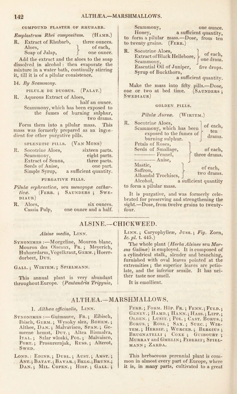 COMPOUND PLASTER OF RHUBARB. Emplastrum Rhei compositum. ('Hamb.) R. Extract of Rhubarb, three ounces. Aloes, 1 of each, Soap of Jalap, J one ounce. Add the extract and the aloes to the soap dissolved in alcohol : then evaporate the mixture in a water bath, continuity stirring it, till it is of a pilular consistence. 14. By Scammony. PILULiE DE DUOBUS. (PALAT.) R. Aqueous Exti’act of Aloes, half an ounce. Scammony, which has been exposed to the fumes of burning sulphur, two drams. Form them into a pilular mass. This mass was formerly prepared as an ingie- dient for other purgative pills. SPLENETIC PILLS. R. Socotrine Aloes, Scammony, Extract of Senna, Seeds of Anise, Simple Syrup, (Van Mons) sixteen parts, eight parts, three parts, one part, a sufficient quantity. PURGATIVE PILLS. Pilules ecphractics, seu menagogs cathar- tics. (Ferr. ; Saunders ; Swe- diaur) R. Aloes, six ounces. Cassia Pulp, one ounce and a half. Scammony, one ounce. Honey, a sufficient quantity, to form a pilular mass.—Dose, from ten to twenty grains. (Ferr.) of each, one dram. R. Socotrine Aloes, Extract of Black Hellebore, Scammony, Essential Oil of Juniper, five drops. Syrup of Buckthorn, a sufficient quantity. Make the mass into fifty pills.—Dose, one or two at bed time. (Saunders ; Swediaur) GOLDEN PILLS. Pilules Aurece. (Wirtem.) R. Socotrine Aloes, Scammony, which has been exposed to the fumes of burning sulphur. Petals of Roses, Seeds of Smallage, Fennel, Anise, ] of each. r > ten drams. of each, three drams. of each, two drams. Mastic, Saffron, Alhandal Trochiscs, Alcohol, a sufficient quantity to form a pilular mass. It is purgative, and was formerly cele- brated for preserving and strengthening the sight.—Dose, from twelve grains to twenty- four. ALSJNE.— CHICKWEED. Alsine media, Linn. Synonimes :—Morgeline, Mouron blanc, Mouron des Oiseaux, Fr. ; Meyerich, Huhnerdarm, Vogelkraut, Germ. ; Hoerr- dorbeet, Dut. Gall. ; Wirtem. ; Spielmann. This annual plant is very abundant throughout Europe. (Pentandria Trigynia, Linn. ; Caryophyllese, Juss.; Fig. Zorn, Ic.pl. t. 445.) The whole plant (Herha Alsines seu Mor- sus Galince) is employed. It is composed of a cylindrical stalk, slender and branching, furnished with oval leaves pointed at the extremities ; the superior leaves are petio- late, and the inferior sessile. It has nei- ther taste nor smell. It is emollient. ALTHiEA.—MARSHMALLOWS. 1. Althcea officinalis, Linn. Synonimes: — Guimauve, Fr. ; Eibisch, Ibisch, Germ.; Wysoky slez, Bohem. ; Althee, Dan. ; Malvavisco, Span. ; Ge- meene hemst, Dut. ; Altea Bismalva, Ital. ; Szlar wloski, Pol. ; Malvaisco, Port. ; Prosurernjak, Russ.; Alterot, S WED. Lond. : Edinb. ; Dubl. ; Aust. ; Amst. ; Ant.; Batav.; Bavar.; Belg.;Bruns.; Dan. ; Mil. Copen. ; Hisp. ; Gall. ; Ferr.; Form. Hop. Fr. ; Fenn.;Fuld.; Genev.; Hamb.; Hann.; Hass.; Lipp.; Olden. ; Lusit. ; Pol. ; Cast. Borus.; Borus. ; Ross.; Sax. ; Suec. ; Wir- tem. ; Herbip. ; Wurceb. ; Bergius ; Brugnatelli ; Coxe ; Guibourt ; Murray and Gmelin; Piderit; Spiel- mann ; Zarda. This herbaceous perennial plant is com- mon in almost every part of Europe, where it is, in many parts, cultivated to a great