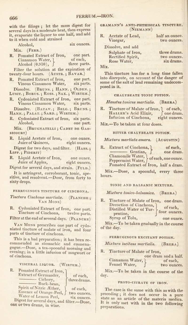 666 with the filings ; let the mass digest for several days in a moderate heat, then express it, evaporate the liquor to one half, and add to it when cold and strained Alcohol, six ounces. Mix. (Ferr.) R. Pomated Extract of Iron, one part. Cinnamon Water, 1 of each, Alcohol (0.910), J three parts. Filter the solution at the expiration of twenty-four hours. (Austr. ; Bavar.) R. Pomated Extract of Iron, one part. Vinous Cinnamon Water, six parts. Dissolve. (Bruns. ; Hann. ; Olden. ; Lusit. ; Borus. ; Ross.; Sax. ; Wirtem.) R. Cydoniated Extract of Iron, one part. Vinous Cinnamon Water, six parts. Dissolve. (Batav. ; Belg. ; Bruns.; Hann. ; Palat. ; Sard. ; Wirtem.) R. Cydoniated Extract of Iron, six parts. Alcohol, one part. Mix. (Brugnatelli ; Cadet de Gas- sicourt) R. Liquid Acetate of Iron, one ounce. Juice of Quinces, eight ounces. Digest for two days, and filter. (Hass. ; Lipp. ; Piderit) R. Liquid Acetate of Iron, one ounce. Juice of Apples, eight ounces. Digest for several days, and strain. (Fuld.) It is astringent, corroborant, tonic, ape- ritive, and resolvent.—Dose, from forty to sixty drops. FERRUGINOUS TINCTURE OF CINCHONA. Tinctura Cinchona martiala. (Planche ; Van Mons) R. Cydoniated Extract of Iron, one part. Tincture of Cinchona, twelve parts. Filter at the end of several days. (Planche) Van Mons prescribes one part of cydo- niated tincture of malate oi iron, and four parts of tincture of cinchona. This is a bad preparation; it has been re- commended as stomachic and emmena- gogue.—Dose, a tea-spoonful morning and evening; in a little infusion of mugwort or of cinchona. visceral liquor. (Wirtem.) R. Pomated Extract of Lon,' Extract of Germander, of each, — Cichory, threedrams. Buck-bean, Spirit of Nitric A£ther, | * , , of each, Essence of Orange-Peel, J two ounces, ater oi Lemon Peel, six ounces. Digest tor several days, and filter.—Dose, one or two drams, in wine. gramann’s anti-phthisical tincture. (Niemann) R. Acetate of Lead, half an ounce. Vinegar, two ounces. Dissolve, and add Sulphate of Iron, three drams. Rectified Spirit, two ounces. Rose Water, six drams. Mix. This tincture has for a long time fallen into disrepute, on account of the danger of some of the salt of lead remaining undecom- posed in it. chalybeate tonic potion. Haustus tonicus martialis. (Brera) R. Tincture of Malate of Iron, 1 of each, Haller’s Acid Elixir, J one dram. Infusion of Cinchona, eight ounces. Mix.—To be taken at four doses. BITTER CHALYBEATE POTION. Mixtura martiata amara. (Augustin) R. Extract of Cinchona,! Gentian, J of each, one dram. Chamomile Water, 1 c , Peppermint Water, / of each> oneounce- Pomated Extract of Iron, half a dram. Mix.—Dose, a spoonful, every three hours. TONIC AND BALSAMIC MIXTURE. Mixtura tonico-halsamica. (Brera) of each, four ounces. R. Tincture of Malate of Iron, one dram. Decoction of Cinchona, Distilled Water of Tur- pentine, Syrup of Tolu, one ounce. Mix.—To be taken gradually in the course of the day. FERRUGINOUS EXCITANT POTION. Mixtura incitans martialis. (Brera) R. Tincture of Malate of Iron, one dram and a half. Cinnamon Water, 1 of each, Fennel Water, J two ounces. Mix.—To be taken in the course of the day. PROTO-CITRATE OF IRON. The case is the same with this as with the preceding; it does not occur in a pure state as an article of the materia medica. It is only met with in the two following preparations.