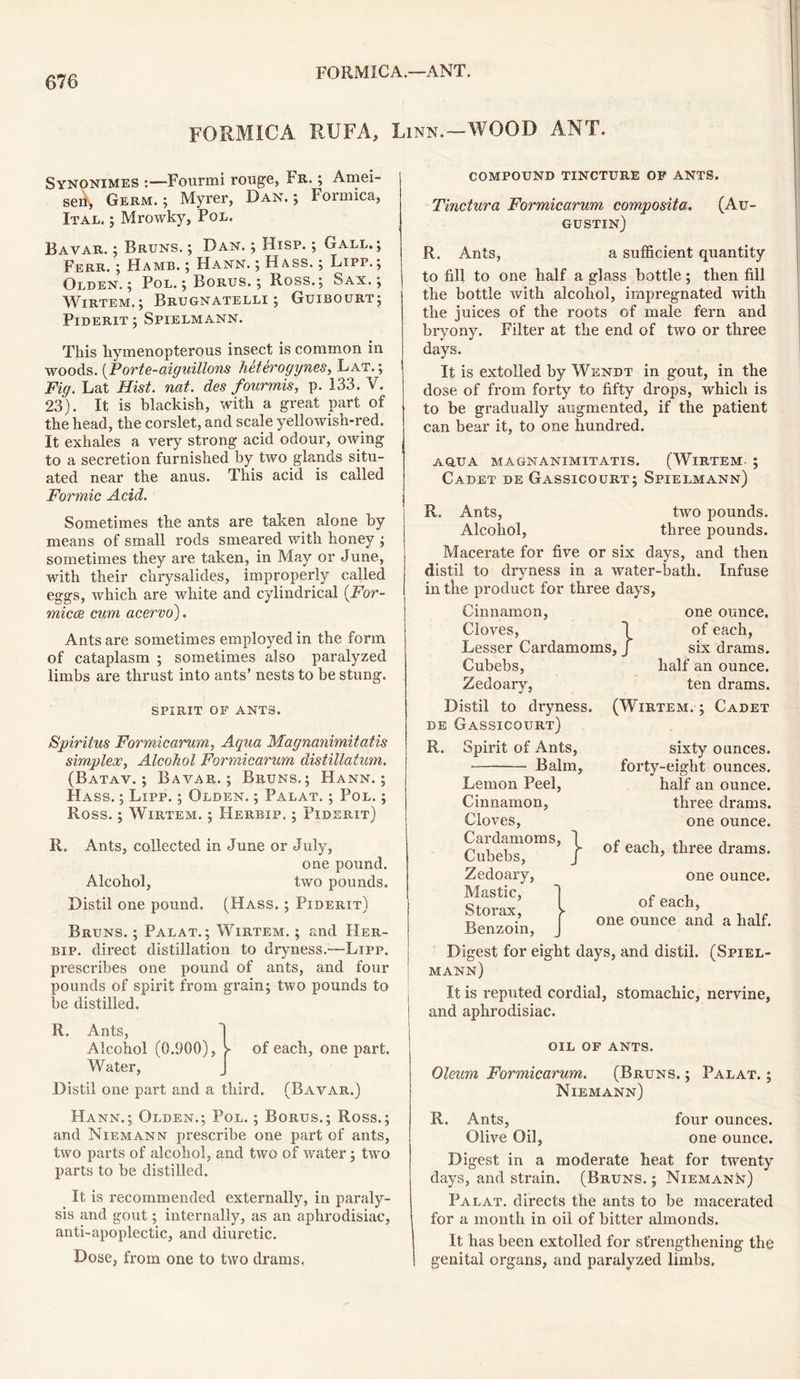 FORMICA—ANT. FORMICA RUFA, Linn.—WOOD ANT. Synonimes Fourmi rouge, Fr. ; Amei- sei Germ.; Myrer, Dan.; Formica, Ital. ; Mrowky, Pol. Bavar. ; Bruns. ; Dan. ; Hisp. ; Gall. ; Ferr. ; Hamb. ; Hann. ; Hass. ; Lipp.; Olden.; Pol. ; Borus. ; Ross.; Sax.; Wirtem.; Brugnatelli ; Guibourt; Piderit ; Spielmann. This hymenopterous insect is common in woods. (Porte-aiguillons hetSrogynes, Lat. ; Fig. Lat Hist. nat. des fourmis, p. 133. V. 23). It is blackish, with a great part of the head, the corslet, and scale yellowish-red. It exhales a very strong acid odour, owing to a secretion furnished by two glands situ- ated near the anus. This acid is called Formic Acid. Sometimes the ants are taken alone by means of small rods smeared with honey ; sometimes they are taken, in May or June, with their chrysalides, improperly called eggs, which are white and cylindrical (.For- mica cum acervo). Ants are sometimes employed in the form of cataplasm ; sometimes also paralyzed limbs are thrust into ants’ nests to be stung. spirit of ants. Spirit us Formicarum, Agua Magnanimitatis simplex, Alcohol Formicarum distillatum. (Batav. ; Bavar.; Bruns.; Hann.; Hass. ; Lipp. ; Olden. ; Palat. ; Pol. ; Ross.; Wirtem. ; Herbip. ; Piderit) R. Ants, collected in June or July, one pound. Alcohol, two pounds. Distil one pound. (Hass. ; Piderit) Bruns. ; Palat.; Wirtem. ; and Her- bip. direct distillation to dryness.—Lipp. prescribes one pound of ants, and four pounds of spirit from grain; two pounds to be distilled. R. Ants, Alcohol (0.900), J- of each, one part. Water, J Distil one part and a third. (Bavar.) Hann.; Olden.; Pol. ; Borus.; Ross.; and Niemann prescribe one part of ants, two parts of alcohol, and two of water; two parts to be distilled. It is recommended externally, in paraly- sis and gout; internally, as an aphrodisiac, anti-apoplectic, and diuretic. Dose, from one to two drams, compound tincture op ants. Tinctura Formicarum compositer. (Au- gustin) R. Ants, a sufficient quantity to fill to one half a glass bottle; then fill the bottle with alcohol, impregnated with the juices of the roots of male fern and bryony. Filter at the end of two or three days. It is extolled by Wendt in gout, in the dose of from forty to fifty drops, which is to be gradually augmented, if the patient can bear it, to one hundred. aqua magnanimitatis. (Wirtem ; Cadet de Gassicourt; Spielmann) R. Ants, two pounds. Alcohol, three pounds. Macerate for five or six days, and then distil to dryness in a water-bath. Infuse in the product for three days, Cinnamon, one ounce. Cloves, 1 of each, Lesser Cardamoms, J six drams. Cubebs, Zedoary, Distil to dryness. de Gassicourt) R. Spirit of Ants, Balm, Lemon Peel, Cinnamon, Cloves, Cardamoms, J Cubebs, j Zedoary, Mastic, Storax, j- Benzoin, J half an ounce, ten drams. (Wirtem.; Cadet sixty ounces, forty-eight ounces, half an ounce, three drams, one ounce. of each, three drams. one ounce. of each, one ounce and a half. Digest for eight days, and distil. (Spiel- mann) It is reputed cordial, stomachic, nervine, and aphrodisiac. OIL OF ANTS. Oleum Formicarum. (Bruns. ; Palat. ; Niemann) R. Ants, four ounces. Olive Oil, one ounce. Digest in a moderate heat for twenty days, and strain. (Bruns. ; Niemann) Palat. directs the ants to be macerated for a month in oil of bitter almonds. It has been extolled for strengthening the genital organs, and paralyzed limbs.