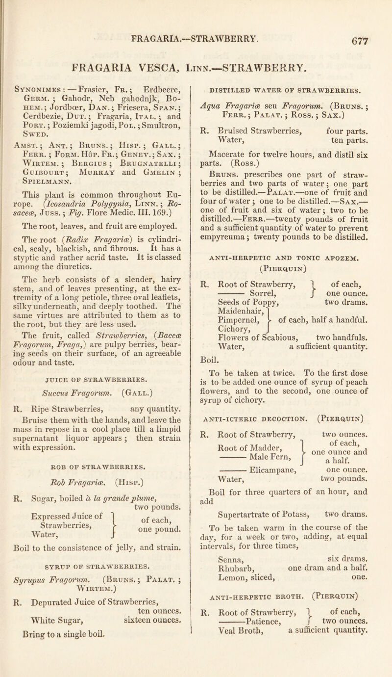 FRAGARIA.—STRAWBERRY. FRAGARIA VESCA, Linn—STRAWBERRY. Synonimes :—Frasier, Fr. ; Erdbeere, Germ. ; Gahodr, Neb gahodnjk, Bo- hem.; Jordboer, Dan.; Friesera, Span.; Cerdbezie, Dut. ; Fragaria, Ital. ; and Port. ; Poziemki jagodi,PoL. ;Smultron, Swed. Amst. ; Ant. ; Bruns. ; Hisp. ; Gall. ; Ferr. ; Form. Hop. Fr. ; Genev. ; Sax. ; Wirtem. ; Bergius ; Brugnatelli ; Guibourt; Murray and Gmelin ; Spielmann. This plant is common throughout Eu- rope. (Icosandria Polygynia, Linn. ; Ro- sacea, Juss.; Fig. Flore Medic. III. 169.) The root, leaves, and fruit are employed. The root (Radix Fragaria) is cylindri- cal, scaly, blackish, and fibrous. It has a styptic and rather acrid taste. It is classed among the diuretics. The herb consists of a slender, hairy stem, and of leaves presenting, at the ex- tremity of a long petiole, three oval leaflets, silky underneath, and deeply toothed. The same virtues are attributed to them as to the root, but they are less used. The fruit, called Strawberries, (Bacca Fragorum, Frag a,) are pulpy berries, bear- ing seeds on their surface, of an agreeable odour and taste. JUICE OF STRAWBERRIES. Succus Fragorum. (Gall.) R. Ripe Strawberries, any quantity. Bruise them with the hands, and leave the mass in repose in a cool place till a limpid supernatant liquor appears ; then strain with expression. ROB OF STRAWBERRIES. Rob Fragaria. (Hisp.) R. Sugar, boiled a la grande plume, two pounds. of each, one pound. Expressed Juice of Strawberries, Water, Boil to the consistence of jelly, and strain. SYRUP OF STRAWBERRIES. Syrupus Fragorum. (Bruns. ; Pal at. ; Wirtem.) R. Depurated Juice of Strawberries, ten ounces. White Sugar, sixteen ounces. Bring to a single boil. distilled water of strawberries. Aqua Fragaria seu Fragorum. (Bruns. ; Ferr. ; Palat. ; Ross.; Sax.) R. Bruised Strawberries, four parts. Water, ten parts. Macerate for twelve hours, and distil six parts. (Ross.) Bruns, prescribes one part of straw- berries and two parts of water; one part to be distilled.—Palat.—one of fruit and four of water ; one to be distilled.—Sax.— one of fruit and six of water; two to be distilled.—Ferr.—twenty pounds of fruit and a sufficient quantity of water to prevent empyreuma; twenty pounds to be distilled. anti-herpetic and tonic apozem. (Pierquin) R. Root of Strawberry, \ of each, Sorrel, J one ounce. Seeds of Poppy, two drams. Maidenhair, 1 Pimpernel, > of each, half a handful. Cichory, Flowers of Scabious, two handfuls. Water, a sufficient quantity. Boil. To be taken at twice. To the first dose is to be added one ounce of syrup of peach flowers, and to the second, one ounce of syrup of cichory. anti-icteric decoction. (Pierquin) R. Root of Strawberry, Root of Madder, Male Fern, Elicampane, Water, two ounces, of each, one ounce and a half, one ounce, two pounds. Boil for three quarters of an hour, and add Supertartrate of Potass, two drams. To be taken warm in the course of the day, for a week or two, adding, at equal intervals, for three times, Senna, six drams. Rhubarb, one dram and a half. Lemon, sliced, one. anti-herpetic broth. (Pierquin) R. Root of Strawberry, 1 of each, Patience, j two ounces. Veal Broth, a sufficient quantity.