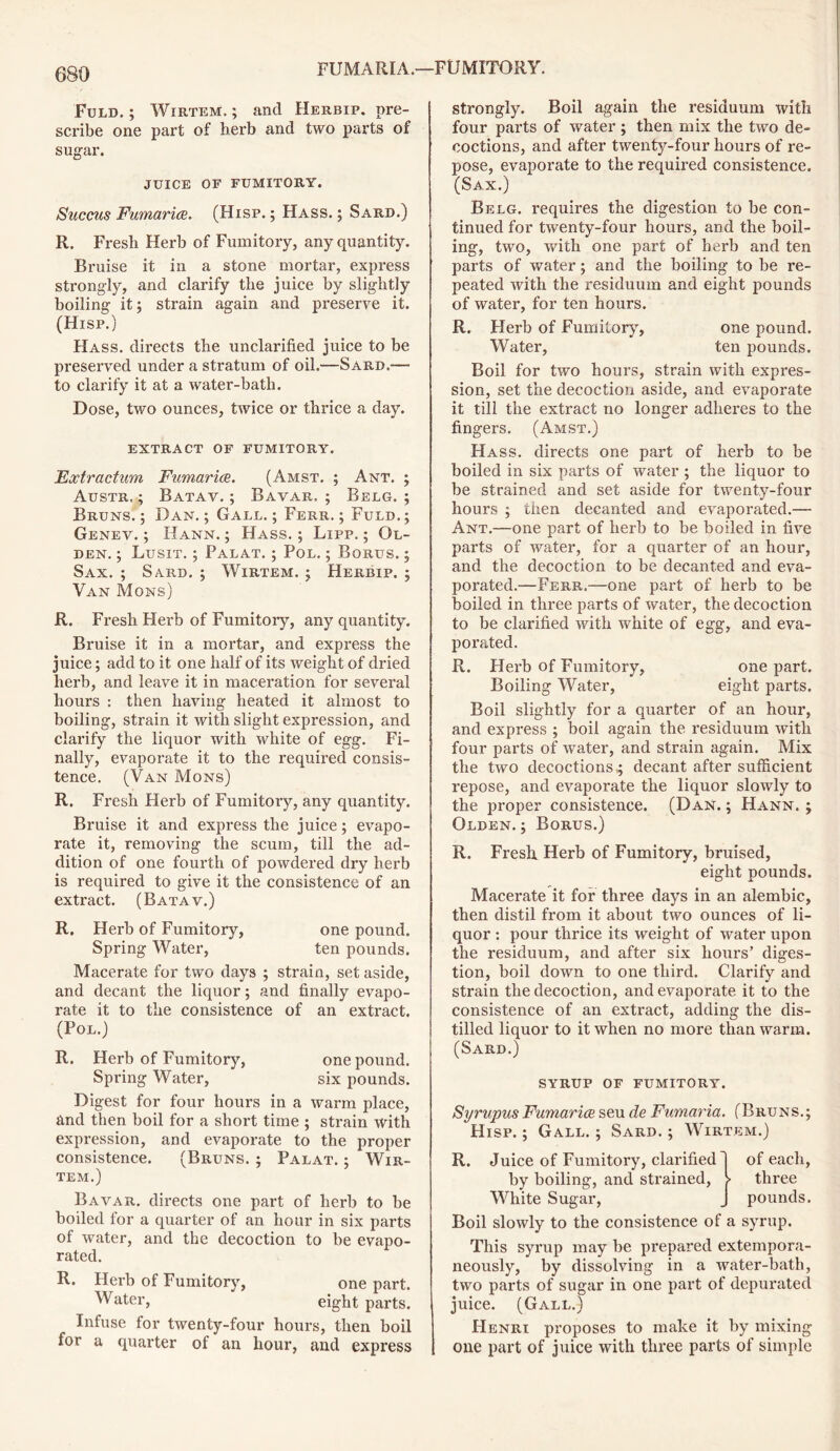 Fuld. ; Wirtem. ; and Herbip. pre- scribe one part of herb and two parts of sugar. JUICE OF FUMITORY. Succus Fumarice. (Hisp. ; Hass. ; Sard.) R. Fresh Herb of Fumitory, any quantity. Bruise it in a stone mortar, express strongly, and clarify the juice by slightly boiling it; strain again and preserve it. (Hisp.) Hass, directs the unclarified juice to be preserved under a stratum of oil.—Sard.— to clarify it at a water-bath. Dose, two ounces, twice or thrice a day. EXTRACT OF FUMITORY. Eoctractum Fumarice. (Amst. ; Ant. ; Austr, ; Batav. ; Bavae. ; Belg.; Bruns.; Dan.; Gall.; Ferr. ; Fuld.; Genev. ; Hann. ; Hass. ; Lipp. ; Ol- den. ; Lusit. ; Palat. ; Pol. ; Borus. ; Sax. ; Sard. ; Wirtem. ; Herbip. ; Van Mons) R. Fresh Herb of Fumitory, any quantity. Bi’uise it in a mortar, and express the juice; add to it one half of its weight of dried herb, and leave it in maceration for several hours : then having heated it almost to boiling, strain it with slight expression, and clarify the liquor with white of egg. Fi- nally, evaporate it to the required consis- tence. (Van Mons) R. Fresh Herb of Fumitory, any quantity. Bruise it and express the juice; evapo- rate it, removing the scum, till the ad- dition of one fourth of powdered dry herb is required to give it the consistence of an extract. (Batav.) R. Herb of Fumitory, one pound. Spring Water, ten pounds. Macerate for two days ; strain, set aside, and decant the liquor; and finally evapo- rate it to the consistence of an extract. (Pol.) R. Herb of Fumitory, one pound. Spring Water, six pounds. Digest for four hours in a warm place, and then boil for a short time ; strain with expression, and evaporate to the proper consistence. (Bruns. ; Palat. ; Wir- tem.) Bavar. directs one part of herb to be boiled for a quarter of an hour in six parts of water, and the decoction to be evapo- rated. R. Herb of Fumitory, one part. Water, eight parts. Infuse for twenty-four hours, then boil for a quarter of an hour, and express strongly. Boil again the residuum with four parts of water; then mix the two de- coctions, and after twenty-four hours of re- pose, evaporate to the required consistence. (Sax.) Belg. requires the digestion to be con- tinued for twenty-four hours, and the boil- ing, two, with one part of herb and ten parts of water; and the boiling to be re- peated with the residuum and eight pounds of water, for ten hours. R. Herb of Fumitory, one pound. Water, ten pounds. Boil for two hours, strain with expres- sion, set the decoction aside, and evaporate it till the extract no longer adheres to the fingers. (Amst.) Hass, directs one part of herb to be boiled in six parts of water ; the liquor to be strained and set aside for twenty-four hours ; then decanted and evaporated.— Ant.—one part of herb to be boiled in five parts of water, for a quarter of an hour, and the decoction to be decanted and eva- porated.—Ferr.—one part of herb to be boiled in three parts of water, the decoction to be clarified with white of egg, and eva- porated. R. Herb of Fumitory, one part. Boiling Water, eight parts. Boil slightly for a quarter of an hour, and express ; boil again the residuum with four parts of water, and strain again. Mix the two decoctions -; decant after sufficient repose, and evaporate the liquor slowly to the proper consistence. (Dan. ; Hann. ; Olden. ; Borus.) R. Fresh Herb of Fumitory, bruised, eight pounds. Macerate it for three days in an alembic, then distil from it about two ounces of li- quor : pour thrice its weight of water upon the residuum, and after six hours’ diges- tion, boil down to one third. Clarify and strain the decoction, and evaporate it to the consistence of an extract, adding the dis- tilled liquor to it when no more than warm. (Sard.) SYRUP OF FUMITORY. Syrupus Fumarice seu de Fumaria. (Bruns.; Hisp.; Gall.; Sard.; Wirtem.) R. Juice of Fumitory, clarified 1 of each, by boiling, and strained, > three White Sugar, J pounds. Boil slowly to the consistence of a syrup. This syrup may be prepared extempora- neously, by dissolving in a water-bath, two parts of sugar in one part of depurated juice. (Gall.) Henri proposes to make it by mixing one part of juice with three parts of simple