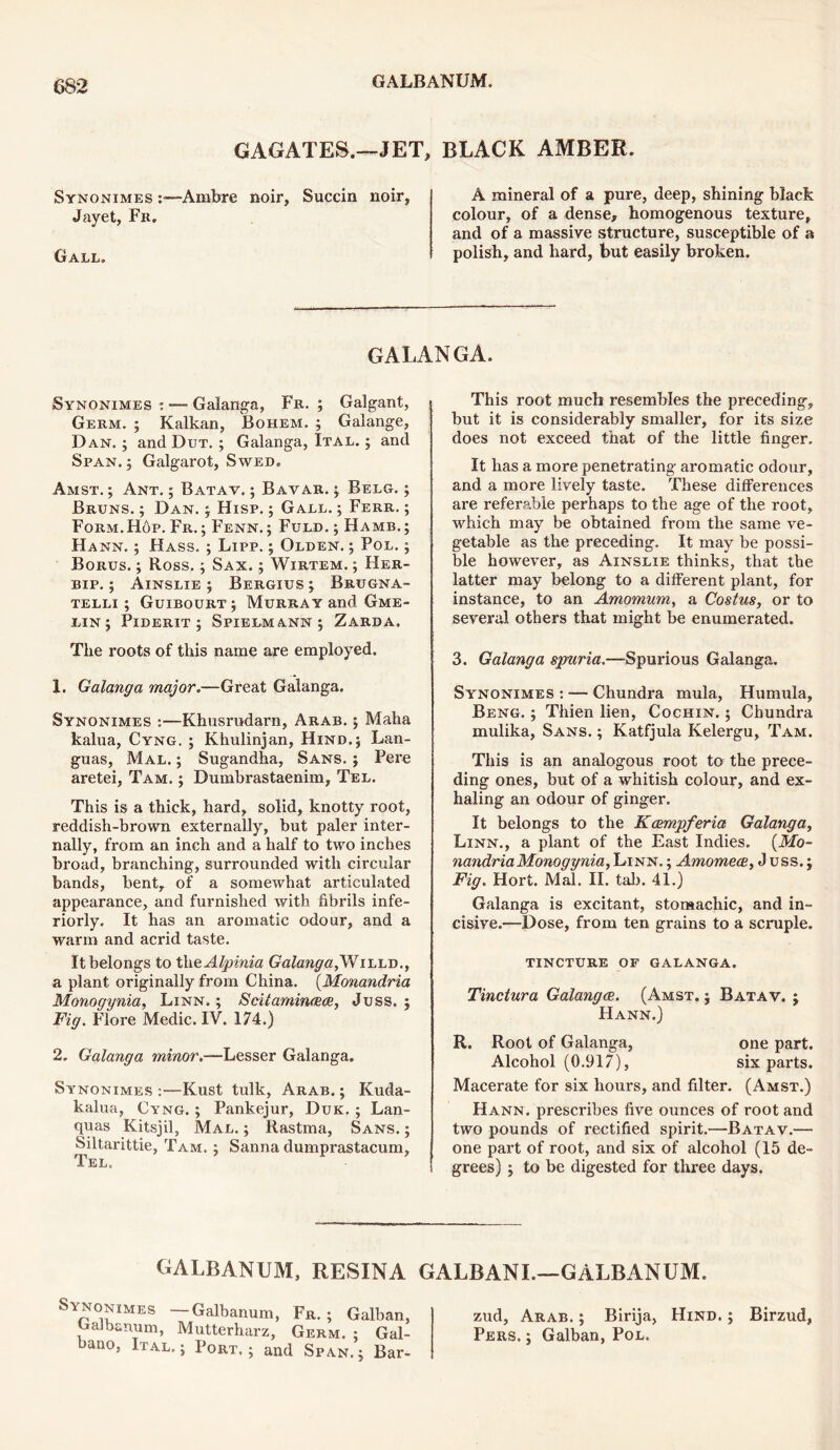 GAGATES.—JET, BLACK AMBER. Synonimes :■—Ambre noir, Succin noir, Jayet, Fr. Gall. A mineral of a pure, deep, shining black colour, of a dense, homogenous texture, and of a massive structure, susceptible of a polish, and hard, but easily broken. GALANGA. Synonimes : — Galanga, Fr. ; Galgant, Germ. ; Kalkan, Bohem. ; Galange, Dan. ; and Dut. ; Galanga, Ital. ; and Span. } Galgarot, Swed, Amst. ; Ant. ; Batav. ; Bavar. } Belg. ; Bruns. ; Dan. y Hisp. ; Gall. ; Ferr, ; Form.Hop. Fr. ; Fenn. ; Fuld. ; Hamb, } Hahn. ; Hass. ; Lipp. } Olden. } Pol. ; Borus. ; Ross.} Sax. ; Wirtem. ; Her- bip. ; Ainslie } Bergius } Brugna- telli ; Guibourt y Murray and Gme- lin y Piderit ; Spielmann } Zarda. The roots of this name are employed. 1. Galanga major.—Great Galanga. Synonimes •.—Khusrudarn, Arab, y Maha kalua, Cyng, ; Khulinjan, Hind.} Lan- guas, Mal. ; Sugandha, Sans. ; Pere aretei, Tam. } Dumbrastaenim, Tel. This is a thick, hard, solid, knotty root, reddish-brown externally, but paler inter- nally, from an inch and a half to two inches broad, branching, surrounded with circular bands, bent, of a somewhat articulated appearance, and furnished with fibrils inte- riorly. It has an aromatic odour, and a warm and acrid taste. It belongs to tlieAlpinia Galanga,Willd., a plant originally from China. (Monandria Monogynia, Linn. ; Sciiaminaxe, Juss. j Fig. Flore Medic. IV. 174.) 2. Galanga minor.—Lesser Galanga. Synonimes :—Kust tulk, Arab. ; Kuda- kalua, Cyng. ; Pankejur, Duk. ; Lan- quas Kitsjil, Mal. ; Rastma, Sans. ; Siltarittie, Tam, } Sanna dumprastacum, Tel. This root much resembles the preceding, but it is considerably smaller, for its size does not exceed that of the little finger. It has a more penetrating aromatic odour, and a more lively taste. These differences are referable perhaps to the age of the root, which may be obtained from the same ve- getable as the preceding. It may be possi- ble however, as Ainslie thinks, that the latter may belong to a different plant, for instance, to an Amomum, a Costus, or to several others that might be enumerated. 3. Galanga spuria.—Spurious Galanga. Synonimes : — Chundra mula, Hurnula, Beng. ; Thien lien, Cochin. ; Chundra mulika, Sans. ; Katfjula Kelergu, Tam. This is an analogous root to the prece- ding ones, but of a whitish colour, and ex- haling an odour of ginger. It belongs to the Kcempferia Galanga, Linn., a plant of the East Indies. {Mo- nandria Monogynia, Linn. ; Amomece, J uss.; Fig. Hort. Mal. II. tab. 41.) Galanga is excitant, stomachic, and in- cisive.—Dose, from ten grains to a scruple. TINCTURE OF GALANGA. Tinctura Galanga. (Amst. } Batav. } Hann.) R. Root of Galanga, one part. Alcohol (0.917), six parts. Macerate for six hours, and filter. (Amst.) Hann. prescribes five ounces of root and two pounds of rectified spirit.—Batav.— one part of root, and six of alcohol (15 de- grees) } to be digested for three days. GALBANUM, RESINA GALBANL—GALBANUM. hYNoNmss — Galbanum, Fa. ; Galban, Galbanum, Mutterharz, Germ. ; Gal- bano, Ital,; Port.; and Span.} Bar- zud, Arab. } Birija, Hind. } Pers. } Galban, Pol. Birzud,
