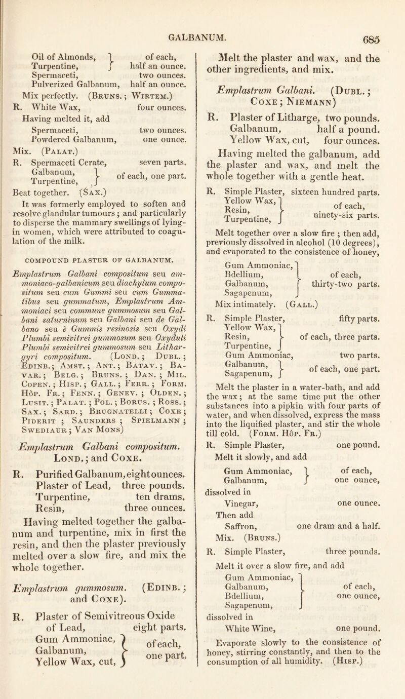 Oil of Almonds, 1 Turpentine, J Spermaceti, Pulverized Galbanum, Mix perfectly. (Bruns. R. White Wax, Having melted it, add Spermaceti, Powdered Galbanum, of each, half an ounce. two ounces, half an ounce. Wirtem.) four ounces. two ounces, one ounce. } seven parts, of each, one part. Mix. (Palat.) R. Spermaceti Cerate, Galbanum, Turpentine, Beat together. (Sax.) It was formerly employed to soften and resolve glandular tumours ; and particularly to disperse the mammary swellings of lying- in women, which were attributed to coagu- lation of the milk. COMPOUND PLASTER OF GALBANUM. Emplastrum Galbani compositum seu am- moniaco-galbanicum seu diachylum compo- situm seu cum Gummi seu cum Gumma- libus seu gummatum, Emplastrum Am- moniaci seu commune gummosum seu Gal- bani saturninum seu Galbani seu de Gal- bano seu e Gummis resinosis seu Oxydi Plumbi semivitrei gummosum seu Oxyduli Plumbi semivitrei gummosum seu Lithar- gyri compositum. (Lond. ; Duel. ; Edinb.; Amst. ; Ant.; Batav. ; Ba- var. ; Belg. ; Bruns. ; Dan. ; Mil. Copen.; Hisp. ; Gall.; Ferr. ; Form. H6p. Fr. ; Fenn. ; Genev. ; Olden. ; Lusit. ; Palat. ; Pol. ; Borus. ; Ross.; Sax.; Sard.; Brugnatelli ; Coxe ; Piderit ; Saunders ; Spielmann ; Swediaur ; Van Mons) Emplastrum Galbani compositum. Lond.; and Coxe. R. Purified Galbanum,eightounces. Plaster of Lead, three pounds. Turpentine, ten drams. Resin, three ounces. Having melted together the galba- num and turpentine, mix in first the resin, and then the plaster previously melted over a slow fire, and mix the whole together. Emplastrum gummosum. (Edinb. ; and Coxe). R. Plaster of Semivitreous Oxide of Lead, eight parts. Gum Ammoniac, Galbanum, Yellow Wax, cut O of each, one part. Melt the plaster and wax, and the other ingredients, and mix. Emplastrum Galbani. (Dubl. ; Coxe ; Niemann) R. Plaster of Litharge, two pounds. Galbanum, half a pound. Yellow Wax, cut, four ounces. Having melted the galbanum, add the plaster and wax, and melt the whole together with a gentle heat. R. Simple Plaster, Yellow Wax,' Resin, V Turpentine, sixteen hundred parts, of each, ninety-six parts. Melt together over a slow fire ; then add, previously dissolved in alcohol (10 degrees), and evaporated to the consistence of honey, Gum Ammoniac, Bdellium, Galbanum, Sagapenum, Mix intimately. (Gall.) R. Simple Plaster, Yellow Wax, Resin, of each, thirty-two parts. Turpentine, Gum Ammoniac, Galbanum, 1 b J fifty parts, of each, three parts. } one pound. of each, one ounce, one ounce. two parts. Sagapenum, / of each> one Part- Melt the plaster in a water-bath, and add the wax; at the same time put the other substances into a pipkin with four parts of water, and when dissolved, express the mass into the liquified plaster, and stir the whole till cold. (Form. H6p. Fr.) R. Simple Plaster, Melt it slowly, and add Gum Ammoniac, Galbanum, dissolved in Vinegar, Then add Saffron, one dram and a half. Mix. (Bruns.) R. Simple Plaster, three pounds. Melt it over a slow fire, and add Gum Ammoniac, Galbanum, ^ of each, Bdellium, one ounce, Sagapenum, dissolved in White Wine, one pound. Evaporate slowly to the consistence of honey, stirring constantly, and then to the consumption of all humidity. (Hisp.)