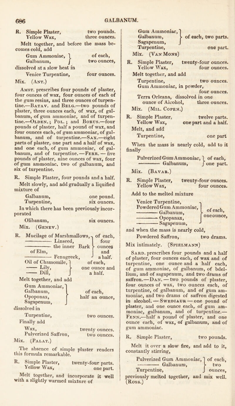 R. Simple Plaster, Yellow Wax, Melt together, and before comes cold, add Gum Ammoniac, 1 Galbanum, j dissolved at a slow heat in two pounds, three ounces. the mass be- of each, two ounces, Venice Turpentine, four ounces. Mix. (Ant.) Amst. prescribes four pounds of plaster, four ounces of wax, four ounces of each of the gum resins, and three ounces of turpen- tine.—Batav. and Belg.—two pounds of plaster, three ounces each, of wax, of gal- banum, of gum ammoniac, and of turpen- tine.—Olden. ; Pol. ; and Borus.—four pounds of plaster, half a pound of wax, and four ounces each, of gum ammoniac, of gal- banum, and of turpentine.—Sax.—eight parts of plaster, one part and a half of wax, and one each, of gum ammoniac, of gal- banum, and of turpentine.—Ferr. — five pounds of plaster, nine ounces of wax, four of gum ammoniac, two of galbanum, and six of turpentine. R. Simple Plaster, four pounds and a half. Melt slowly, and add gradually a liquified mixture of Galbanum, one pound. Turpentine, six ounces. In which there has been previously incor- porated Olibanum, six ounces. Mix. (Genev.) of each, R. Mucilage of Marshmallows, Linseed, the inner Bark Fenugreek, of Elm, Oil of Chamomile, Lily, Dill, Melt together, and add Gum Ammoniac, Galbanum, Opoponax, Sagapenum, dissolved in four ► ounces and a half, of each, one ounce and a half. of each, half an ounce. Turpentine, Finally add Wax, Pulverized Saffron, Mix. (Palat.) two ounces. twenty ounces, two ounces. The absence of simple plaster renders this formula remarkable. R. Simple Plaster, twenty-four parts. lellowWax, one part. Melt together, and incorporate it well with a slightly warmed mixture of Gum Ammoniac, Galbanum, S- Sagapenum, Turpentine, Mix. (Van Mons) of each, two parts. one part. R. Simple Plaster, twenty-four ounces. Yellow Wax, four ounces. Melt together, and add Turpentine, two ounces. Gum Ammoniac, in powder, four ounces. Terra Orleana, dissolved in one ounce of Aicohol, three ounces. Mix. (Mil. Copen.) R. Simple Plaster. twelve parts. Yellow Wax, one part and a half. Melt, and add Turpentine, one part When the mass is nearly cold, add to it finally Pulverized Gum Ammoniac, 1 of each, Galbanum, J one part. Mix. (Bavar.) R. Simple Plaster, twenty-four ounces. Yellow Wax, four ounces. Add to the melted mixture Venice Turpentine, Powdered Gum Ammoniac ■ ——— Galbanum, Opopanax, — — Sagapenum, and when the mass is nearly cold, Powdered Saffron, two drams. Mix intimately. (Spielmann) Sard, prescribes four pounds and a half of plaster, four ounces each, of wax and of turpentine, one ounce and a half each, of gum ammoniac, of galbanum, of bdel- lium, and of sagapenum, and two drams of saffron. — Dan. — two pounds of plaster, four ounces of wax, two ounces each, of turpentine, of galbanum, and of gum am- moniac, and two drams of saffron digested in alcohol. — Swediaur — one pound of plaster, and one ounce each, of gum am- moniac, galbanum, and of turpentine.— Fenn.—half a pound of plaster, and one ounce each, of wax, of galbanum, and of gum ammoniac. * [ of each, I one ounce, R. Simple Plaster, two pounds. Melt it over a slow fire, and add to it, constantly stirring, Pulverized Gum Ammoniac, Galbanum, of each, two ounces, Turpentine, previously melted together, and mix well. (Ross.)