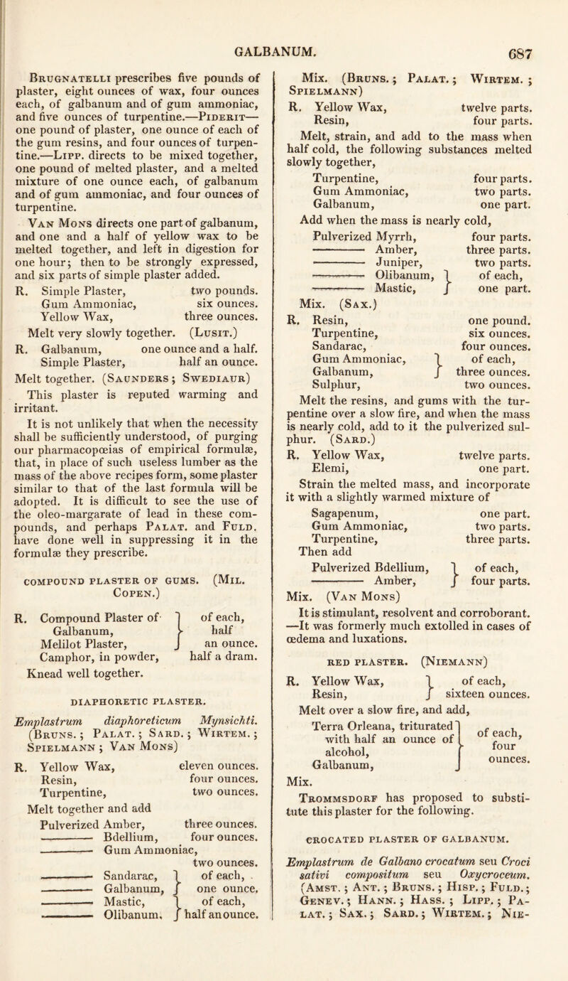 Brugnatelli prescribes five pounds of plaster, eight ounces of wax, four ounces each, of galbanum and of gum ammoniac, and five ounces of turpentine.—Piderit— one pound of plaster, one ounce of each of the gum resins, and four ounces of turpen- tine.—Lipp. directs to be mixed together, one pound of melted plaster, and a melted mixture of one ounce each, of galbanum and of gum ammoniac, and four ounces of turpentine. Van Mons directs one part of galbanum, and one and a half of yellow wax to be melted together, and left in digestion for one hour; then to be strongly expressed, and six parts of simple plaster added. R. Simple Plaster, two pounds. Gum Ammoniac, six ounces. Yellow Wax, three ounces. Melt very slowly together. (Lusit.) R. Galbanum, one ounce and a half. Simple Plaster, half an ounce. Melt together. (Saunders ; Swediaur) This plaster is reputed warming and irritant. It is not unlikely that when the necessity shall be sufficiently understood, of purging our pharmacopoeias of empirical formulae, that, in place of such useless lumber as the mass of the above recipes form, some plaster similar to that of the last formula will be adopted. It is difficult to see the use of the oleo-margarate of lead in these com- pounds, and perhaps Palat. and Fuld. have done well in suppressing it in the formulae they prescribe. COMPOUND PLASTER OF GUMS. (MlL. Copen.) R. Compound Plaster of Galbanum, Melilot Plaster, Camphor, in powder, Knead well together. of each, half an ounce, half a dram. DIAPHORETIC PLASTER. Emplastrum diaphoreticum Mynsichti. (Bruns.; Palat.; Sard.; Wirtem. ; Spielmann ; Van Mons) R. Yellow Wax, Resin, Turpentine, Melt together and add eleven ounces, four ounces, two ounces. Pulverized Amber, three ounces. Bdellium, four ounces. — Gum Ammoniac, two ounces. Sandarac, \ of each, Galbanum, J one ounce. — Mastic, \ of each, Olibanum, J half an ounce. Mix. (Bruns. ; Palat. ; Wirtem. ; Spielmann) R. Yellow Wax, Resin, Melt, strain, and add half cold, the following slowly together, Turpentine, Gum Ammoniac, Galbanum, twelve parts, four parts, to the mass when substances melted four parts, two parts, one part. Add when the mass is nearly cold, Pulverized Myrrh, four parts -— Amber, Juniper, —— Olibanum Mastic, -} three parts, two parts, of each, one part. } one pound, six ounces, four ounces. of each, three ounces, two ounces. Mix. (Sax.) R. Resin, Turpentine, Sandarac, Gum Ammoniac, Galbanum, Sulphur, Melt the resins, and gums with the tur- pentine over a slow fire, and when the mass is nearly cold, add to it the pulverized sul- phur. (Sard.) R. Yellow Wax, twelve parts. Elemi, one part. Strain the melted mass, and incorporate it with a slightly warmed mixture of Sagapenum, one part. Gum Ammoniac, two parts. Turpentine, three parts. Then add Pulverized Bdellium, 1 of each, — Amber, J four parts. Mix. (Van Mons) It is stimulant, resolvent and corroborant. —It was formerly much extolled in cases of oedema and luxations. red plaster. (Niemann) R. Yellow Wax, 1 of each, Resin, J sixteen ounces. Melt over a slow fire, and add. Terra Orleana, triturated with half an ounce of alcohol, Galbanum, of each, four ounces. Mix. Trommsdorf has proposed to substi- tute this plaster for the following. CROCATED PLASTER OF GALBANUM. Emplastrum, de Galbano crocatum seu Croci sativi compositum seu Oxycroceum. (Amst. ; Ant. ; Bruns. ; Hisp. ; Fuld.; Genev. ; Hann. ; Hass. ; Lipp. ; Pa- lat. ; Sax.; Sard.; Wirtem.; Nie-