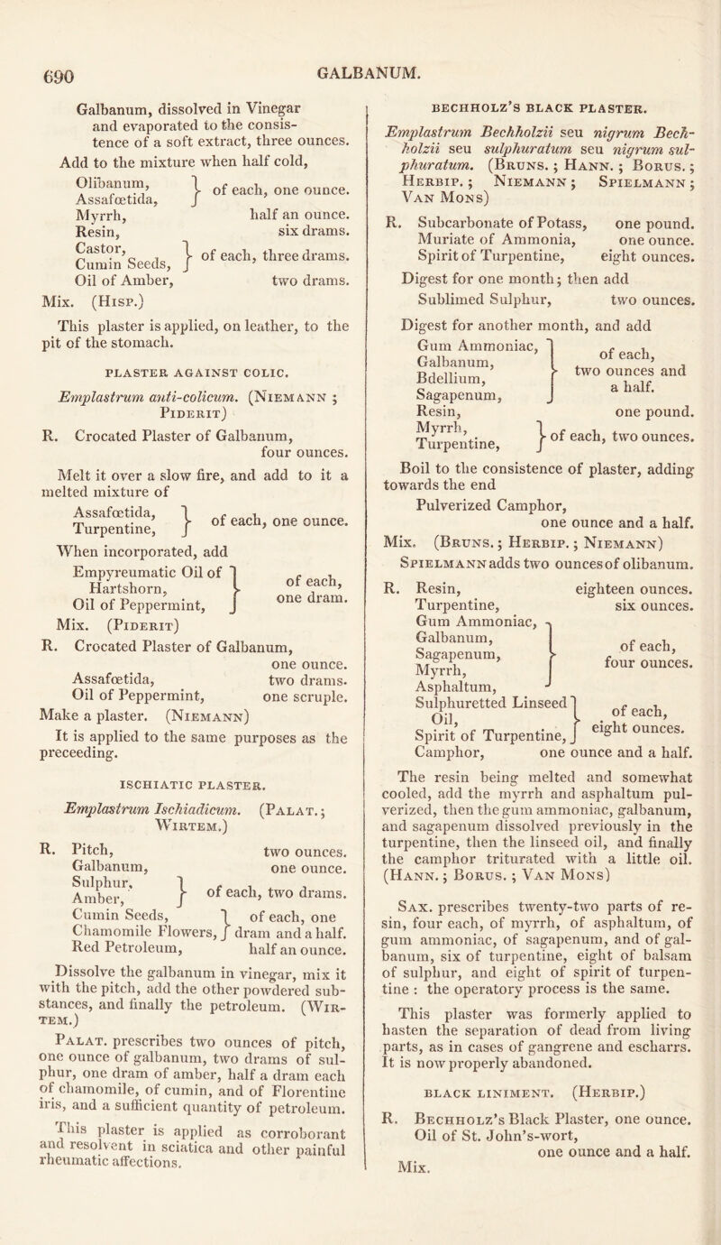 Galbanum, dissolved in Vinegar and evaporated to the consis- tence of a soft extract, three ounces. Add to the mixture when half cold, O lib an urn , 1 0f eac]j one ounCe. Assafoetida, J Myrrh, half an ounce. Resin, six drams. CuSn’seeds, } of each, three drams. Oil of Amber, two drams. Mix. (Hisp.) This plaster is applied, on leather, to the pit of the stomach. PLASTER AGAINST COLIC. Emplastrum anti-colicum. (Niemann ; Piderit) R. Crocated Plaster of Galbanum, four ounces. Melt it over a slow fire, and add to it a melted mixture of } of each, one ounce. of each, one dram. Assafoetida, Turpentine, When incorporated, add Empyreumatic Oil of Hartshorn, Oil of Peppermint, Mix. (Piderit) R. Crocated Plaster of Galbanum, one ounce. Assafoetida, two drams. Oil of Peppermint, one scruple. Make a plaster. (Niemann) It is applied to the same purposes as the preceeding. ISCHIATIC PLASTER. Emplastrum Ischiadicum. (Palat. ; WlRTEM.) R. Pitch, two ounces. Galbanum, one ounce. Amber,1' j“ eac^b two drams. Cumin Seeds, 1 of each, one Chamomile Flowers, / dram and a half. Red Petroleum, half an ounce. Dissolve the galbanum in vinegar, mix it with the pitch, add the other poivdered sub- stances, and finally the petroleum. (Wir- tem.) Palat. prescribes two ounces of pitch, one ounce of galbanum, two drams of sul- phur, one dram of amber, half a dram each of chamomile, of cumin, and of Florentine iris, and a sufficient quantity of petroleum. I his plaster is applied as corroborant and resolvent in sciatica and other painful rheumatic affections. bechholz’s black plaster. Emplastrum Bechholzii seu nigrum Bech- kolzii seu sulphuratum seu nigrum sul- phur alum. (Bruns. ; Hann. ; Borus. ; Herbip. ; Niemann; Spielmann; Van Mons) R. Subcarbonate of Potass, one pound. Muriate of Ammonia, one ounce. Spirit of Turpentine, eight ounces. Digest for one month; then add Sublimed Sulphur, two ounces. Digest for another month, and add Gum Ammoniac, Galbanum, Bdellium, Sagapenum, Resin, Myrrh, Turpentine, of each, two ounces and a half. one pound, j- of each, two ounces. Boil to the consistence of plaster, adding towards the end Pulverized Camphor, one ounce and a half. Mix. (Bruns. ; Herbip. ; Niemann) Spielmann adds two ounces of olibanum. eighteen ounces, six ounces. R. Resin, Turpentine, Gum Ammoniac, Galbanum, Sagapenum, Myrrh, Asphaltum, Sulphuretted Linseed Oil, Spirit of Turpentine, _ Camphor, one ounce and a half, of each, four ounces. of each, eight ounces. The resin being melted and somewhat cooled, add the myrrh and asphaltum pul- verized, then the gum ammoniac, galbanum, and sagapenum dissolved previously in the turpentine, then the linseed oil, and finally the camphor triturated with a little oil. (Hann. ; Borus. ; Van Mons) Sax. prescribes twenty-two parts of re- sin, four each, of myrrh, of asphaltum, of gum ammoniac, of sagapenum, and of gal- banum, six of turpentine, eight of balsam of sulphur, and eight of spirit of turpen- tine : the operatory process is the same. This plaster was formerly applied to hasten the separation of dead from living parts, as in cases of gangrene and escliarrs. It is now properly abandoned. BLACK LINIMENT. (HERBIP.) R. Bechholz’s Black Plaster, one ounce. Oil of St. John’s-wort, one ounce and a half. Mix.