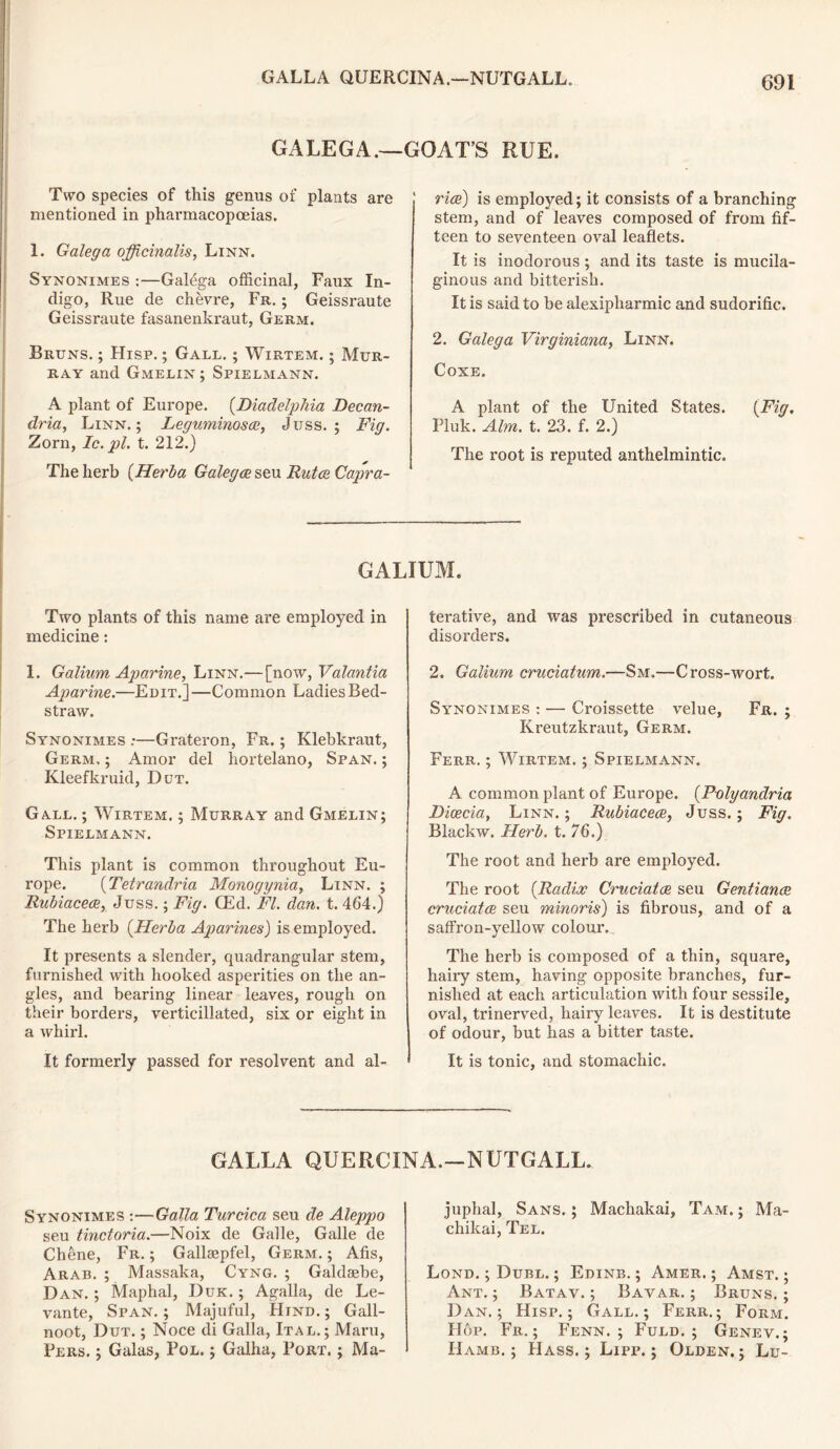 GALEGA.—GOAT’S RUE. Two species of this genus of plants are mentioned in pharmacopoeias. 1. Galega officinalis, Linn. Synonimes :—Galega officinal, Faux In- digo, Rue de chevre, Fr. ; Geissraute Geissraute fasanenkraut, Germ. Bruns. ; Hisp. ; Gall. ; Wirtem. ; Mur- ray and GxMelin ; Spielmann. A plant of Europe. (Diadelphia Decan- dria, Linn.; Leguminoscc, Juss. ; Fig. Zorn, Ic.pl. t. 212.) The herb (Herba Galegce seu Rutce Capra- rice) is employed; it consists of a branching stem, and of leaves composed of from fif- teen to seventeen oval leaflets. It is inodorous ; and its taste is mucila- ginous and bitterish. It is said to be alexipharmic and sudorific. 2. Galega Virginiana, Linn. Coxe. A plant of the United States. (Fig. Piuk. Aim. t. 23. f. 2.) The root is reputed anthelmintic. GALIUM. Two plants of this name are employed in medicine: 1. Galium Aparine, Linn.— [now, Valantia Aparine.—Edit.]—Common Ladies Bed- straw. Synonimes .*—Grateron, Fr. ; Klebkraut, Germ. ; Amor del hortelano, Span. ; Kleefkruid, Dut. Gall. ; Wirtem. ; Murray and Gmelin; Spielmann. This plant is common throughout Eu- rope. (Tetrandria Monogynia, Linn. ; Rubiacece, Juss.; Fig. (Ed. FI. dan. t. 464.) The herb (Herba Aparines) is employed. It presents a slender, quadrangular stem, furnished with hooked asperities on the an- gles, and bearing linear leaves, rough on their borders, verticillated, six or eight in a whirl. It formerly passed for resolvent and al- terative, and was prescribed in cutaneous disorders. 2. Galium cruciatum.—Sm.—Cross-wort. Synonimes : — Croissette velue, Fr. ; Kreutzkraut, Germ. Ferr. ; Wirtem. ; Spielmann. A common plant of Europe. (Polyandria Dicecia, Linn. ; Rubiacece, Juss.; Fig. Blackw. Herb. t. 76.) The root and herb are employed. The root (Radix Cruciatce seu Gentiance cruciatce seu minoris) is fibrous, and of a saffron-yellow colour. The herb is composed of a thin, square, hairy stem, having opposite branches, fur- nished at each articulation with four sessile, oval, trinerved, hairy leaves. It is destitute of odour, but has a bitter taste. It is tonic, and stomachic. GALLA QUERCINA.—NUTGALL. Synonimes :—Galla Turcica seu de Aleppo seu tinctoria.—Noix de Galle, Galle de Chene, Fr. ; Gallaepfel, Germ. ; Afis, Arab. ; Massaka, Cyng. ; Galdsebe, Dan. ; Maphal, Duk. ; Agalla, de Le- vante, Span. ; Majuful, Hind. ; Gall- noot, Dut. ; Noce di Galla, Ital.; Maru, Pers. ; Galas, Pol. ; Galha, Port, ; Ma- juphal, Sans. ; Machakai, Tam. ; Ma- chikai, Tel. Lond. ; Dubl. ; Edinb. ; Amer. ; Amst. ; Ant.; Batav. ; Bavar. ; Bruns.; D an.; Hisp.; Gall.; Ferr.; Form. H op. Fr. ; Fenn. ; Fuld. ; Genev. ; IIamb. ; Hass.; Lipp. ; Olden.; Lu-