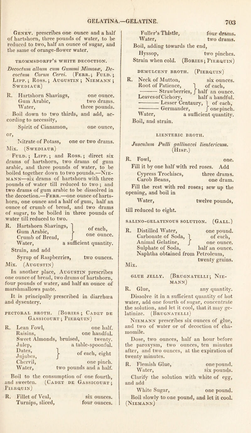 Genev. prescribes one ounce and a half of hartshorn, three pounds of water, to be reduced to two, half an ounce of sugar, and the same of orange-flower water. trommsdorff’s white decoction. Decoctum album cum Gummi Mimosa, De- co ctum Cornu Cervi. (Ferr. ; Fuld. ; Lipp. ; Ross.; Augustin; Niemann; Swediaur) R. Hartshorn Shavings, one ounce. Gum Arabic, two drams. Water, three pounds. Boil down to two thirds, and add, ac- cording to necessity, Spirit of Cinnamon, one ounce, or, Nitrate of Potass, one or two drams. Mix. (Swediaur) Fuld.; Lipp.; and Ross.; direct six drams of hartshorn, two drams of gum arabic, and three pounds of water, to be boiled together down to two pounds.—Nie- mann—six drams of hartshorn with three pounds of water till reduced to two ; and two drams of gum arabic to be dissolved in the decoction.—Ferr.—one ounce of harts- horn, one ounce and a half of gum, half an ounce of crumb of bread, and two drams of sugar, to be boiled in three pounds of water till reduced to two. of each, one ounce. R. Hartshorn Shavings, Gum Arabic, Crumb of Bread, Water, a sufficient quantity. Strain, and add Syrup of Raspberries, two ounces. Mix. (Augustin) In another place, Augustin prescribes one ounce of bread, two drams of hartshorn, four pounds of water, and half an ounce of marshmallows paste. It is principally prescribed in diarrhoea and dysentery. PECTORAL BROTH. (BoRIES; CADET DE Gassicourt; Fierquin) R. Lean Fowlj one half. Raisins, one handful. Sweet Almonds, bruised, twenty. Julep, a table-spoonful. Dates, Jujubes, Chervil, Water, } of each, eight one pinch, two pounds and a half. Boil to the consumption of one fourth, and sweeten. (Cadet de Gassicourt; Pierquin) R. Fillet of Veal, six ounces. Turnips, sliced, four ounces. Fuller’s Thistle, four drams. Water, two drams. Boil, adding towards the end, Hyssop, two pinches. Strain when cold. (Bories; Pierquin) demulcent broth, (Pierquin) R. Neck of Mutton, six ounces. Root of Patience, ~l of each, — Strawberries, J half an ounce. Leaves of Cichory, half a handful. Lesser Centaury, 1 of each, Germander, J one pinch. Water, a sufficient quantity. Boil, and strain. LIENTERIC BROTH. Jusculum Pulli gallinacei lientericum. (Hisp.) R. Fowl, one. Fill it by one half with red roses. Add Cypress Trochiscs, three drams. Carob Beans, one dram. Fill the rest with red roses; sew up the opening, and boil in Water, twelve pounds, till reduced to eight. SALINO-GELATINOUS SOLUTION. (GALL.) R. Distilled Water, one pound. Carbonate of Soda, \ of each, Animal Gelatine, J one ounce. Sulphate of Soda, half an ounce. Naphtha obtained from Petroleum, twenty grains. Mix. GLUE JELLY. (BrUGNATELLI ; NlE- mann) R. Glue, any quantity. Dissolve it in a sufficient quantity of hot water, add one fourth of sugar, concentrate the solution, and let it cool, that it may ge- latinize. (Brugnatelli) Niemann pi’escribes six ounces of glue, and two of water or of decoction of cha- momile. Dose, two ounces, half an hour before the paroxysm, two ounces, ten minutes after, and two ounces, at the expiration of twenty minutes. R. Flemish Glue, one pound. Water, six pounds. Clarify the solution with white of egg, and add White Sugar, one pound. Boil slowly to one pound, and let it cool. (Niemann)