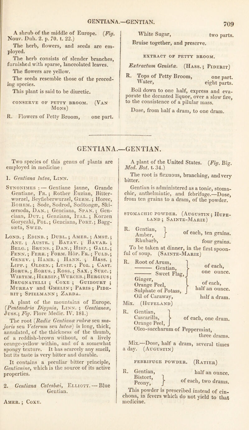 A shrub of the middle of Europe. {Fig. Nouv. Duh. 2. p. 70. t. 22.) The herb, flowers, and seeds are em- ployed. The herh consists of slender branches, furnished with sparse, lanceolated leaves. The flowers are yellow. The seeds resemble those of the preced- ing species. This plant is said to be diuretic. CONSERVE OF PETTY BROOM. (VAN Mons) R. Flowers of Petty Broom, one part. 709 White Sugar, two parts. Bruise together, and preserve. EXTRACT OF PETTY BROOM. Extractum Genista. (Hass. ; Piderit) R. Tops of Petty Broom, Water, one part, eight parts. Boil down to one half, express and eva- porate the decanted liquor, over a slow fire, to the consistence of a pilular mass. Dose, from half a dram, to one dram. GENTIANA.—GENTIAN. Two species of this genus of plants are employed in medicine: 1. Gentiana lutea, Linn. Synonimes : — Gentiane jaune, Grande Gentiane, Fr. ; Rother Euzian, Bitter- wurzel, Beyfieberwurzel, Germ. ; Horec, Bohem. ; Sode, Sodrod, Sodtongss, Ski- cersoda, Dan.; Genciana, Span.; Gen- ciaan, Dut. ; Genziana, Ital. ; Korzen Goryczki, Pol.; Genciana, Port.; Bagg- soeta, Swed. Lond. ; Edinb. ; Duel. ; Amer. ; Amst. ; Ant. ; Austr. ; Batav. ; Bavar. ; Belg. ; Bruns. ; Dan.; Hisp. ; Gall.; Fenn. ; Ferr, ; Form. Hop. Fr. ; Fuld. ; Genev. ; Hamb. ; Hann. Hass. ; Lipp. ; Olden. ; Lusit. ; Pol. ; Cast. Borus. ; Borus. ; Ross.; Sax. ; Suec. ; Wirtem.; Herbip.; Wurceb.; Bergius; Brugnatelli ; Coxe ; Ggibourt ; Murray and Gmelin ; Paris ; Pide- rit ; Spielmann ; Zarda. A plant of the mountains of Europe. (Pentandria Digynia, Linn. ; Gentianea, Juss.; Fig. Flore Medic. IV. 181.) The root {Radix Gentiana rubra seu ma- joris seu Veterum seu lutea'] is long, thick, annulated, of the thickness of the thumb, of a reddish-brown without, of a lively orange-yellow within, and of a somewhat spongy texture. It has scarcely any smell, but its taste is very bitter and durable. It contains a peculiar hitter principle, Gentianine, which is the source of its active properties. 2. Gentiana Catesbai, Elliott.'—Blue Gentian. Amer. ; Coxe. A plant of the United States. {Fig. Bio-. Med. Bot. t. 34.) ° The root is flexuous, branching, and very bitter. Gentian is administered as a tonic, stoma- chic, anthelmintic, and febrifuge.—Dose, from ten grains to a dram, of the powder. STOMACHIC POWDER. (AUGUSTIN; HuFE- land; Sainte-Marie) R. Gentian, i c . Amber, J of each> ten grains. Rnubarb, four grains. To be taken at dinner, in the first spoon- ful of soup. (Sainte-Marie) R. Root of Arum, Gentian, k Sweet Flag, _ Ginger, Orange Peel, l Sulphate of Potass, J Oil of Caraway, Mix. (Hufeland) of each, one ounce. of each, half an ounce. half a dram. R. Gentian, 1 Cascarilla, > of each, one dram. Orange Peel, j Oleo-saccharum of Peppermint, three drams. Mix. Dose, half a dram, several times a day. (Augustin) FEBRIFUGE POWDER. } (Ratier) half an ounce, of each, two drams. R. Gentian, Bistort, Peony, This powder is prescribed instead of cin- chona, in fevers which do not yield to that medicine.