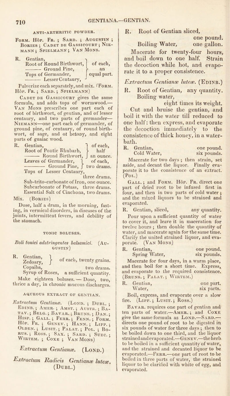 ANTI-ARTHRITIC POWDER. Form. Hop. Fr. ; Sard. ; Augustin ; Bories ; Cadet de Gassicourt ; Nie- mann ; Spielmann ; Van Mons. R. Gentian, Root of Round Rirthwort, of each, Ground Pine, >- an Tops of Germander, equal part. Lesser Centaury, J Pulverize each separately, and mix. (Form. Hop. Fr. ; Sard, j Spielmann) Cadet de Gassicourt gives the same formula, and adds tops of wormwood.— Van Mons prescribes one part each of root of birthwort, of gentian, and of lesser centaury, and two parts of germander— Niemann—one paid each of germander, of ground pine, of centaury, of round birth- wort, of sage, and ot betony, and eight parts of guaiac wood. R. Gentian, Root of Pontic Rhubarb, Round Birthwort, Leaves of Germander, Ground Pine of each, half an ounce, of each, two drams. Tops of Lesser Centaury, three drams. Sub-trito-carbonate of Iron, one ounce. Subcarbonate of Potass, three drams. Essential Salt of Cinchona, two drams. Mix. (Bories) Dose, half a dram, in the morning, fast- ing, in vermical disorders, in diseases of the joints, intermittent fevers, and debility of the stomach. TONIC BOLUSES. Boli tonici adstringentes balsamici. (Au- gustin) R. Gentian, j ,, , , Zedoary, } of eacn> twenty grains- Copaiba, two drams. Syrup of Roses, a sufficient quantity. Make eighteen boluses. — Dose, two, thrice a day, in chronic mucous discharges. aqueous extract of gentian. Extractum Gentiana. (Lqnd. ; Dubl. ; Edinb. ; Amer. ; Amst. ; Austr. ; Ba- tav. ; Belg. ; Bavar. j Bruns. ; Dan. ; Hisp. ; Gall. ; Ferr. ; Fenn. ; Form. HAp. Fr. ; Genev. ; Hann. ; Lipp. ; Olden. ; Lusit. ; Palat. ; Pol. ; Bo- RUS.; Ross.; Sax.; Sard.; Suec. ; Wirtem. ; Coxe ; Van Mons) Extractum Gentianae. (Lond.) Extractum Radicis Gentianae luteae, (Dubl.) | R. Root of Gentian sliced, one pound. Boiling Water, one gallon. Macerate for twenty-four hours, and boil down to one half. Strain the decoction while hot, and evapo- rate it to a proper consistence. Extractum Gentianae luteae. (Edinb.) R. Root of Gentian, any quantity. Boiling water, eight times its wreight. Cut and bruise the gentian, and boil it with the water till reduced to one half: then express, and evaporate the decoction immediately to the consistence of thick honey, in a water- bath. R. Gentian, one pound. Cold Water, six pounds. Macerate for two days ; then strain, set aside, and decant the liquor. Finally eva- porate it to the consistence of an extract. (Pol.) Gall.; and Form. Hop. Fr. direct one part of dried root to be infused first in four, and then in two parts of cold water ; and the mixed liquors to be strained and evaporated. R. Gentian, sliced, any quantity. Pour upon a sufficient quantity of water to cover it, and leave it in maceration for twelve hours ; then double the quantity of water, and macerate again for the same time. Clarify the united strained liquor, and eva- porate. (Van Mons) R. Gentian, one pound. Spring Water, six pounds. Macerate for four days, in a warm place, and then boil for a short time. Express, and evaporate to the required consistence. (Bruns.; Palat.; Wirtem.) R. Gentian, one part. Water, six parts. Boil, express, and evaporate over a slow fire. (Lipp. ; Lusit. ; Ross.) Bavar. requires one part of gentian and ten parts of water.—Amer. ; and Coxe give the same formula as Lond.—Sard.— directs one pound of root to be digested in six pounds of water for three days ; then to be boiled down to one third, and the liquor strained andevaporated.—Genev.—the herb to be boiled in a sufficient quantity of water, and the strained and decanted liquor to be evaporated.—Ferr.—one part of root to be boiled in three parts of water, the strained liquor to be clarified with white of egg, and evaporated.