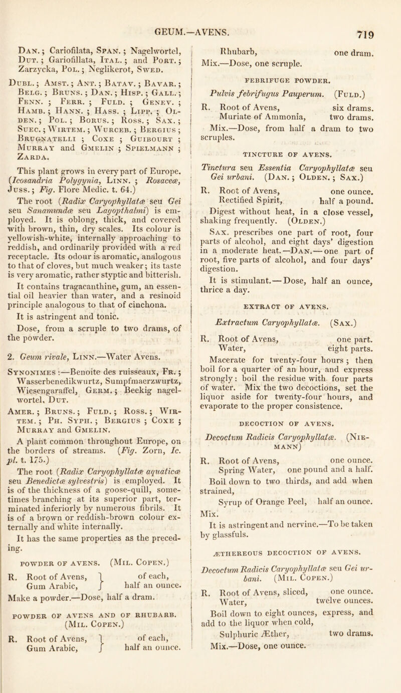 Dan. ; Cariofilata, Span. ; Nagelwortel, Dut. ; Gariofillata, Ital. ; and Port.; Zarzycka, Pol. ; Neglikerot, Swed. Dubl. ; Amst. ; Ant. ; Batav. ; Bavar. ; Belg. ; Bruns. ; Dan. ; Hisp. ; Gall. ; Fenn. ; Ferr. ; Fuld. ; Genev. ; Hamb. ; Hann. ; Hass. ; Lipp. ; Ol- den. ; Pol.; Borus. ; Ross.; Sax.; Suec. ; Wirtem. ; Wurceb. ; Bergius ; Brugnatelli ; Coxe ; Guibourt ; Murray and Gmelin ; Spielmann ; Zarda. This plant grows in every part of Europe. (Icosandria Polygynia, Linn. ; Rosacece, Juss.; Fig. Flore Medic, t. 64.) The root (Radix Caryopkyllatce seu Gei seu Sanamundce seu Layopthalmi) is em- ployed. It is oblong, thick, and covered with brown, thin, dry scales. Its colour is yellowish-Avhite, internally approaching to reddish, and ordinarily provided with a red receptacle. Its odour is aromatic, analogous to that of cloves, but much weaker; its taste is very aromatic, rather styptic and bitterish. It contains tragacanthine, gum, an essen- tial oil heavier than water, and a resinoid principle analogous to that of cinchona. It is astringent and tonic. Dose, from a scruple to two drams, of the powder. 2. Geum rivale, Linn.—Water Avens. Synonimes :—Benoite des ruisseaux, Fr. ; Wasserbenedikwurtz, Sumpfmaerzwurtz, Wiesengaraffel, Germ. ; Beekig nagel- wortel, Dut. Amer. ; Bruns.; Fuld.; Ross.; Wir- tem. ; Ph. Syph. ; Bergius ; Coxe ; Murray and Gmelin. A plant common throughout Europe, on the borders of streams. (Fig. Zorn, Ic. pi. t. 175.) The root (Radix Caryopkyllatce aquaticce seu Benedictce sylvestris) is employed. It is of the thickness of a goose-quill, some- times branching at its superior part, ter- minated interiorly by numerous fibrils. It is of a brown or reddish-brown colour ex- ternally and white internally. It has the same properties as the preced- ing. POWDER OF AVENS. (MlL. COPEN.) R. Root of Avens, \ of each, Gum Arabic, J half an ounce. Make a powder.—Dose, half a dram. POWDER OF AVENS AND OF RHUBARB. (Mil. Copen.) R. Root of Avens, 1 of each, Gum Arabic, J half an ounce. 719 I Rhubarb, one dram. Mix.—Dose, one scruple. FEBRIFUGE POWDER. Pulvis febrifugus Pauperum. (Fuld.) R. Root of Avens, six drams. Muriate of Ammonia, two drams. Mix.—Dose, from half a dram to two scruples. TINCTURE OF AVENS. ! Tinctura seu Essentia Caryopkyllatce seu Gei nrbani. (Dan. ; Olden. ; Sax.) R. Root of Avens, one ounce. Rectified Spirit, half a pound. Digest without heat, in a close vessel, shaking frequently. (Olden.) Sax. prescribes one part of root, four parts of alcohol, and eight days’ digestion in a moderate heat.—Dan.— one part of ' root, five parts of alcohol, and four days’ digestion. It is stimulant. — Dose, half an ounce, thrice a day. EXTRACT OF AVENS. Extractum Caryopkyllatce. (Sax.) j R. Root of Avens, one part. Water, eight parts. Macerate for twenty-four hours ; then boil for a quarter of an hour, and express strongly: boil the residue with four parts of water. Mix the two decoctions, set the liquor aside for twenty-four hours, and evaporate to the proper consistence. DECOCTION OF AVENS. Decoctum Radicis Caryopkyllatce. (Nie- mann) R. Root of Avens, one ounce. Spring Water, one pound and a half. Boil down to two thirds, and add when strained, Syrup of Orange Feel, half an ounce. Mix. It is astringent and nervine.—To be taken by glassfuls. ASTHEREOUS DECOCTION OF AVENS. I Decoctum Radicis Caryopkyllatce seu Gei ur~ bani. (Mil. Copen.) R. Root of Avens, sliced, one ounce. Water, twelve ounces. Boil down to eight ounces, express, and add to the liquor when cold, Sulphuric /Ether, two drams. Mix.—Dose, one ounce.