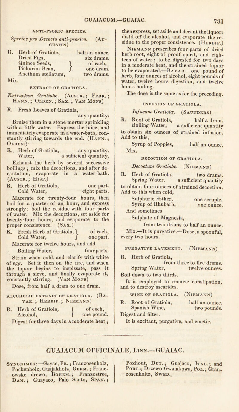 ANTI-PSORIC SPECIES. Species pro Decocto anti-psorico. (Au- gustin) R. Herb of Gratiola, Dried Figs, Quince Seeds, 1 Pichurim Bean, j Anethum stellatum, half an ounce, six drams, of each, one dram, two drams. Mix. EXTRACT OF GRATIOLA. Extractum Gratioloe. (Austr. ; Ferr. Hann. ; Olden. ; Sax. ; Van Mons) R. Fresh Leaves of Gratiola, any quantity. Bruise them in a stone mortar sprinkling with a little water. Express the juice, and immediately evaporate in a water-bath, con- stantly stirring towards the end. (Hann. ; Olden.) R._ Herb of Gratiola, any quantity. Water, a sufficient quantity. Exhaust the herb by several successive boilings ; mix the decoctions, and after de- cantation, evaporate in a water-bath. (Austr. ; Hisp.) R. Herb of Gratiola, one part. Cold Water, eight parts. Macerate for twenty-four hours, then boil for a quarter of an hour, and express strongly: boil the residue with four parts of water. Mix the decoctions, set aside for twenty-four hours, and evaporate to the proper consistence. (Sax.) K. Fresh Herb of Gratiola, 1 of each, Cold Water, J one part. Macerate for twelve hours, and add Boiling Water, four parts. Strain when cold, and clarify with white of egg. Set it then on the fire, and when the liquor begins to inspissate, pass it through a sieve, and finally evaporate it, constantly stirring. (Van Mons) Dose, from half a dram to one dram. ALCOHOLIC EXTRACT OF GRATIOLA. (Ba- var. ; Herbip. ; Niemann) R. Herb of Gratiola, \ of each, Alcohol, J one pound. Digest for three days in a moderate heat; then express, set aside and decant the liquor: distil off the alcohol, and evaporate the re- sidue to the proper consistence. (Herbip.) Niemann prescribes four parts of dried herb root, eight of proof spirit, and eigh- teen of water ; to be digested for two days in a moderate heat, and the strained liquor to be evaporated.—Bavar.—one pound of herb, four ounces of alcohol, eight pounds of water, twelve hours digestion, and twelve hours boiling. The dose is the same as for the preceding. INFUSION OF GRATIOLA. Infusum Gratiolce. (Saunders) R. Root of Gratiola, half a dram. Boiling Water, a sufficient quantity to obtain six ounces of strained infusion. Add to this, Syrup of Poppies, half an ounce. Mix. DECOCTION OF GRATIOLA. Decoctum, Gratioloe. (Niemann) R. Herb of Gratiola, two drams. Spring Water. a sufficient quantity to obtain four ounces of strained decoction. Add to this when cold, Sulphuric ^Ether, one scruple. Syrup of Rhubarb, one ounce. And sometimes Sulphate of Magnesia, from two drams to half an ounce. Mix.—It is purgative.—Dose, a spoonful, every two hours. PURGATIVE LAVEMENT. (NlEMANN) R. Herb of Gratiola, from three to five drams. Spring Water, twelve ounces. Boil down to two thirds. It is employed to remove constipation, and to destroy ascarides. WINE OF GRATIOLA. (NlEMANN) R. Root of Gratiola, half an ounce. Spanish Wine, two pounds. Digest and filter. It is excitant, purgative, and emetic. GUAIACUM OFFICINALE, Linn.-GUAIAC. Synonimes:—Gayac, Fr. ; Franzosenholz, Pockenholz, Guajakholz, Germ. ; Franc- owske drewo, Bohem. ; Franzostree, Dan. ; Guayaco, Palo Santo, Span, j Poxhout, Dut. ; Guajaco, Ital. ; and Port.; Drzewo Gwaiakowa, Pol.; Gram* zosenholtz, Swed,