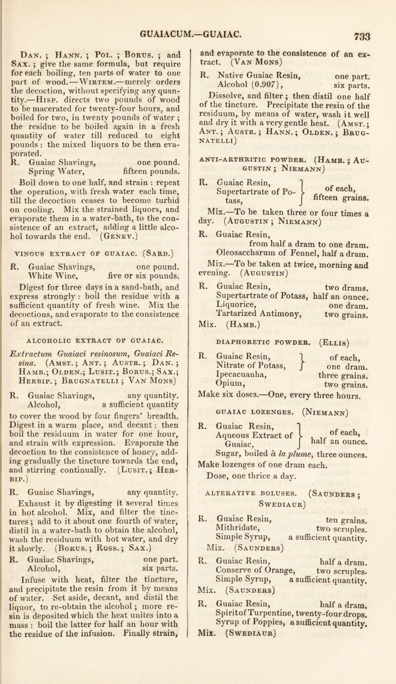Dan. ; Hann. ; Pol. ; Bonus. ; and Sax. ; give the same formula, but require for each boiling, ten parts of water to one part of wood. — Wirtem.—merely orders the decoction, without specifying any quan- tity.—Hisp. directs two pounds of wood to be macerated for twenty-four hours, and boiled for two, in twenty pounds of water ; the residue to be boiled again in a fresh quantity of water till reduced to eight pounds : the mixed liquors to be then eva- porated. R, Guaiac Shavings, one pound. Spring Water, fifteen pounds. Boil down to one half, and strain : repeat the operation, with fresh water each time, till the decoction ceases to become turbid on cooling. Mix the strained liquors, and evaporate them in a water-bath, to the con- sistence of an extract, adding a little alco- hol towards the end. (Genev.) vinous extract of guaiac, (Sard.) R. Guaiac Shavings, one pound. White Wine, five or six pounds. Digest for three days in a sand-bath, and express strongly : boil the residue with a sufficient quantity of fresh wine. Mix the decoctions, and evaporate to the consistence of an extract. ALCOHOLIC EXTRACT OF GUAIAC. Extractum Guaiaci resinosum, Guaiaci Re- sina. (Amst. ; Ant. ; Austr. ; Dan.; Hamb.; Olden.; Lusit.; Borus.; Sax.; Herbip. ; Brugnatelli ; Van Mons) R. Guaiac Shavings, any quantity. Alcohol, a sufficient quantity to cover the wood by four fingers’ breadth. Digest in a warm place, and decant : then boil the residuum in water for one hour, and strain with expression. Evaporate the decoction to the consistence of honey, add- ing gradually the tincture towards the end, and stirring continually. (Lusit. ; Her- bip.) R. Guaiac Shavings, any quantity. Exhaust it by digesting it several times in hot alcohol. Mix, and filter the tinc- tures ; add to it about one fourth of water, distil in a water-bath to obtain the alcohol, wash the residuum with hot water, and dry it slowly. (Borus. ; Ross.; Sax.) R. Guaiac Shavings, one part. Alcohol, six parts. Infuse with heat, filter the tincture, and precipitate the resin from it by means of water. Set aside, decant, and distil the liquor, to re-obtain the alcohol; more re- sin is deposited which the heat unites into a mass : boil the latter for half an hour with the residue of the infusion. Finally strain, 733 and evaporate to the consistence of an ex- tract. (Van Mons) R. Native Guaiac Resin, one part. Alcohol (0.907), six parts. Dissolve, and filter; then distil one half of the tincture. Precipitate the resin of the residuum, by means of water, wash it well and dry if with a very gentle heat. (Amst.; Ant.; Austr.; Hann.; Olden.; Brug- natelli) of each, fifteen grains. anti-arthritic powder. (Hamb. ; Au- gustin ; Niemann) R. Guaiac Resin, Supertartrate of Po- tass, Mix.—To be taken three or four times a day. (Augustin ; Niemann) R. Guaiac Resin, from half a dram to one dram. Oleosaccharum of Fennel, half a dram. evening. (Augustin) R. Guaiac Resin, two drams. Supertartrate of Potass, half an ounce. Liquorice, one dram. Tartarized Antimony, two grains. Mix. (Hamb.) DIAPHORETIC POWDER. (Ellis) R. Guaiac Resin, 1 of each, Nitrate of Potass, J one dram. Ipecacuanha, three grains. Opium, two grains. Make six doses.—One, every three hours. of each, half an ounce. guaiac lozenges. (Niemann) R. Guaiac Resin, Aqueous Extract of Guaiac, Sugar, boiled a la plume, three ounces. Make lozenges of one dram each. Dose, one thrice a day. ALTERATIVE BOLUSES. (SAUNDERS ; Swediaur) K. Guaiac Resin, ten grains. Mithridate, two scruples. Simple Syrup, a sufficient quantity. Mix. (Saunders) R. Guaiac Resin, half a dram. Conserve of Orange, two scruples. Simple Syrup, a sufficient quantity. Mix. (Saunders) R.. Guaiac Resin, half a dram. Spiritof Turpentine, twenty-four drops. Syrup of Poppies, a sufficient quantity. Mix. (Swediaur)
