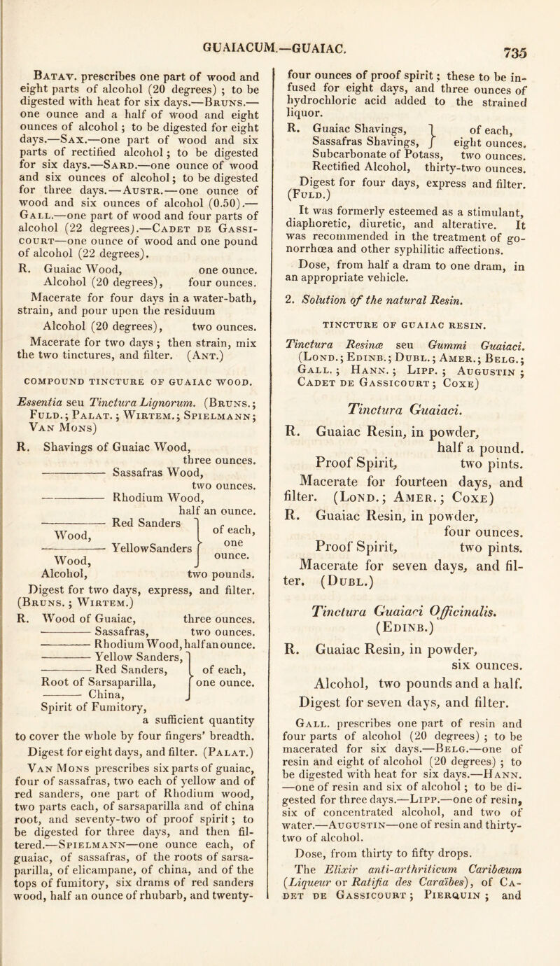 Batav. prescribes one part of wood and eight parts of alcohol (20 degrees) ; to be digested with heat for six days.—Bruns.— one ounce and a half of wood and eight ounces of alcohol; to be digested for eight days.—Sax.—one part of wood and six parts of rectified alcohol; to be digested for six days.—Sard.—one ounce of wood and six ounces of alcohol; to be digested for three days.—Austr.—one ounce of wood and six ounces of alcohol (0.50).— Gall.—one part of wood and four parts of alcohol (22 degreesj.—Cadet de Gassi- court—one ounce of wood and one pound of alcohol (22 degrees). R. Guaiac Wood, one ounce. Alcohol (20 degrees), four ounces. Macerate for four days in a water-bath, strain, and pour upon the residuum Alcohol (20 degrees), two ounces. Macerate for two days ; then strain, mix the two tinctures, and filter. (Ant.) COMPOUND TINCTURE OF GUAIAC WOOD. Essentia seu Tinctura Lignorum. (Bruns.; Fuld.; Palat. ; Wirtem.; Spielmann; Van Mons) R. Shavings of Guaiac Wood, three ounces. Sassafras Wood, two ounces. Rhodium Wood, half an ounce. Red Sanders Wood, Wood, Alcohol, - YellowSanders of each, one ounce. two pounds. Digest for two days, express, and filter. (Bruns. ; Wirtem.) Wood of Guaiac, three ounces. Sassafras, two ounces. Rhodium Wood, halfanounce. Yellow Sanders, Red Sanders, R. Root of Sarsaparilla, China, Spirit of Fumitory, of each, one ounce. a sufficient quantity to cover the whole by four fingers’ breadth. Digest for eight days, and filter. (Palat.) Van Mons prescribes six parts of guaiac, four of sassafras, two each of yellow and of red sanders, one part of Rhodium wood, two parts each, of sarsaparilla and of china root, and seventy-two of proof spirit; to be digested for three days, and then fil- tered.—Spielmann—one ounce each, of guaiac, of sassafras, of the roots of sarsa- parilla, of elicampane, of china, and of the tops of fumitory, six drams of red sanders wood, half an ounce of rhubarb, and twenty- four ounces of proof spirit; these to be in- fused for eight days, and three ounces of hydrochloric acid added to the strained liquor. R. Guaiac Shavings, I of each, Sassafras Shavings, J eight ounces. Subcarbonate of Potass, two ounces. Rectified Alcohol, thirty-two ounces. Digest for four days, express and filter. (Fuld.) It was formerly esteemed as a stimulant, diaphoretic, diuretic, and alterative. It was recommended in the treatment of go- norrhoea and other syphilitic affections. Dose, from half a dram to one dram, in an appropriate vehicle. 2. Solution of the natural Resin. TINCTURE OF GUAIAC RESIN. Tinctura Resince seu Gummi Guaiaci. (Lond.; Edinb.; Dubl.; Amer.; Belg.; Gall. ; Hann. ; Lipp. ; Augustin ; Cadet de Gassicourt; Coxe) Tinctura Guaiaci. R. Guaiac Resin, in powder, half a pound. Proof Spirit, two pints. Macerate for fourteen days, and filter. (Lond.; Amer.; Coxe) R. Guaiac Resin, in powder, four ounces. Proof Spirit, two pints. Macerate for seven days, and fil- ter. (D URL.) Tinctura Guaiaci Officinalis. (Edinb.) R. Guaiac Resin, in powder, six ounces. Alcohol, two pounds and a half. Digest for seven days, and filter. Gall, prescribes one part of resin and four parts of alcohol (20 degrees) ; to be macerated for six days.—Belg.—one of resin and eight of alcohol (20 degrees) ; to be digested with heat for six days.—Hann. —one of resin and six of alcohol; to be di- gested for three days.—Lipp.—one of resin, six of concentrated alcohol, and two of water.—Augustin—one of resin and thirty- two of alcohol. Dose, from thirty to fifty drops. The Elixir anti-arthriticum Caribeeum (Liqueur or Ratifia des Caraibes), of Ca- det de Gassicourt ; Pierquin ; and