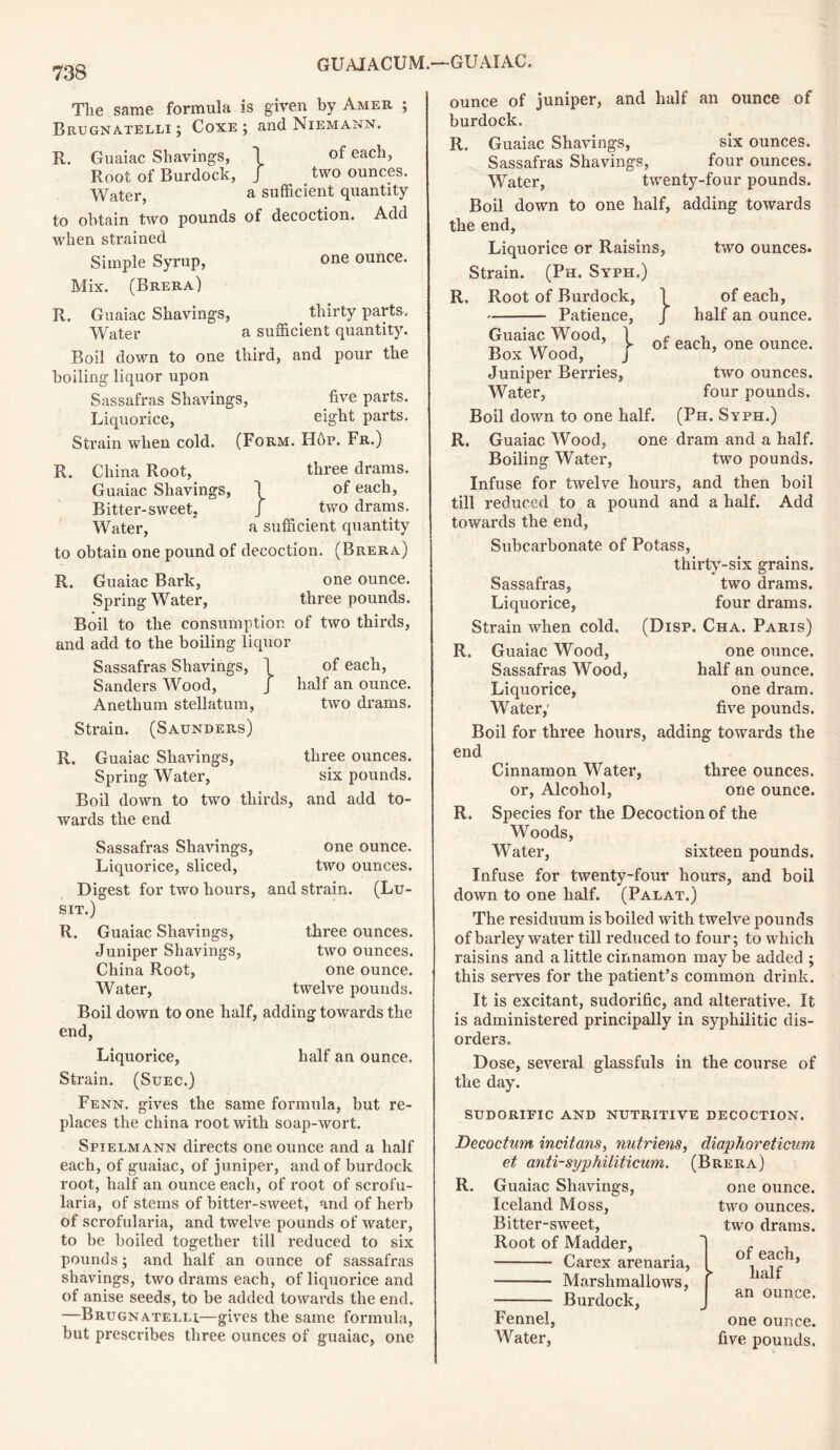 The same formula is given by Amer ; Brugnatelli ; Coxe ; and Niemann. R. Guaiac Shavings, 1 of each, Root of Burdock, J _ two ounces. Water, a sufficient quantity to obtain two pounds of decoction. Add when strained Simple Syrup, one ounce. Mix. (Brera) R. Guaiac Shavings, thirty parts. Water a sufficient quantity. Boil down to one third, and pour the boiling liquor upon Sassafras Shavings, five parts. Liquorice, eight parts. Strain when cold. (Form. Hop. Fr.) R. China Root, three drams. Guaiac Shavings, \ of each, Bitter-sweet. J two drams. Water, * a sufficient quantity to obtain one pound of decoction. (Brera) R. Guaiac Bark, one ounce. Spring Water, three pounds. Boil to the consumption of two thirds, and add to the boiling liquor Sassafras Shavings, 1 of each, Sanders Wood, J half an ounce. Anethum stellatum, two drams. Strain. (Saunders) R. Guaiac Shavings, three ounces. Spring Water, six pounds. Boil down to two thirds, and add to- wards the end Sassafras Shavings, one ounce. Liquorice, sliced, two ounces. Digest for two hours, and strain. (Lu- SIT.) R. Guaiac Shavings, three ounces. Juniper Shavings, two ounces. China Root, one ounce. Water, twelve pounds. Boil down to one half, adding towards the end, Liquorice, half an ounce. Strain. (Suec.) Fenn. gives the same formula, but re- places the china root with soap-wort. Spielmann directs one ounce and a half each, of guaiac, of juniper, and of burdock root, half an ounce each, of root of scrofu- laria, of stems of bitter-sweet, and of herb of scrofularia, and twelve pounds of water, to be boiled together till reduced to six pounds; and half an ounce of sassafras shavings, two drams each, of liquorice and of anise seeds, to be added towards the end. —Brugnatelli—gives the same formula, but prescribes three ounces of guaiac, one ounce of juniper, and half an ounce of burdock. R. Guaiac Shavings, six ounces. Sassafras Shavings, four ounces. Water, twenty-four pounds. Boil down to one half, adding towards the end, Liquorice or Raisins, two ounces. Strain. (Ph. Syph.) R. Root of Burdock, 1 Patience, J Guaiac Wood, 1 f BoxWood, j or Juniper Berries, Water, Boil down to one half. of each, half an ounce. each, one ounce. two ounces, four pounds. (Ph. Syph.) R. Guaiac Wood, one dram and a half. Boiling Water, two pounds. Infuse for twelve hours, and then boil till reduced to a pound and a half. Add towards the end, Subcarbonate of Potass, thirty-six grains. Sassafras, two drams. Liquorice, four drams. Strain when cold. (Disp. Cha. Paris) R. Guaiac Wood, one ounce. Sassafras Wood, half an ounce. Liquorice, one dram. Water,' five pounds. Boil for three hours, adding towards the end Cinnamon Water, three ounces, or, Alcohol, one ounce. R. Species for the Decoction of the Woods, Water, sixteen pounds. Infuse for twenty-four hours, and boil down to one half. (Palat.) The residuum is boiled with twelve pounds of barley water till reduced to four; to which raisins and a little cinnamon may be added ; this serves for the patient’s common drink. It is excitant, sudorific, and alterative. It is administered principally in syphilitic dis- orders. Dose, several glassfuls in the course of the day. SUDORIFIC AND NUTRITIVE DECOCTION. Decoctum incitans, nutriens, et anti-syphiliticum. R. Guaiac Shavings, Iceland Moss, Bitter-sweet, Root of Madder, Carex arenaria, Marshmallows, Burdock, Fennel, Water, diaphoreticum (Brera) one ounce, two ounces, two drams. of each, ► half an ounce. one ounce, five pounds.