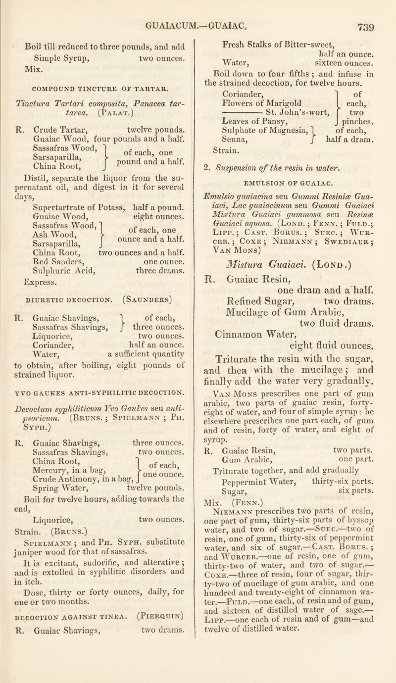 Boil till reduced to three pounds, and add Simple Syrup, two ounces. Mix. COMPOUND TINCTURE OF TARTAR. Tinctura Tartari composita, Panacea tar- tarea. (Palat.) R. Crude Tartar, twelve pounds. Guaiac Wood, four pounds and a half. Sassafras Wood, Sarsaparilla, of each, one pound and a half. China Root, Distil, separate the liquor from the su- pernatant oil, and digest in it for several days. Supertartrate of Potass, half a pound. Guaiac Wood, eight ounces. Sassafras Wood, Ash Wood, Sarsaparilla, of each, one ounce and a half. China Root, two ounces and a half. Red Sanders, one ounce. Sulphuric Acid, three drams. Express. DIURETIC DECOCTION. (SAUNDERS) R Guaiac Shavings, \ of each, Sassafras Shavings, J three ounces. Liquorice, two ounces. Coriander, half an ounce. Water, a sufficient quantity to obtain, after boiling, eight pounds of strained liquor. YVO GAUKES ANTI-SYPHILITIC DECOCTION. Decoctum syphiliticum Yvo Gauhes seu anti- psoricum. (Bruns. ; Spielmann ; Ph. Syph.) R. Guaiac Shavings, three ounces. Sassafras Shavings, two ounces. China Root, Mercury, in a bag, Crude Antimony, in a bag, Spring Water, twelve pounds. Boil for twelve hours, adding towards the end, Liquorice, two ounces. Strain. (Bruns.) Spielmann ; and Ph. Syph. substitute juniper wood for that of sassafras. It is excitant, sudorific, and alterative ; and is extolled in syphilitic disorders and in itch. Dose, thirty or forty ounces, daily, for one or two months. decoction against tinea. (Pierquin) R. Guaiac Shavings, two drams. of each, > one ounce. Fresh Stalks of Bitter-sweet, half an ounce. Water, sixteen ounces. Boil down to four fifths ; and infuse in the strained decoction, for twelve hours. Coriander, Flowers of Marigold St. John's-wort, Leaves of Pansy, Sulphate of Magnesia, 1 Senna, J OI each, two pinches, of each, half a dram. Strain. 2. Suspension of the resin in water. EMULSION OF GUAIAC. Emulsio guaiacina seu Gummi Resinice Gua- iaci, Lac guaiacinum seu Gummi Guaiaci Mixtura Guaiaci gummosa seu Resince Guaiaci aquosa. (Lond. ; Fenn. ; Fuld.; Lipp.; Cast. Borus.; Suec. ; Wur- ceb. ; Coxe; Niemann; Swediaur; Van Mons) Mistura Guaiaci. (Lond.) R. Guaiac Resin, one dram and a half. Refined Sugar, two drams. Mucilage of Gum Arabic, two fluid drams. Cinnamon Water, eight fluid ounces. Triturate the resin with the sugar, and then with the mucilage; and finally add the water very gradually. Van Mons prescribes one part of gum arabic, two parts of guaiac resin, forty- eight of water, and four of simple syrup : he elsewhere prescribes one part each, of gum and of resin, forty of water, and eight of syrup. R. Guaiac Resin, two parts. Gum Arabic, one part. Triturate together, and add gradually Peppermint Water, thirty-six parts. Sugar, six parts. Mix. (Fenn.) Niemann prescribes two parts of resin, one part of gum, thirty-six parts of hyssop water, and two of sugar.—Suec.—two of resin, one of gum, thirty-six of peppermint water, and six of sugar.—Cast. Borus. ; and Wurceb.—one of resin, one of gum, thirty-two of water, and two of sugar.— Coxe.—three of resin, four of sugar, thir- ty-two of mucilage of gum arabic, and one hundred and twenty-eight of cinnamon wa- ter.—Fuld.—one each, of resin and of gum, and sixteen of distilled water of sage.— Lipp.—one each of resin and of gum—and twelve of distilled water.