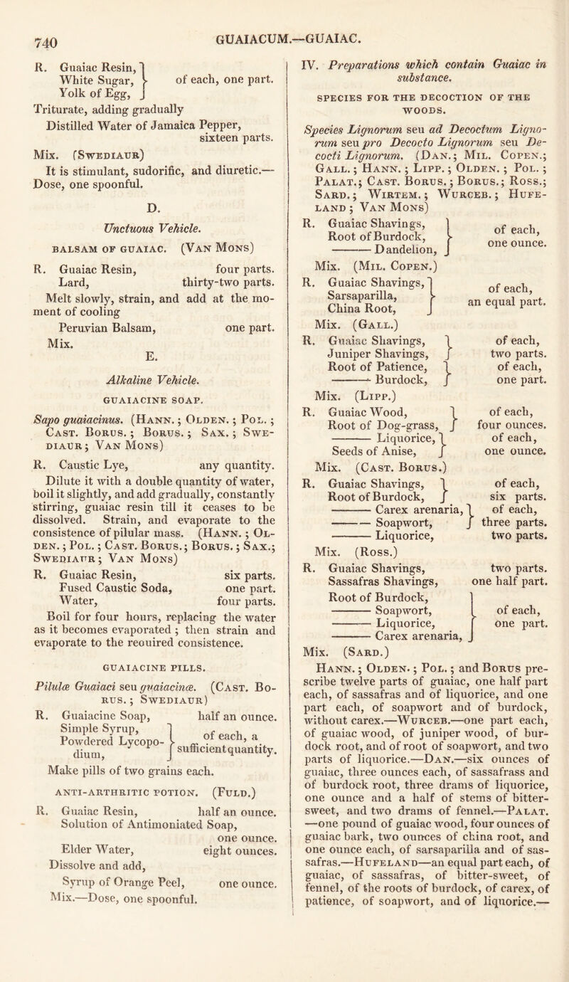 R. Guaiac Resin, White Sugar, V of each, one part. Yolk of Egg, Triturate, adding gradually Distilled Water of Jamaica Pepper, sixteen parts. Mix. (SWEDIAUR) It is stimulant, sudorific, and diuretic.— Dose, one spoonful. D. Unctuous Vehicle. BALSAM OF GUAIAC. (VAN Mons) R. Guaiac Resin, four parts. Lard, thirty-two parts. Melt slowly, strain, and add at the mo- ment of cooling Peruvian Balsam, one part. Mix. E. Alkaline Vehicle. GUAIA CINE SOAP. Sapo guaiacinus. (Hann. ; Olden. ; Pol. ; Cast. Borus. ; Borus. ; Sax. ; Swe- diaur; Van Mon-s) R. Caustic Lye, any quantity. Dilute it with a double quantity of water, boil it slightly, and add gradually, constantly stirring, guaiac resin till it ceases to be dissolved. Strain, and evaporate to the consistence of pilular mass. (Hann. ; Ol- den. ; Pol. ; Cast. Borus.; Borus. ; Sax.; Swediaur; Van Mons) R. Guaiac Resin, six parts. Fused Caustic Soda, one part. Water, four parts. Boil for four hours, replacing the water as it becomes evaporated ; then strain and evaporate to the reouired consistence. GUAIACINE PILLS. Pilulce Guaiaci seu guaiacince. (Cast. Bo- rus. ; Swediaur) R. Guaiacine Soap, half an ounce. Simple Syrup, 1 - , Powdered Lycopo- l °. eac ’ a. dium { sufficientquantity. Make pills of two grains each. anti-arthritic potion. (Fuld.) R. Guaiac Resin, half an ounce. Solution of Antimoniated Soap, one ounce. Elder Water, eight ounces. Dissolve and add, Syrup of Orange Peel, one ounce. Mix.—Dose, one spoonful. IV. Preparations which contain Guaiac in substance. species for the decoction of the WOODS. Species Lignorum seu ad Decoctum Ligno- rum sen pro Decocto Lignorum seu De- cocti Lignorum. (Dan.; Mil. Copen.; Gall. ; Hann. ; Lipp. Olden Palat.; Cast. Borus. ; Borus, Sard.; Wirtem. ; Wurceb. ; land ; Van Mons) R. Guaiac Shavings, Root of Burdock, Dandelion, Mix. (Mil. Copen.) R. Guaiac Shavings, ; Pol. ; Ross.; Hufe- of each, one ounce. } } } Sarsaparilla, China Root, Mix. (Gall.) R. Guaiac Shavings, Juniper Shavings, Root of Patience, Burdock, Mix. (Lipp.) R. Guaiac Wood, Root of Dog-grass, Liquorice, \ Seeds of Anise, J Mix. (Cast. Borus.) R. Guaiac Shavings, Root of Burdock, Carex arenaria Soapwort, Liquorice, Mix. (Ross.) R. Guaiac Shavings, Sassafras Shavings, Root of Burdock, Soapwort, Liquorice, Carex arenaria, of each, an equal part. of each, two parts, of each, one part. of each, four ounces, of each, one ounce. } ’} of each, six parts, of each, three parts, two parts. two parts, one half part. of each, one part. Mix. (Sard.) Hann. ; Olden. ; Pol. ; and Borus pre- scribe twelve parts of guaiac, one half part each, of sassafras and of liquorice, and one part each, of soapwort and of burdock, without carex.—Wurceb.—one part each, of guaiac wood, of juniper wood, of bur- dock root, and of root of soapwort, and two parts of liquorice.—Dan.—six ounces of guaiac, three ounces each, of sassafrass and of burdock root, three drams of liquorice, one ounce and a half of steins of bitter- sweet, and two drams of fennel.—Palat. —one pound of guaiac wood, four ounces of guaiac bark, two ounces of china root, and one ounce each, of sarsaparilla and of sas- safras.—Hufeland—an equal part each, of guaiac, of sassafras, of bitter-sweet, of fennel, of the roots of burdock, of carex, of patience, of soapwort, and of liquorice.—