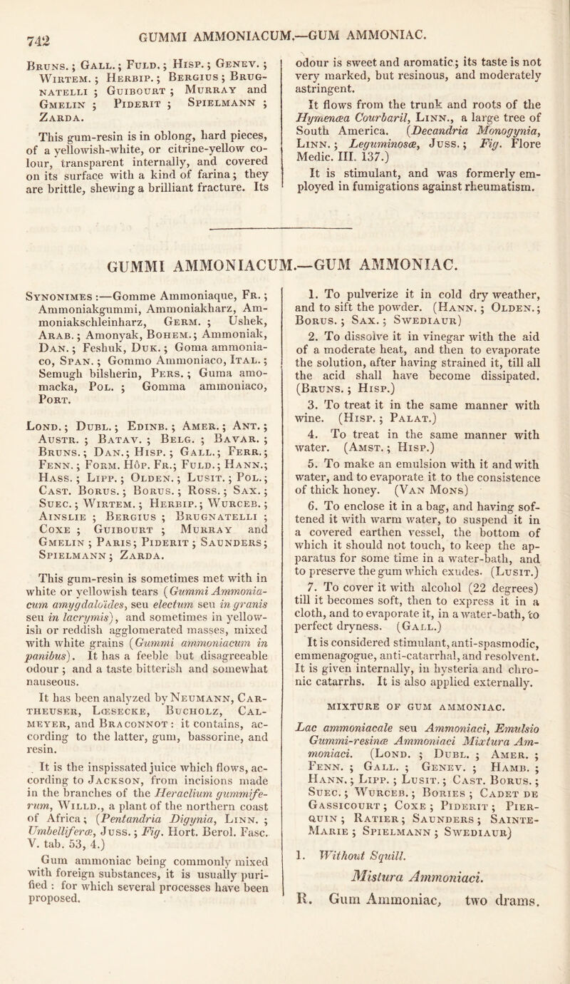 Bruns. ; Gall. ; Fuld. ; Hisp. ; Genev. ; Wirtem. ; Herbip. ; Bergius ; Brug- natelli ; Guibourt ; Murray and Gmelin ; Piderit ; Spielmann ; Zarda. This gum-resin is in oblong, hard pieces, of a yellowish-white, or citrine-yellow co- lour, transparent internally, and covered on its surface with a kind of farina; they are brittle, shewing a brilliant fracture. Its odour is sweet and aromatic; its taste is not very marked, but resinous, and moderately astringent. It flows from the trunk and roots of the Hymencea Courbaril, Linn., a large tree of South America. (Decandria Monogynia, Linn.; Leguminosce, Juss.; Fig. Flore Medic. III. 137.) It is stimulant, and was formerly em- ployed in fumigations against rheumatism. GUMMI AMMONIACUM.—GUM AMMONIAC. Synonimes :—Gomme Ammoniaque, Fr. ; Ammoniakgummi, Ammoniakharz, Am- moniakschleinharz, Germ. ; Ushek, Arab.; Amonyak, Bohem.; Ammoniak, Dan. ; Feshuk, Duk. ; Goma ammonia- co, Span. ; Gommo Ammoniaco, Ital. ; Semugh bilsherin, Pers. ; Guina amo- macka, Pol. ; Gomma ammoniaco, Port. Lond. ; Dubl. ; Edinb. ; Amer. ; Ant. ; Austr. ; Batav. ; Belg. ; Bavar. ; Bruns.; Dan.; Hisp.; Gall.; Ferr.; Fenn. ; Form. Hop. Fr.; Fuld. ; Hann.; Hass.; Lipp.; Olden.; Lusit. ; Pol. ; Cast. Borus. ; Borus. ; Ross.; Sax. ; Suec. ; Wirtem. ; Herbip. ; Wurceb. ; Ainslie ; Bergius ; Brugnatelli ; Coxe ; Guibourt ; Murray and Gmelin ; Paris; Piderit ; Saunders; Spielmann; Zarda. This gum-resin is sometimes met with in white or yellowish tears (Gummi Ammonia- cum amygdaloides, seu electum sen in granis seu in lacrymis), and sometimes in yellow- ish or reddish agglomerated masses, mixed with white grains [Gummi ammoniacum in panibus). It has a feeble but disagreeable odour ; and a taste bitterish and somewhat nauseous. It has been analyzed by Neumann, Car- THEUSER, LffiSECKE, BuCHOLZ, CaL- meyer, and Braconnot : it contains, ac- cording to the latter, gum, bassorine, and resin. It is the inspissated juice which flows, ac- cording to Jackson, from incisions made in the branches of the Heraclium gummife- rum, Willd., a plant of the northern coast of Africa; (Pentandria Digynia, Linn. ; Umbelliferoi, Juss.; Fig. Hort. Berol. Fasc. V. tab. 53, 4.) Gum ammoniac being commonly mixed with foreign substances, it is usually puri- fied : for which several processes have been proposed. 1. To pulverize it in cold dry weather, and to sift the powder. (Hann.; Olden.; Borus. ; Sax. ; Swediaur) 2. To dissolve it in vinegar with the aid of a moderate heat, and then to evaporate the solution, after having strained it, till all the acid shall have become dissipated. (Bruns. ; Hisp.) 3. To treat it in the same manner with wine. (Hisp. ; Palat.) 4. To treat in the same manner with water. (Amst. ; Hisp.) 5. To make an emulsion with it and with water, and to evaporate it to the consistence of thick honey. (Van Mons) 6. To enclose it in a bag, and having sof- tened it with warm water, to suspend it in a covered earthen vessel, the bottom of which it should not touch, to keep the ap- paratus for some time in a water-bath, and to preserve the gum which exudes. (Lusit.) 7. To cover it with alcohol (22 degrees) till it becomes soft, then to express it in a cloth, and to evaporate it, in a water-bath, to perfect dryness. (Gall.) It is considered stimulant, anti-spasmodic, emmenagogue, anti-catarrhal, and resolvent. It is given internally, in hysteria and chro- nic catarrhs. It is also applied externally. mixture of gum ammoniac. Lac ammoniacale seu Ammoniaci, Emulsio Gummi-resince Ammoniaci Mixtura Am- moniaci. (Lond. ; Dubl. ; Amer. ; Fenn. ; Gall. ; Genev. ; Hamb. ; Hann.; Lipp. ; Lusit.; Cast. Borus. ; Suec.; Wurceb.; Bories ; Cadet de Gassicourt; Coxe; Piderit; Pier- quin; Ratier; Saunders; Sainte- Marie ; Spielmann ; Swediaur) 1. Without Squill. Misiura Ammoniaci. R. Gum Ammoniac, two drams.