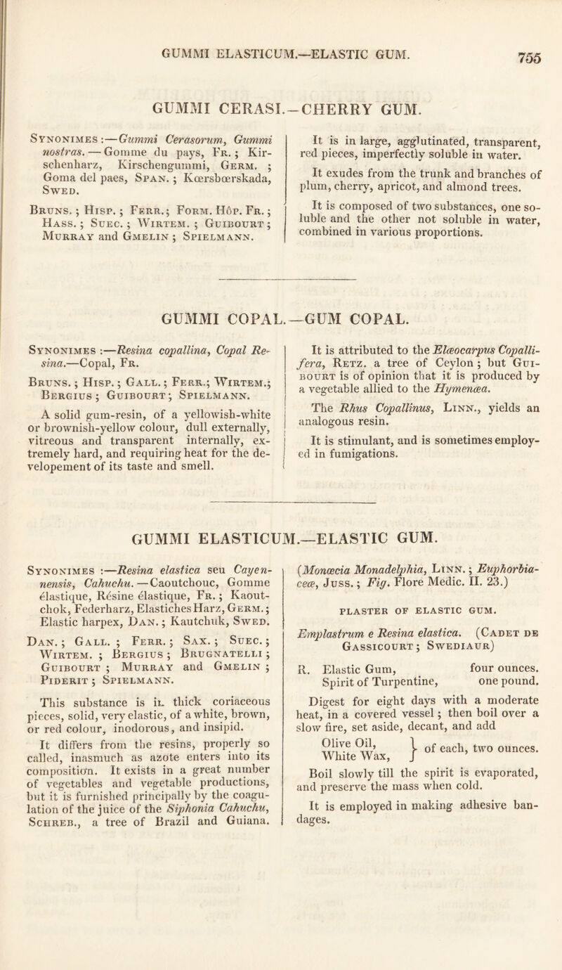 GUMMI ELASTIC UM.—ELASTIC GUM. GUMMI CERASI. Synonimes : — Gummi Cerasorum, Gummi nostras. — Gorarae du pays, Fr. ; Kir- schenliarz, Kirschengummi, Germ, ; Goma del paes, Span. ; Kcersboerskada, SWED. Bruns. ; Hisp. ; Ferr.; Form. Hop. Fr. ; Hass.; Suec. ; Wirtem. ; Guibourt ; Murray and Gmelin ; Spielmann. -CHERRY GUM. It is in large, agglutinated, transparent, red pieces, imperfectly soluble in water. It exudes from the trunk and branches of plum, cherry, apricot, and almond trees. It is composed of two substances, one so- luble and the other not soluble in water, combined in various proportions. GUMMI COPAL.—GUM COPAL. Synonimes :—Resina copallina, Copal Re- sina.—Copal, Fr. Bruns. ; Hisp. ; Gall. ; Ferr.; Wirtem.; Bergius ; Guibourt; Spielmann. A solid gum-resin, of a yellowish-white or brownish-yellow colour, dull externally, vitreous and transparent internally, ex- tremely hard, and requiring heat for the de- velopement of its taste and smell. It is attributed to the Elceocarpus Copalli- fera, Retz. a tree of Ceylon ; but Gui- bourt is of opinion that it is produced by a vegetable allied to the Hymencea. The Rhus Copallinus, Linn., yields an analogous resin. It is stimulant, and is sometimes employ- ed in fumigations. GUMMI ELASTICUM.—ELASTIC GUM. Synonimes :—Resina elastica seu Cayen- nensis, Cahuchu. —Caoutchouc, Gomme ^lastique, R^sine elastique, Fr. ; Kaout- chok, Federharz, ElastichesHarz, Germ.; Elastic harpex, Dan. ; Kautchuk, Swed. Dan. ; Gall. ; Ferr. ; Sax. ; Suec. ; Wirtem. ; Bergius ; Brugnatelli ; Guibourt ; Murray and Gmelin ; Piderit ; Spielmann. This substance is in thick coriaceous pieces, solid, very elastic, of a white, brown, or red colour, inodorous, and insipid. It differs from the resins, properly so called, inasmuch as azote enters into its composition. It exists in a great number of vegetables and vegetable productions, but it is furnished principally by the coagu- lation of the juice of the Sip'honia Cahuchu, Schreb., a tree of Brazil and Guiana. (.Monoecia Monadelphia, Linn. ; Euphorbia- cece, Juss.; Fig. Flore Medic. II. 23.) PLASTER OF ELASTIC GUM. Emplastrum e Resina elastica. (Cadet de Gassicourt; Swediaur) R. Elastic Gum, four ounces. Spirit of Turpentine, one pound. Digest for eight days with a moderate heat, in a covered vessel; then boil over a slow fire, set aside, decant, and add Olive Oil, 1 eacu two ounces. White Wax, J Boil slowly till the spirit is evaporated, and preserve the mass when cold. It is employed in making adhesive ban- dages.