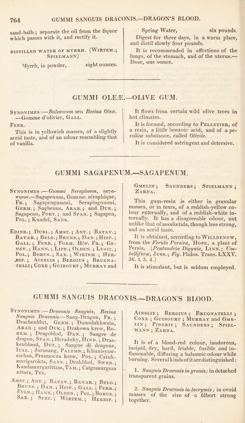 GUMMI SANGUIS DRACONIS.—DRAGON’S BLOOD. sand-bath; separate the oil from the liquor which passes with it, and rectify it. DISTILLED WATER OF MYRRH. (WlRTEM.J Spielmann) Myrrh, in powder, eight ounces. Spring Water, six pounds. Digest for three days, in a warm place, and distil slowly four pounds. It is recommended in affections of the lungs, of the stomach, and of the uterus.— Dose, one ounce. GUMMI OLEiE.—OLIVE GUM. Synonimes :—Balsamum seu Resina Olece. —Gomme d’olivier, Gall. Ferr. This is in yellowish masses, of a slightly acrid taste, and of an odour resembling that of vanilla. It flows from certain wild olive trees in hot climates. It is formed, according to Pelletier, of a resin, a little benzoic acid, and of a pe- culiar substance, called Olivile. It is considered astringent and detersive. GUMMI SAGAPENUM.—SAGAPENUM. Synonimes :—Gammi Serapinum, saya- 7ryvov.—Sagapenum, Gomme sO’apliique, Fr. ; Sagapengummi, Serapingummi, Germ. ; Sugbenus, Arab. ; and Due. ; Sagapeno, Port. ; and Span. ; Sagapen, Pol. ; Kundel, Sans. Edinb. ; Duel. ; Amst. ; Ant. ; Batav.; Bavar. ; Belg.; Bruns.; Dan.; Hisp. ; Gall. ; Ferr. ; Form. Hop. Fr. ; Ge- nev. ; Hann. ; Lipp. ; Olden. ; Lusit. ; Pol.; Borus. ; Sax. ; Wirtem. ; Her- .bip. ; Ainslie ; Bergius ; Brugna- telli ; Coxe ; Guibourt ; Murray and Gmelin ; Saunders ; Spielmann ; Zarda. This gum-resin is either in granular masses, or in tears, of a reddish-yellow co- lour externally, and of a reddish-white in- ternally. It has a disagreeable odour, not unlike that of assafoetida, though less strong, and an acrid taste. It is obtained, according toWiLLDENOW, from the Ferula Persica, Hope, a plant of Persia. (Pcntandria Digynia, Linn. ; JJm- belliferce, Juss.; Fig. Philos. Trans. LXXV. 36. t. 3. 4.) It is stimulant, but is seldom employed. GUMMI SANGUIS DRACONIS.—DRAGONS BLOOD. Synonimes :—Draconis Sanguis, Resina Sanguis Draconis.—Sang-Dragon, Fr. ; Drachenblut, Germ. ; Damulakhwain, Arab. ; and Duk. ; Drakowa krew, Bo- hem. ; Dragoblod, Dan. ; Sangre de dragon, Span.; Heraduky, Hind. ; Draa- kenblood, Dut. ; Sangue di dragone, Ital. ; Jaranang, Palemb.; Khunisyaw- aschan, Prasmocza krew, Pol. ; Catuk- amrigarokta, Sans. ; Drakblod, Swed.; Kandamurgarittam, Tam. ; Catgamurgum nitura, Tel. Amst.; Ant.; Batav.; Bavar.; Belg.; Bruns. ; Dan. ; Hisp. ; Gall. ; Ferr. ; huLD.; IIann.; Olden. ; Pol.; Borus. ; Sax. ; Suec. ; Wirtem.; Herbip. ; Ainslie ; Bergius ; Brugnatelli ; Coxe ; Guibourt ; Murray and Gme- lin ; Piderit ; Saunders ; Spiel- mann ; Zarda. It is of a blood-red colour, inodorous, insipid, dry, hard, friable, fusible and in- flammable, diffusing a balsamic odour while burning. Several kinds of it are distinguished: 1. Sanguis Draconis in granis; in detached transparent grains. 2. Sanguis Draconis in lacrymis; in ovoid masses of the size of a filbert strung together.