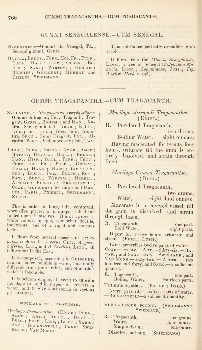 GUMMI SENEGALENSE.— GUM SENEGAL. Synonimes :—Gomme du Senegal, Fr. ; Senegal gummi, Germ. Bavar.; Bruns. ; Form. Hop. Fr. ; Fuld. ; Gall. ; Hass. ; Lipp. ; Olden. ; Bo- rus. ; Sax. ; Wirtem. ; Herbip. ; Bergius; Guibourt; Murray and Gmelin ; Spielmann. This substance perfectly resembles gum arabic. It flows from the Mimosa Senegalensis, Linn., a tree of Senegal (Polygamia Mo- noecia, Linn. ; Leguminosce, Juss.; Fig. Blackw. Herb. t. 345). GUMMI TRAGACANTHA. —GUM TRAGACANTH. Synonimes :—Tragacantha, rpayduarOa.— Gomme Adragant, Fr. ; Traganth, Tra- gant, Germ. ; Bohem. ; and Dan. ; Ka- sira, Samaghulkatad, Arab. ; Kattira, Duk. ; and Hind. ; Tragacanto, Alqui- tira, Span. ; Guma Dragant, Pol. ; Al- catira, Port. ; Vadomocottay pisin, Tam. Lond. ; Dubl. ; Edinb. ; Amer.;Amst.; Batav. ; Bavar.; Belg. ; Bruns.; Dan.; Hisp. ; Gall.; Ferr. ; Fenn. ; Form. Hop. Fr. ; Fuld. ; Genev. ; H AMB. ; PI ann.; Hass.; Lipp.; Ol- den. ; Lusit. ; Pol. ; Borus. ; Ross.; Sax. ; Suec. ; Wirtem. ; Herbip. ; Ainslie ; Bergius ; Brugnatelli ; Coxe ; Guibourt ; Murray and Gme- lin ; Paris ; Ptderit ; Spielmann ; Zarda. This is either in long, thin, contorted, worm-like pieces, or in straps, rolled and folded upon themselves. It is of a greyish- white colour, opaque, somewhat ductile, inodorous, and of a vapid and mucous taste. It flows from several species of Astra- galus, such as the A.verus, Oliv., A. gum- miferus, Lab., and A. Creticus, Linn., all indigenous in the East. It is composed, according to Guibourt, of a substance, soluble in water, but totally different from gum arabic, and of another which is insoluble. It is seldom employed except to afford a mucilage to hold in suspension powders in water, and to give consistence to various preparations. MUCILAGE OF TRAGACANTH. Mucilago Tragacanthce. (Edinb.; Dubl. • Amst. ; Ant. ; Austr. ; Bavar. • Belg. ; Fuld. ; Lipp, Sax. ; Brugnatelli diaur ; Van Mons) ; Lusit. i ; Coxe Sard. ; , SWE- Mucilago Astragali Tragacanthse. (Edinb.) R. Powdered Tragacanth, two drams. Boiling Water, eight ounces. Having macerated for twenty-four hours, triturate till the gum is en- tirely dissolved, and strain through linen. Mucilago Gummi Tragacanthse. (Dubl.) R. Powdered Tragacanth, two drams. Water, eight fluid ounces. Macerate in a covered vessel till the gum is dissolved, and strain through linen. R. Tragacanth, one part. Cold Water, eight parts. Digest for twelve hours, triturate, and strain. (Fuld. ; Lusit.) Lipp. prescribes twelve parts of water.— Coxe — twenty.—Ant.—thirty-six. — Ba- var. ; and Sax.—sixty.—Swediaur ; and Van Mons — sixty-two. — Austr. — two hundred and forty, and Sard.—a sufficient quantity. R. Tragacanth, one part. Boiling Water, fourteen parts. Triturate together. (Batav. ; Belg.) Amst. prescribes sixteen parts of water. Brugnatelli—a sufficient quantity. MUCILAGINOUS POTION. (SPIELMANN ; Swediaur) R. Tragacanth, ten grains. Water, four ounces. Simple Syrup, onq ounce. Dissolve, and mix. (Spielmann)