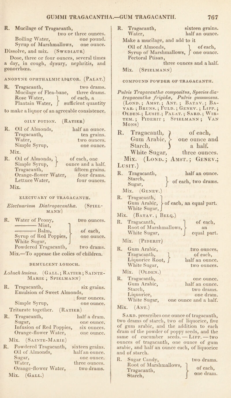 R. Mucilage of Tragacantli, two or three ounces. Boiling Water, one pound. Syrup of Marshmallows, one ounce. Dissolve, ancl inix. (Swediaur) Dose, three or four ounces, several times a day, in cough, dysury, nephritis, and gonorrhoea. ANODYNE OPHTHALMIC LIQUOR. (PaLAT.) R. Tragacanth, two drams. Mucilage of Flea-bane, three drams. Rose Water, 1 of each, a Plantain Water, J sufficient quantity to make a liquor of an agreeable consistence. OILY POTION. R. Oil of Almonds, Tragacanth, Water, Simple Syrup, Mix. (Ratier) half an ounce, ten grains, two ounces, one ounce. of each, one ounce and a half, fifteen grains, four drams, four ounces. R. Oil of Almonds, 1 Simple Syrup, J Tragacanth, Orange-flower Water Lettuce Water, Mix. ELECTUARY OF TRAGACANTH. Electuarium Diatragacanthce. (Spiel- mann) R. Water of Peony, Mint, Balm, Syrup of Red Poppies, White Sugar, Powdered Tragacanth, two ounces. of each, one ounce. two drams. Mix.—To appease the colics of children. demulcent lohoch. LoJioch leniens. (Gall. ; Ratier ; Sainte- Marie j Spielmann) R. Tragacanth, six grains. Emulsion of Sweet Almonds, four ounces. Simple Syrup, one ounce. Triturate together. (Ratier) R. Tragacanth, half a dram. Sugar, one ounce. Infusion of Red Poppies, six ounces. Orange-flower Water, one ounce. Mix. (Sainte-Marie) R. Powdered Tragacanth, Oil of Almonds, Sugar, Water, Orange-flower Water, Mix. (Gall.) sixteen grains, half an ounce. one ounce, three ounces, two drams. R. Tragacanth, sixteen grains. Water, half an ounce. Make a mucilage, and add to it Oil of Almonds, 1 of each, Syrup of Marshmallows, J one ounce. Pectoral Ptisan, three ounces and a half. Mix. (Spielmann) compound powder of tragacanth. Pulvis Tragacanthce compositus, Species dia- tragacanthce frigidce, Pulvis gummosus. (Lond. ; Amst. ; Ant. ; Batav. ; Ba- var. ; Bruns. ; Fuld. ; Genev. ; Lipp. ; Olden.; Lusit.; Palat. ; Sard.; Wir- TEM. ; PlDERIT ; SpIELMANN ; VAN Mons) R. Tragacanth, 1 of each. Gum Arabic, > one ounce and Starch, j a half. White Sugar, three ounces. Mix. (Lond.; Amst.; Genev.; Lusit.) half an ounce. R. Tragacanth, Starch, Sugar, M ix. (Genev.) R. Tragacanth, Gum Arabic, White Sugar, _ Mix (Batav. ; I R. Tragacanth, } of each, two drams. ► of each, an equal part. Root of Marshmallows, White Sugar, of each, an equal part. Mix. (Piderit) R. Gum Arabic, Tragacanth, Liquorice Root White Sugar, Mix. (Olden.) R. Tragacanth, Gum Arabic, Starch, Liquorice, White Sugar, Mix. (Ant.) two ounces. 1 of each, J half an ounce. two ounces. one ounce, half an ounce, two drams, one dram, one ounce and a half. Sard, prescribes one ounce of tragacanth, two drams of starch, two of liquorice, five of gum arabic, and the addition to each dram of the powder of poppy seeds, and the same of cucumber seeds. — Lipp. — two ounces of tragacanth, one ounce of gum arabic, and half an ounce each, of liquorice and of starch. R. Sugar Gandy, Root of Marshmallows, Tragacanth, Starch, two drams. of each, one dram.